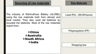 Sourcing of raw materials
The industry of Rahimafrooz Battery Ltd.(RBL)
using the raw materials both from abroad and
local market. They also used old batteries by
recycled the batteries. Most of the raw materials
import from;
China
Australia
South Africa
India
Raw Materials
Lead (Pb) ; (99.95%pure)
Polypropylene (PP)
Wrapping box
 
