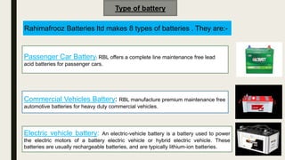 Type of battery
Rahimafrooz Batteries ltd makes 8 types of batteries . They are:-
Passenger Car Battery: RBL offers a complete line maintenance free lead
acid batteries for passenger cars.
Commercial Vehicles Battery: RBL manufacture premium maintenance free
automotive batteries for heavy duty commercial vehicles.
Electric vehicle battery: An electric-vehicle battery is a battery used to power
the electric motors of a battery electric vehicle or hybrid electric vehicle. These
batteries are usually rechargeable batteries, and are typically lithium-ion batteries.
 
