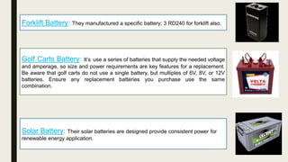 Forklift Battery: They manufactured a specific battery; 3 RD240 for forklift also.
Golf Carts Battery: It’s use a series of batteries that supply the needed voltage
and amperage, so size and power requirements are key features for a replacement.
Be aware that golf carts do not use a single battery, but multiples of 6V, 8V, or 12V
batteries. Ensure any replacement batteries you purchase use the same
combination.
Solar Battery: Their solar batteries are designed provide consistent power for
renewable energy application.
 