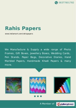 08377801782
A Member of
Rahis Papers
www.indiamart.com/rahispapers
We Manufacture & Supply a wide range of Photo
Frames, Gift Boxes, Jewellery Boxes, Wedding Cards,
Pen Stands, Paper Bags, Decorative Diaries, Hand
Marbled Papers, Handmade Khadi Papers & many
more.
 