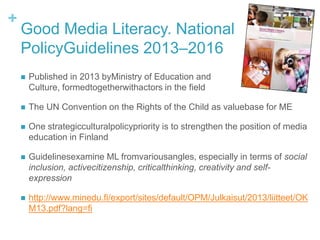 +
Good Media Literacy. National
PolicyGuidelines 2013–2016
 Published in 2013 byMinistry of Education and
Culture, formedtogetherwithactors in the field
 The UN Convention on the Rights of the Child as valuebase for ME
 One strategicculturalpolicypriority is to strengthen the position of media
education in Finland
 Guidelinesexamine ML fromvariousangles, especially in terms of social
inclusion, activecitizenship, criticalthinking, creativity and self-
expression
 http://www.minedu.fi/export/sites/default/OPM/Julkaisut/2013/liitteet/OK
M13.pdf?lang=fi
 