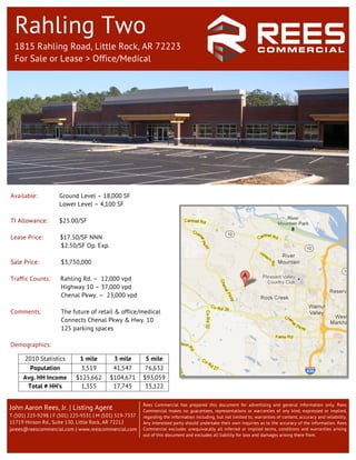 Rahling Two
  1815 Rahling Road, Little Rock, AR 72223
  For Sale or Lease > Office/Medical




                                                                            	
  
Available:           Ground Level – 18,000 SF
                     Lower Level – 4,100 SF

TI Allowance:        $25.00/SF

Lease Price:         $17.50/SF NNN
                     $2.50/SF Op. Exp.

Sale Price:          $3,750,000

Traffic Counts:      Rahling Rd. – 12,000 vpd
                     Highway 10 – 37,000 vpd
                     Chenal Pkwy. – 23,000 vpd

Comments:            The future of retail & office/medical
                     Connects Chenal Pkwy & Hwy. 10
                     125 parking spaces

Demographics:
                                                              	
  
      2010 Statistics        1 mile         3 mile       5 mile
        Population           3,519          41,547       76,632
     Avg. HH Income         $125,662      $104,671       $93,059
      Total # HH’s            1,355        17,745         33,122

                                                         Rees Commercial has prepared this document for advertising and general information only. Rees
John Aaron Rees, Jr. | Listing Agent                     Commercial makes no guarantees, representations or warranties of any kind, expressed or implied,
T (501) 223-9298 | F (501) 223-9331 | M (501) 519-7337   regarding the information including, but not limited to, warranties of content, accuracy and reliability.
11719 Hinson Rd., Suite 130, Little Rock, AR 72212       Any interested party should undertake their own inquiries as to the accuracy of the information. Rees
jarees@reescommercial.com | www.reescommercial.com       Commercial excludes unequivocally all inferred or implied terms, conditions and warranties arising
                                                         out of this document and excludes all liability for loss and damages arising there from.
 