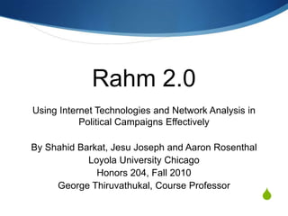 Rahm 2.0 Using Internet Technologies and Network Analysis in Political Campaigns Effectively By ShahidBarkat, Jesu Joseph and Aaron Rosenthal Loyola University Chicago Honors 204, Fall 2010 George Thiruvathukal, Course Professor 