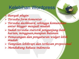 Kelebihan Wordpress
 Banyak plugin
 Tersedia form komentar
 Tersedia dashboard, sehingga komunikasi
antar blogger menjadi mudah
 Sudah tersedia statistik pengunjung baik
harian, mingguan,maupun bulanan
 Pemasangan dan pengaturan widget lebih
mudah
 Tampilan lebihrapi dan terkesan proposional
 Mendukung bahasa indonesia
 