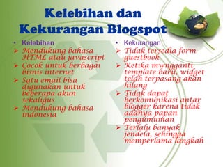 Kelebihan dan
Kekurangan Blogspot
• Kelebihan
 Mendukung bahasa
HTML atau javascript
 Cocok untuk berbagai
bisnis internet
 Satu email bisa
digunakan untuk
beberapa akun
sekaligus
 Mendukung bahasa
indonesia
• Kekurangan
 Tidak tersedia form
guestbook
 Ketika mwngganti
template baru, widget
telah terpasang akan
hilang
 Tidak dapat
berkomunikasi antar
blogger karena tidak
adanya papan
pengumuman
 Terlalu banyak
jendela, sehingga
memperlama langkah
 