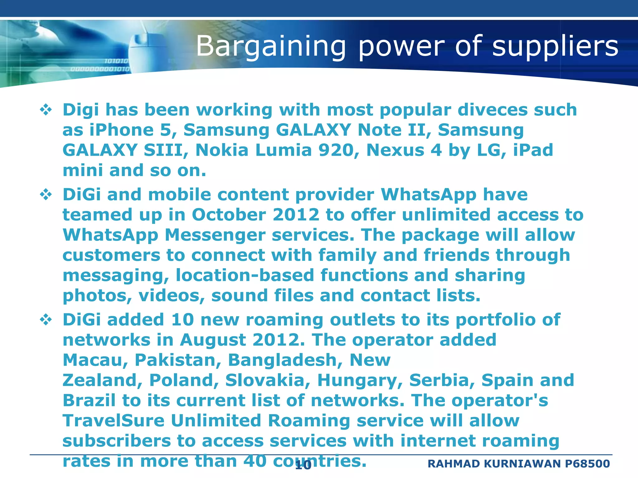 Bargaining power of suppliers

 Digi has been working with most popular diveces such
  as iPhone 5, Samsung GALAXY Note II, Samsung
  GALAXY SIII, Nokia Lumia 920, Nexus 4 by LG, iPad
  mini and so on.
 DiGi and mobile content provider WhatsApp have
  teamed up in October 2012 to offer unlimited access to
  WhatsApp Messenger services. The package will allow
  customers to connect with family and friends through
  messaging, location-based functions and sharing
  photos, videos, sound files and contact lists.
 DiGi added 10 new roaming outlets to its portfolio of
  networks in August 2012. The operator added
  Macau, Pakistan, Bangladesh, New
  Zealand, Poland, Slovakia, Hungary, Serbia, Spain and
  Brazil to its current list of networks. The operator's
  TravelSure Unlimited Roaming service will allow
  subscribers to access services with internet roaming
  rates in more than 40 countries.
                              10           RAHMAD KURNIAWAN P68500
 