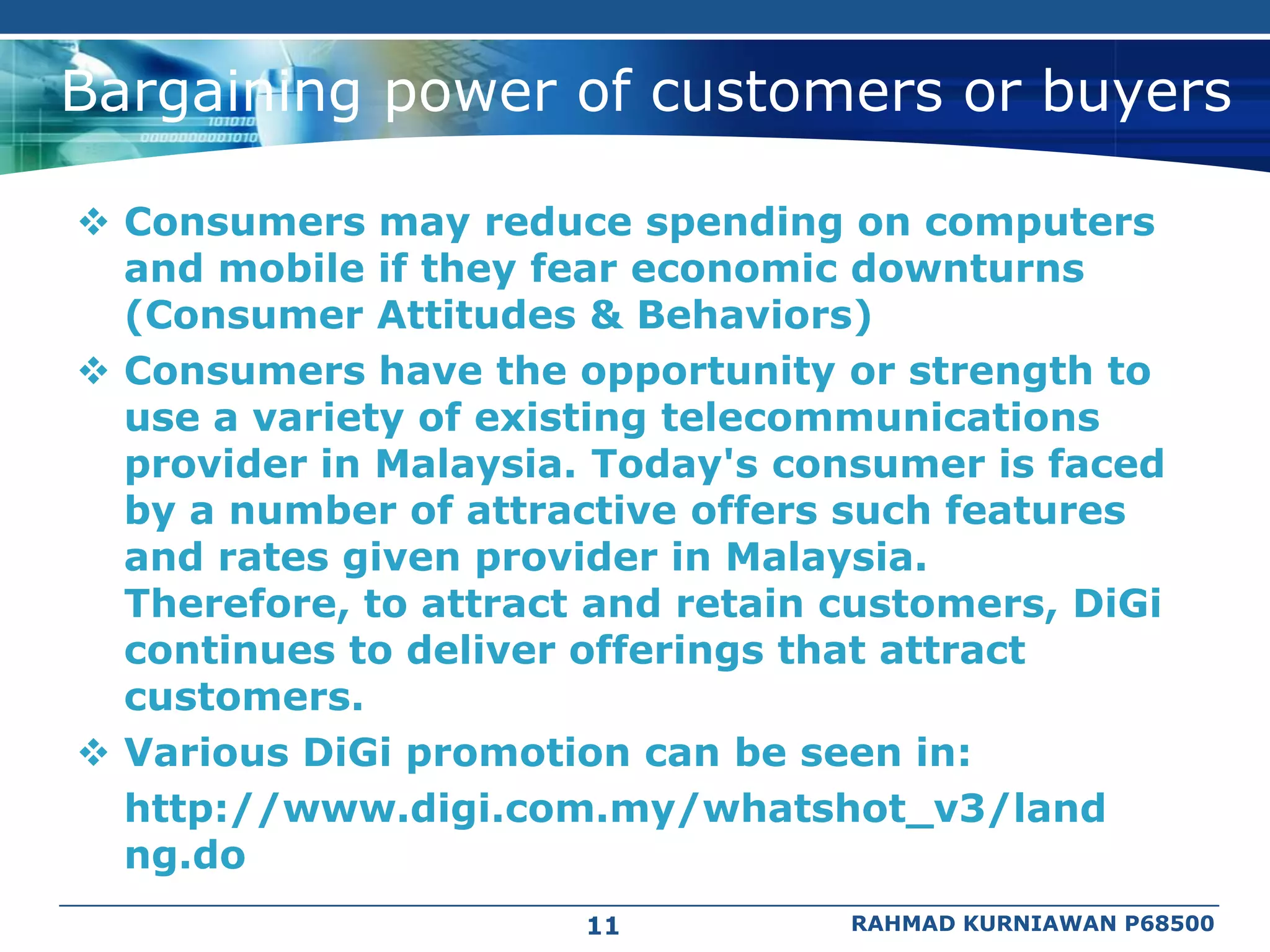 Bargaining power of customers or buyers

 Consumers may reduce spending on computers
  and mobile if they fear economic downturns
  (Consumer Attitudes & Behaviors)
 Consumers have the opportunity or strength to
  use a variety of existing telecommunications
  provider in Malaysia. Today's consumer is faced
  by a number of attractive offers such features
  and rates given provider in Malaysia.
  Therefore, to attract and retain customers, DiGi
  continues to deliver offerings that attract
  customers.
 Various DiGi promotion can be seen in:
  http://www.digi.com.my/whatshot_v3/land
  ng.do
                       11          RAHMAD KURNIAWAN P68500
 