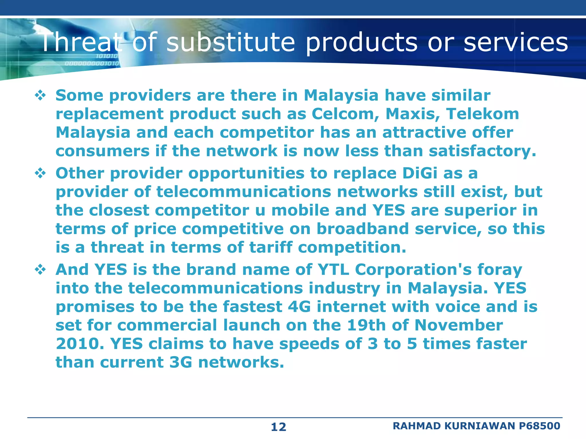Threat of substitute products or services
 Some providers are there in Malaysia have similar
  replacement product such as Celcom, Maxis, Telekom
  Malaysia and each competitor has an attractive offer
  consumers if the network is now less than satisfactory.
 Other provider opportunities to replace DiGi as a
  provider of telecommunications networks still exist, but
  the closest competitor u mobile and YES are superior in
  terms of price competitive on broadband service, so this
  is a threat in terms of tariff competition.
 And YES is the brand name of YTL Corporation's foray
  into the telecommunications industry in Malaysia. YES
  promises to be the fastest 4G internet with voice and is
  set for commercial launch on the 19th of November
  2010. YES claims to have speeds of 3 to 5 times faster
  than current 3G networks.



                          12            RAHMAD KURNIAWAN P68500
 