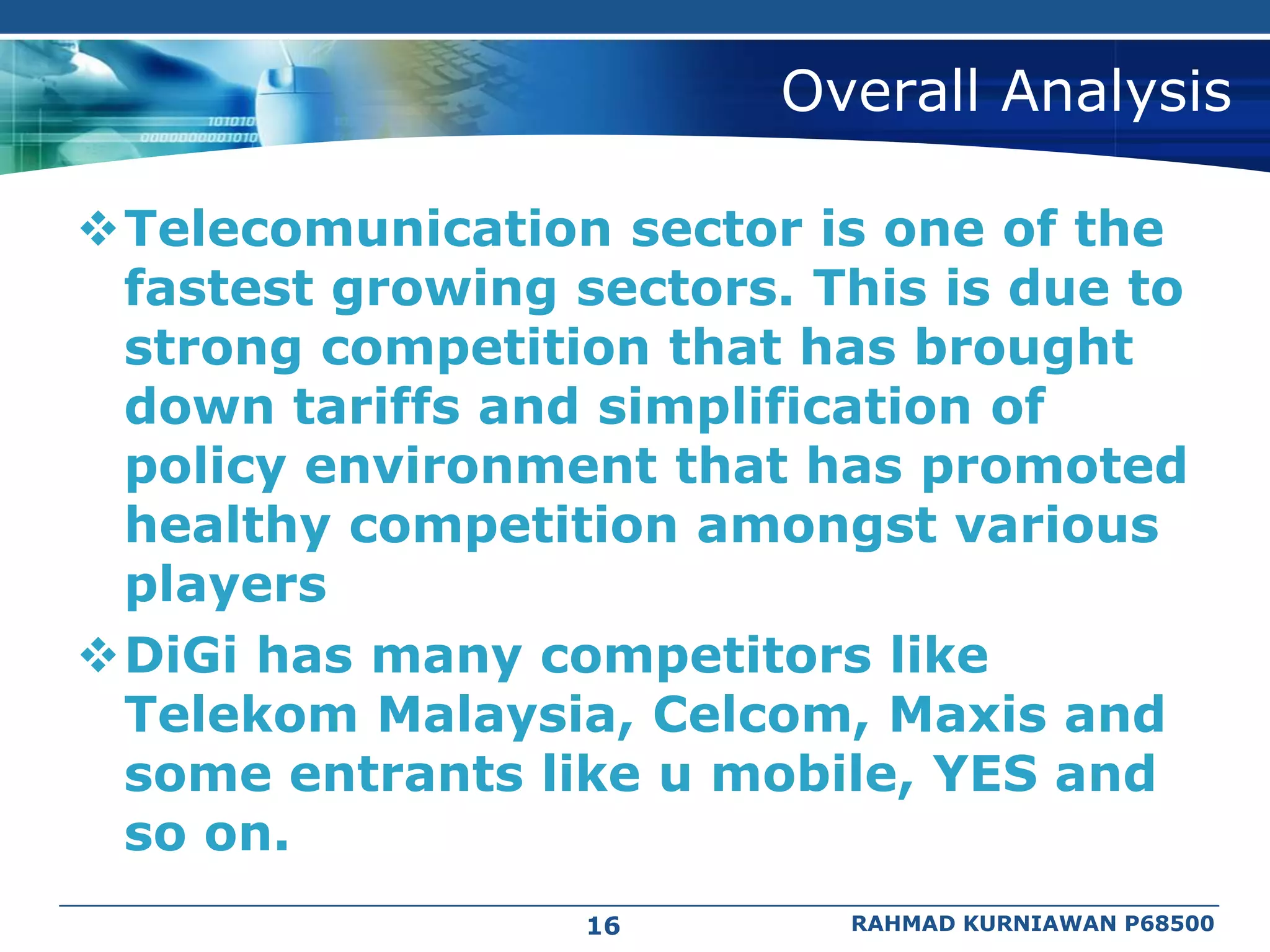 Overall Analysis

Telecomunication sector is one of the
 fastest growing sectors. This is due to
 strong competition that has brought
 down tariffs and simplification of
 policy environment that has promoted
 healthy competition amongst various
 players
DiGi has many competitors like
 Telekom Malaysia, Celcom, Maxis and
 some entrants like u mobile, YES and
 so on.
                  16       RAHMAD KURNIAWAN P68500
 