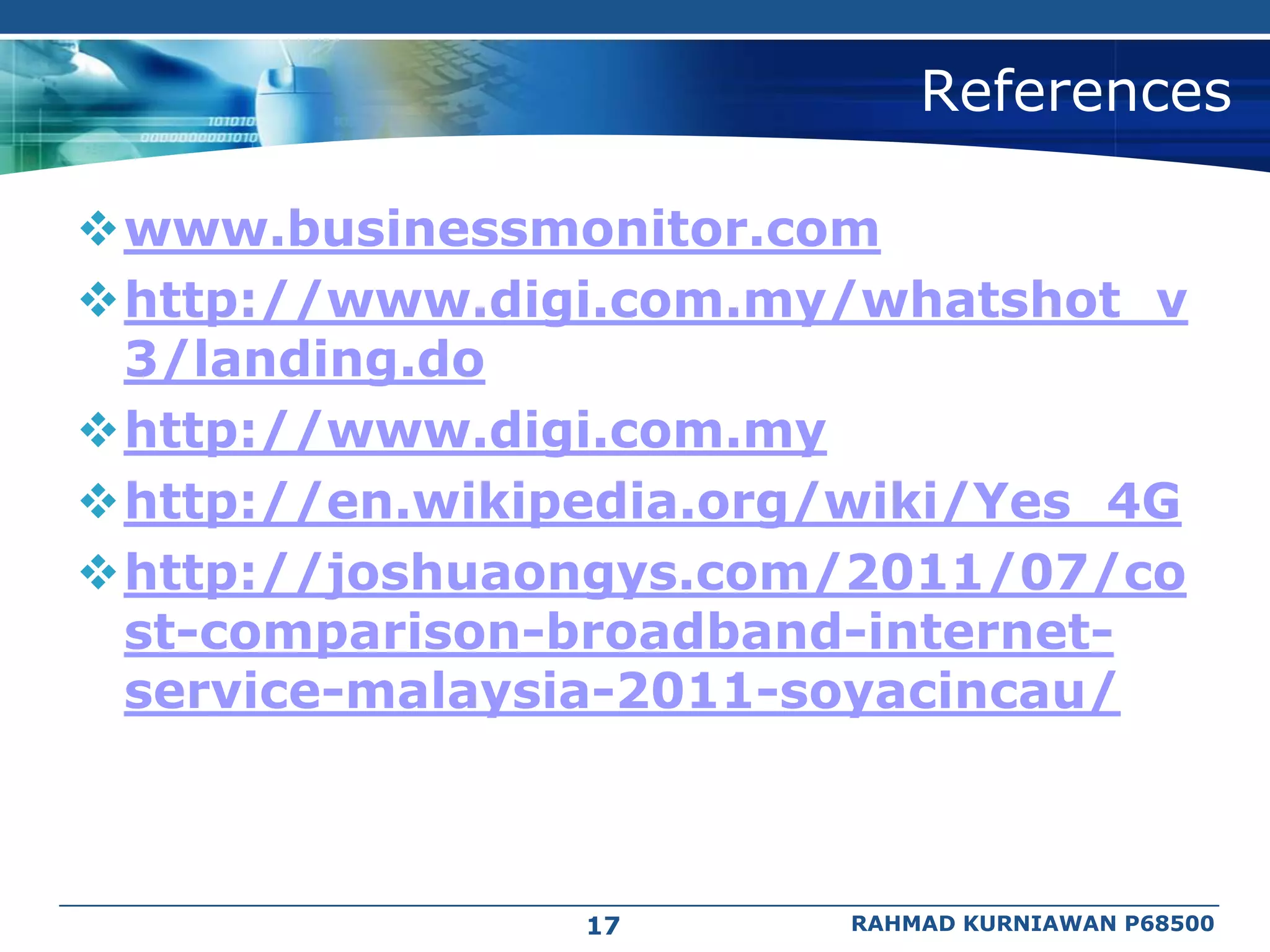 References

www.businessmonitor.com
http://www.digi.com.my/whatshot_v
 3/landing.do
http://www.digi.com.my
http://en.wikipedia.org/wiki/Yes_4G
http://joshuaongys.com/2011/07/co
 st-comparison-broadband-internet-
 service-malaysia-2011-soyacincau/



                17       RAHMAD KURNIAWAN P68500
 