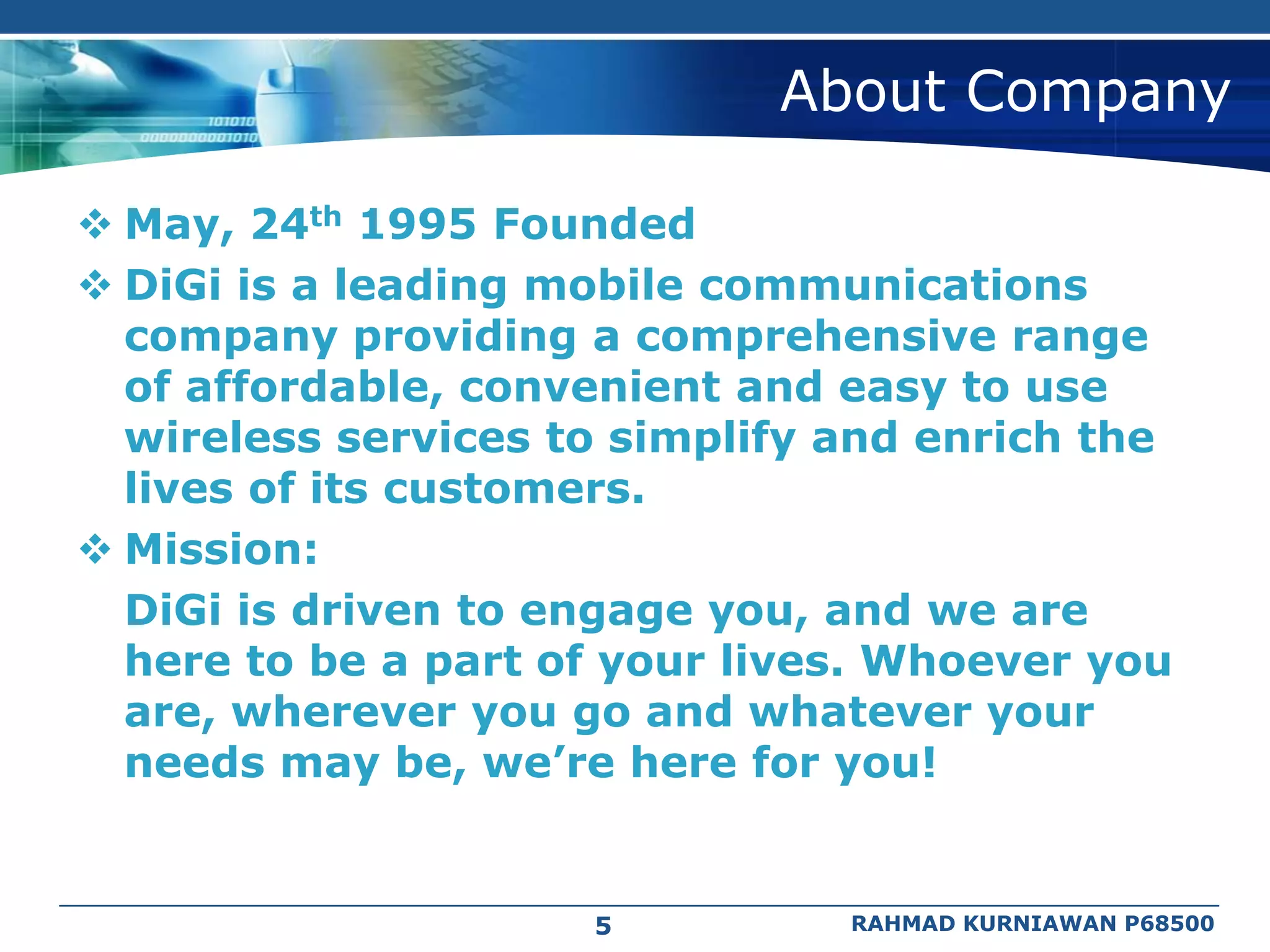 About Company

 May, 24th 1995 Founded
 DiGi is a leading mobile communications
  company providing a comprehensive range
  of affordable, convenient and easy to use
  wireless services to simplify and enrich the
  lives of its customers.
 Mission:
  DiGi is driven to engage you, and we are
  here to be a part of your lives. Whoever you
  are, wherever you go and whatever your
  needs may be, we’re here for you!


                     5          RAHMAD KURNIAWAN P68500
 
