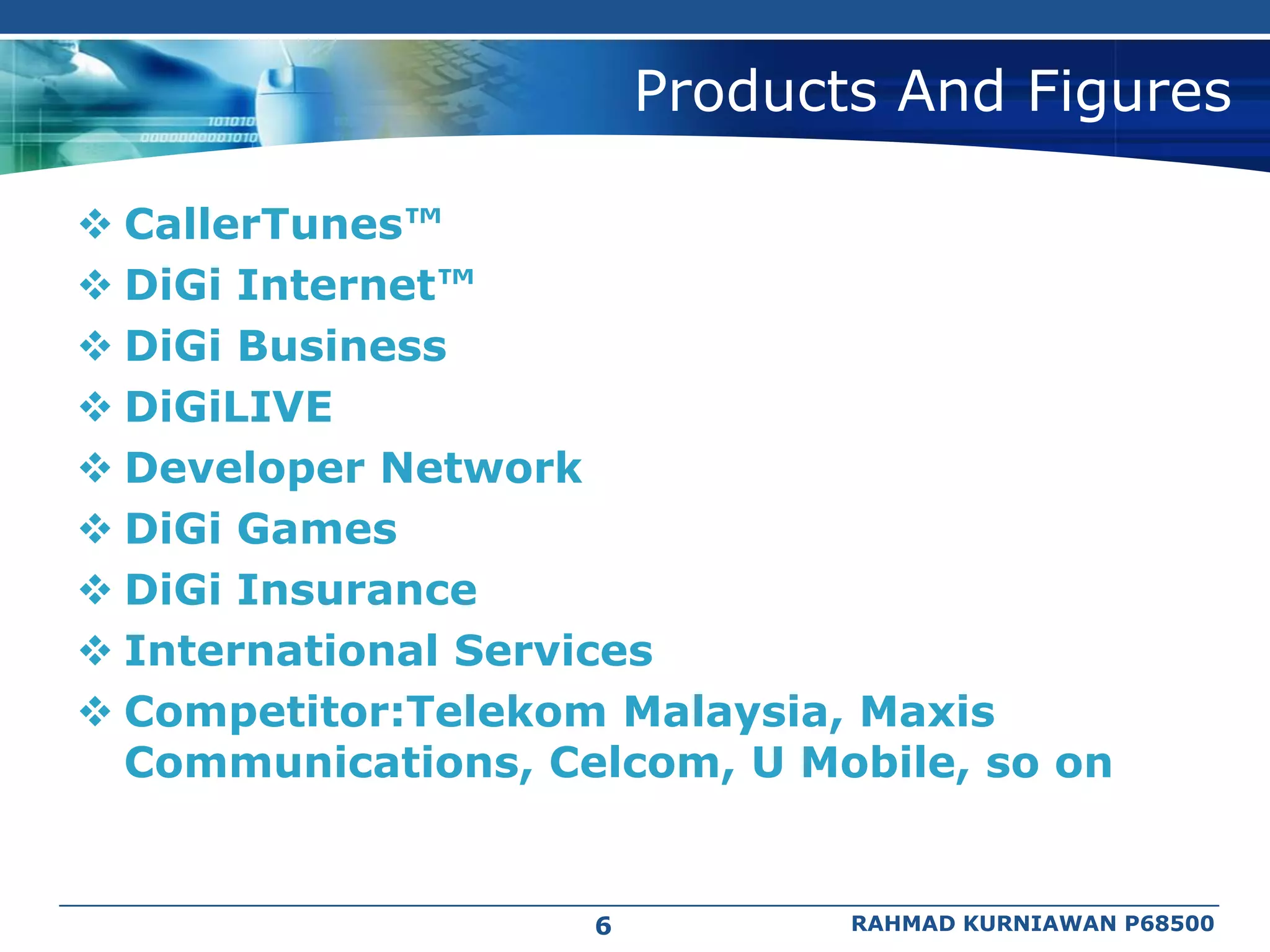 Products And Figures

 CallerTunes™
 DiGi Internet™
 DiGi Business
 DiGiLIVE
 Developer Network
 DiGi Games
 DiGi Insurance
 International Services
 Competitor:Telekom Malaysia, Maxis
  Communications, Celcom, U Mobile, so on


                    6          RAHMAD KURNIAWAN P68500
 