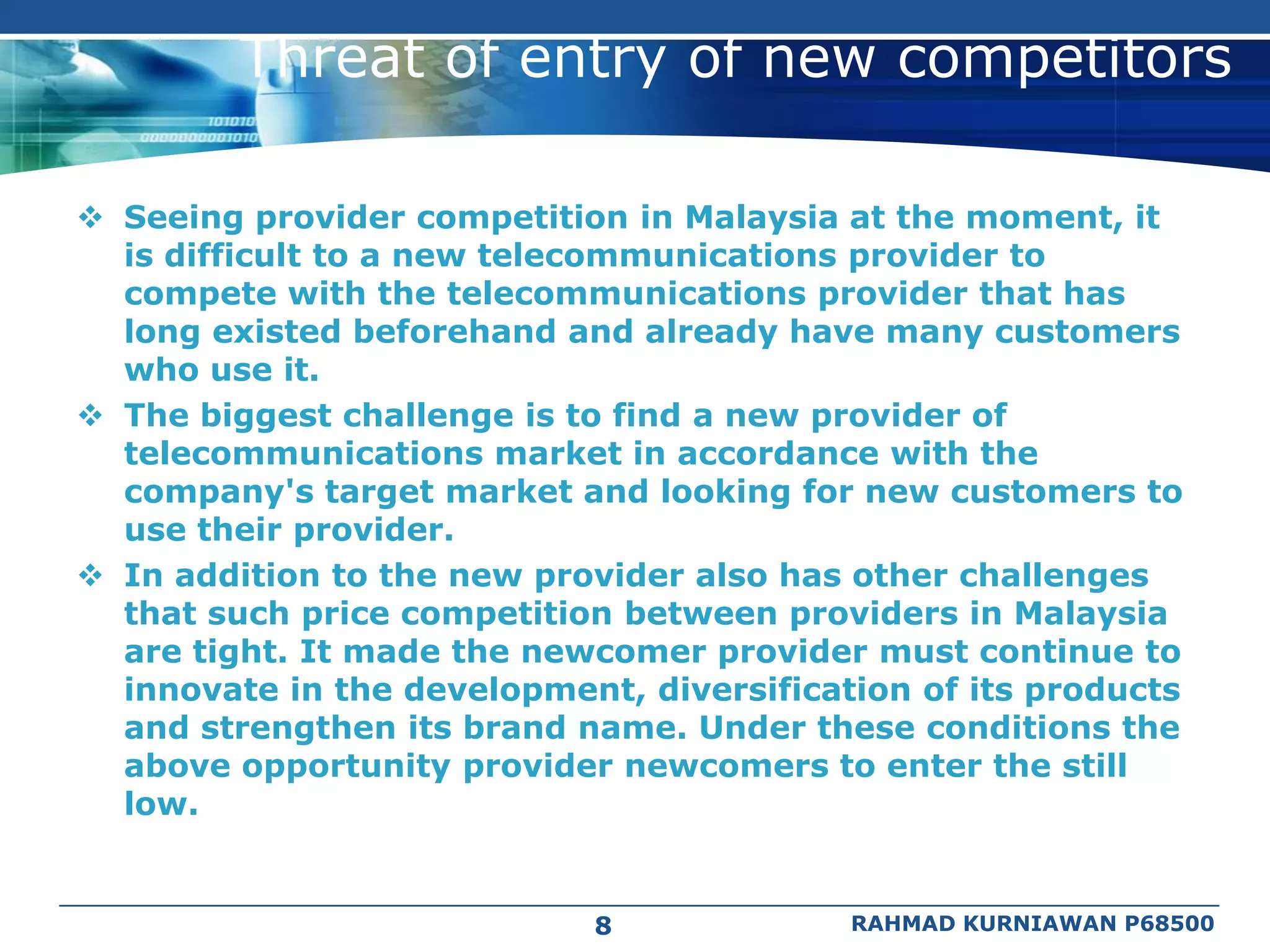Threat of entry of new competitors

 Seeing provider competition in Malaysia at the moment, it
  is difficult to a new telecommunications provider to
  compete with the telecommunications provider that has
  long existed beforehand and already have many customers
  who use it.
 The biggest challenge is to find a new provider of
  telecommunications market in accordance with the
  company's target market and looking for new customers to
  use their provider.
 In addition to the new provider also has other challenges
  that such price competition between providers in Malaysia
  are tight. It made the newcomer provider must continue to
  innovate in the development, diversification of its products
  and strengthen its brand name. Under these conditions the
  above opportunity provider newcomers to enter the still
  low.


                             8             RAHMAD KURNIAWAN P68500
 
