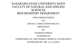 NASARAWA STATE UNIVERSITY KEFFI
FACULTY OF NATURALAND APPLIED
SCIENCES
BIOCHEMISTRY DEPARTMENT
SIWES PRESENTATION
ON
DENTAL CARIES (TOOTH DECAY)
PRESENTED
BY
RAHMAH AHMAD
0219044001358
UNDERTAKEN AT: THE FEDERAL MEDICAL CENTRE KEFFI
SUPERVISED BY: MR. A. H. LAWAL
1
 