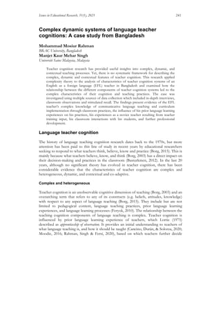 Issues in Educational Research, 31(1), 2021 241
Complex dynamic systems of language teacher
cognitions: A case study from Bangladesh
Mohammad Mosiur Rahman
BRAC University, Bangladesh
Manjet Kaur Mehar Singh
Universiti Sains Malaysia, Malaysia
Teacher cognition research has provided useful insights into complex, dynamic, and
contextual teaching processes. Yet, there is no systematic framework for describing the
complex, dynamic and contextual features of teacher cognition. This research applied
complexity theory to the analysis of characteristics of teacher cognition systems of an
English as a foreign language (EFL) teacher in Bangladesh and examined how the
relationship between the different components of teacher cognition systems led to the
complex characteristics of their cognition and teaching practices. The case was
investigated using multiple sources of data collection which included in-depth interviews,
classroom observations and stimulated recall. The findings present evidence of the EFL
teacher’s complex knowledge of communicative language teaching and curriculum
implementation through classroom practices, the influence of his prior language learning
experiences on his practices, his experiences as a novice teacher resulting from teacher
training input, his classroom interactions with his students, and further professional
development.
Language teacher cognition
The history of language teaching cognition research dates back to the 1970s, but more
attention has been paid to this line of study in recent years by educational researchers
seeking to respond to what teachers think, believe, know and practice (Borg, 2015). This is
mainly because what teachers believe, know, and think (Borg, 2003) has a direct impact on
their decision-making and practices in the classroom (Basturkmen, 2012). In the last 20
years, although no significant theory has evolved in teacher cognition, there has been
considerable evidence that the characteristics of teacher cognition are complex and
heterogeneous, dynamic, and contextual and co-adaptive.
Complex and heterogeneous
Teacher cognition is an unobservable cognitive dimension of teaching (Borg, 2003) and an
overarching term that refers to any of its constructs (e.g. beliefs, attitudes, knowledge)
with respect to any aspect of language teaching (Borg, 2015). They include but are not
limited to pedagogical content, language teaching practices, prior language learning
experiences, and language learning processes (Feryok, 2010). The relationship between the
teaching cognition components of language teaching is complex. Teacher cognition is
influenced by prior language learning experience of teachers, which Lortie (1975)
described as apprenticeship of observation. It provides an initial understanding to teachers of
what language teaching is, and how it should be taught (Cancino, Durán, & Solorza, 2020;
Moodie, 2016; Rahman, Singh & Fersi, 2020), based on which teachers further decide
 