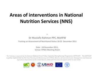 Areas of interventions in National
        Nutrition Services (NNS)

                                                          By

                                Dr Mustafiz Rahman PPC, MoHFW
                 Training on Assessment of Nutritional Status 18-22 December 2011

                                          Date : 18 December 2011,
                                         Venue: FPMU Meeting Room

The Training is organized by the National National Food Policy Capacity Strengthening Programme (NFPCSP) . The NFPCSP
is jointly implemented by the Food Planning and Monitoring Unit (FPMU), Ministry of Food and Disaster Management and Food and
                 Agriculture Organization of the United Nations (FAO) with the financial support of the EU and USAID.
 