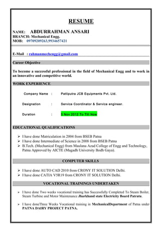 RESUME 
NAME: ABDURRAHMAN ANSARI 
BRANCH: Mechanical Engg. 
MOB: 09709209263,9934657421 
E-Mail : rahmanmechengg@gmail.com 
Career Objective 
To become a successful professional in the field of Mechanical Engg and to work in 
an innovative and competitive world. 
WORK EXPERIENCE. 
Company Name : Patliputra JCB Equipments Pvt. Ltd. 
Designation : Service Coordinator & Service engineer. 
Duration : 5 Nov 2012 To Till Now 
EDUCATIONAL QUALIFICATIONS 
 I have done Matriculation in 2004 from BSEB Patna 
 I have done Intermediate of Science in 2008 from BSEB Patna 
 B.Tech. (Mechanical Engg) from Maulana Azad College of Engg and Technology, 
Patna Approved by AICTE (Magadh University Bodh Gaya). 
COMPUTER SKILLS 
 I have done AUTO CAD 2010 from CRONY IT SOLUTION Delhi. 
 I have done CATIA V5R19 from CRONY IT SOLUTION Delhi. 
VOCATIONAL TRAININGS UNDERTAKEN 
 I have done Two weeks vocational training has Successfully Completed To Steam Boiler, 
Steam Turbine and Motor Maintenance Jharkhand state Electricity Board Patratu. 
 I have doneThree Weeks Vocational training in MechanicalDepartment of Patna under 
PATNA DAIRY PROJECT PATNA. 
 