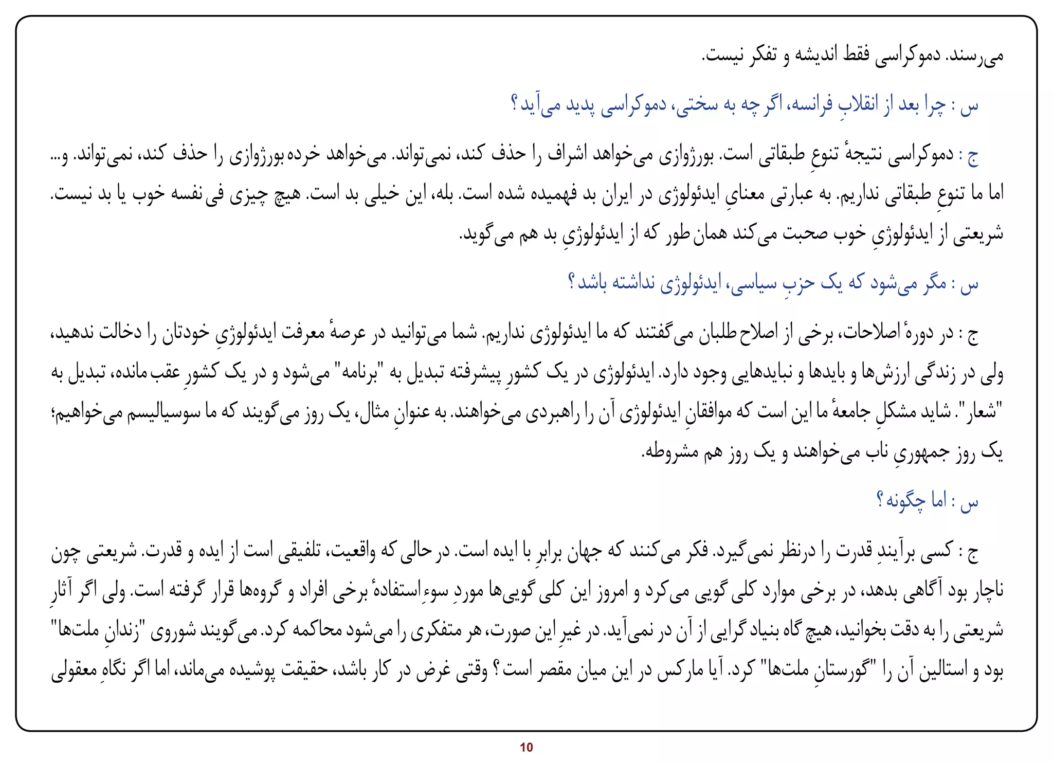 ‫میرسند. دموکراسی فقط اندیشه و تفکر نیست.‬
                                                                                                                  ‫ِ‬
                                                                    ‫س : چرا بعد از انقالب فرانسه، اگر چه به سختی، دموکراسی پدید میآید ؟‬
‫ج : دموکراسی نتیجه تنوعِ طبقاتی است. بورژوازی میخواهد اشراف را حذف کند، نمیتواند. میخواهد خرده بورژوازی را حذف کند، نمیتواند. و...‬
                                                                                                                ‫ٔ‬
                                                                                                  ‫ِ‬
‫اما ما تنوعِ طبقاتی نداریم. به عبارتی معنای ایدئولوژی در ایران بد فهمیده شده است. بله، این خیلی بد است. هیچ چیزی فی نفسه خوب یا بد نیست.‬
                                                                          ‫ِ‬                                        ‫ِ‬
                                                            ‫شریعتی از ایدئولوژی خوب صحبت میکند همان طور که از ایدئولوژی بد هم میگوید.‬
                                                                                                            ‫ِ‬
                                                                             ‫س : مگر میشود که یک حزب سیاسی، ایدئولوژی نداشته باشد ؟‬
                         ‫ِ‬
‫ج : در دورهٔ اصالحات، برخی از اصالح طلبان میگفتند که ما ایدئولوژی نداریم. شما میتوانید در عرصه معرفت ایدئولوژی خودتان را دخالت ندهید،‬
                                       ‫ٔ‬
‫ولی در زندگی ارزشها و بایدها و نبایدهایی وجود دارد. ایدئولوژی در یک کشورِ پیشرفته تبدیل به "برنامه" میشود و در یک کشورِ عقب مانده، تبدیل به‬
‫"شعار". شاید مشکل جامعه ما این است که موافقان ایدئولوژی آن را راهبردی میخواهند. به عنوان مثال، یک روز میگویند که ما سوسیالیسم میخواهیم؛‬
                                                  ‫ِ‬                                          ‫ِ‬                    ‫ِ ٔ‬
                                                                                                                           ‫ِ‬
                                                                                     ‫یک روز جمهوری ناب میخواهند و یک روز هم مشروطه.‬
                                                                                                                           ‫س : اما چگونه ؟‬
 ‫ج : کسی برآیندِ قدرت را درنظر نمیگیرد. فکر میکنند که جهان برابرِ با ایده است. در حالی که واقعیت، تلفیقی است از ایده و قدرت. شریعتی چون‬
‫ناچار بود آگاهی بدهد، در برخی موارد کلی گویی میکرد و امروز این کلی گوییها موردِ سوءِاستفادهٔ برخی افراد و گروهها قرار گرفته است. ولی اگر آثارِ‬
 ‫شریعتی را به دقت بخوانید، هیچ گاه بنیاد گرایی از آن در نمیآید. در غیرِ این صورت، هر متفکری را میشود محاکمه کرد. میگویند شوروی "زندان ملتها"‬
          ‫ِ‬
 ‫بود و استالین آن را "گورستان ملتها" کرد. آیا مارکس در این میان مقصر است ؟ وقتی غرض در کار باشد، حقیقت پوشیده میماند، اما اگر نگاهِ معقولی‬
                                                                                                                  ‫ِ‬

‫‪Print‬‬    ‫‪search‬‬                                          ‫‪Prev‬‬         ‫01‬        ‫‪Next‬‬                               ‫‪Home‬‬        ‫‪Full‬‬          ‫‪Exit‬‬
 