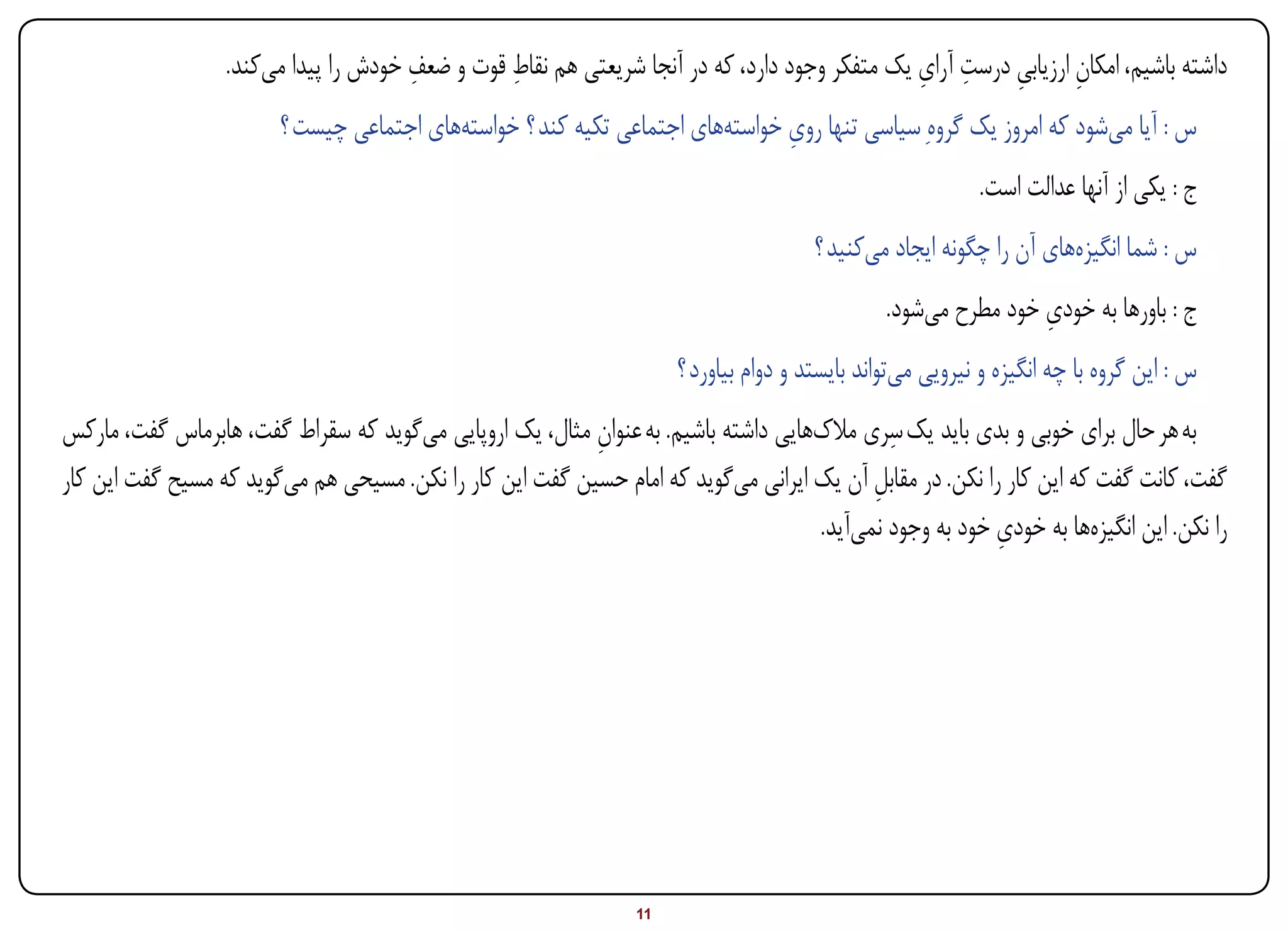 ‫ِ‬         ‫ِ‬                                             ‫ِ ِ ِ‬
                  ‫داشته باشیم، امکان ارزیابی درست آرای یک متفکر وجود دارد، که در آنجا شریعتی هم نقاط قوت و ضعف خودش را پیدا میکند.‬
                                                                                                                ‫ِ‬
                        ‫س : آیا میشود که امروز یک گروهِ سیاسی تنها روی خواستههای اجتماعی تکیه کند ؟ خواستههای اجتماعی چیست ؟‬
                                                                              ‫ِ‬
                                                                                                          ‫ج : یکی از آنها عدالت است.‬
                                                                                      ‫س : شما انگیزههای آن را چگونه ایجاد میکنید ؟‬
                                                                                                               ‫ِ‬
                                                                                               ‫ج : باورها به خودی خود مطرح میشود.‬
                                                                     ‫س : این گروه با چه انگیزه و نیرویی میتواند بایستد و دوام بیاورد ؟‬
                                                                                           ‫ِ‬
‫به هر حال برای خوبی و بدی باید یک سری مالکهایی داشته باشیم. به عنوان مثال، یک اروپایی میگوید که سقراط گفت، هابرماس گفت، مارکس‬
                                                          ‫ِ‬
‫گفت، کانت گفت که این کار را نکن. در مقابل آن یک ایرانی میگوید که امام حسین گفت این کار را نکن. مسیحی هم میگوید که مسیح گفت این کار‬
                                                                                         ‫ِ‬
                                                                                                         ‫ِ‬
                                                                                   ‫را نکن. این انگیزهها به خودی خود به وجود نمیآید.‬




‫‪Print‬‬   ‫‪search‬‬                                       ‫‪Prev‬‬       ‫11‬        ‫‪Next‬‬                                ‫‪Home‬‬         ‫‪Full‬‬          ‫‪Exit‬‬
 