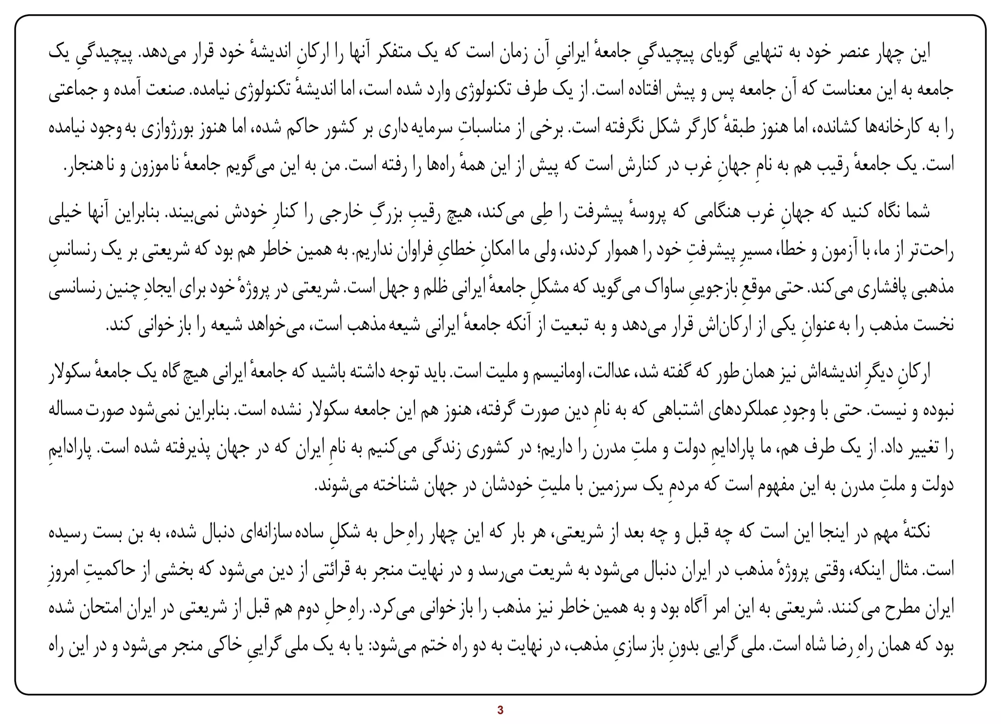 ‫این چهار عنصر خود به تنهایی گویای پیچیدگی جامعه ایرانی آن زمان است که یک متفکر آنها را ارکان اندیشه خود قرار میدهد. پیچیدگی یک‬
     ‫ِ‬                           ‫ٔ‬     ‫ِ‬                                      ‫ِ ٔ ِ‬
‫جامعه به این معناست که آن جامعه پس و پیش افتاده است. از یک طرف تکنولوژی وارد شده است، اما اندیشه تکنولوژی نیامده. صنعت آمده و جماعتی‬
                                       ‫ٔ‬
                                                                 ‫ِ‬
‫را به کارخانهها کشانده، اما هنوز طبقه کارگر شکل نگرفته است. برخی از مناسبات سرمایه داری بر کشور حاکم شده، اما هنوز بورژوازی به وجود نیامده‬
                                                                                                      ‫ٔ‬
  ‫است. یک جامعه رقیب هم به نامِ جهان غرب در کنارش است که پیش از این همه راهها را رفته است. من به این میگویم جامعه نا موزون و نا هنجار.‬
                       ‫ٔ‬                                         ‫ٔ‬                                  ‫ِ‬                    ‫ٔ‬
‫شما نگاه کنید که جهان غرب هنگامی که پروسه پیشرفت را طِی میکند، هیچ رقیب بزرگ خارجی را کنارِ خودش نمیبیند. بنابراین آنها خیلی‬
                                                 ‫ِ ِ‬                                    ‫ٔ‬                     ‫ِ‬
                                                           ‫ِ ِ‬                                  ‫ِ‬
‫راحتتر از ما، با آزمون و خطا، مسیرِ پیشرفت خود را هموار کردند، ولی ما امکان خطای فراوان نداریم. به همین خاطر هم بود که شریعتی بر یک رنسانس‬
‫ِ‬
‫مذهبی پافشاری میکند. حتی موقع بازجویی ساواک میگوید که مشکل جامعه ایرانی ظلم و جهل است. شریعتی در پروژهٔ خود برای ایجادِ چنین رنسانسی‬
                                                                    ‫ِ ٔ‬                         ‫ِ‬       ‫ِ‬
         ‫نخست مذهب را به عنوان یکی از ارکاناش قرار میدهد و به تبعیت از آنکه جامعه ایرانی شیعه مذهب است، میخواهد شیعه را باز خوانی کند.‬
                                                              ‫ٔ‬                                                  ‫ِ‬
‫ارکان دیگرِ اندیشهاش نیز همان طور که گفته شد، عدالت، اومانیسم و ملیت است. باید توجه داشته باشید که جامعه ایرانی هیچ گاه یک جامعه سکوالر‬
         ‫ٔ‬                     ‫ٔ‬                                                                                                  ‫ِ‬
‫نبوده و نیست. حتی با وجودِ عملکردهای اشتباهی که به نامِ دین صورت گرفته، هنوز هم این جامعه سکوالر نشده است. بنابراین نمیشود صورت مساله‬
‫ِ‬                                                                                         ‫ِ‬
‫را تغییر داد. از یک طرف هم، ما پارادایم دولت و ملت مدرن را داریم؛ در کشوری زندگی میکنیم به نامِ ایران که در جهان پذیرفته شده است. پارادایم‬
                                                                                                     ‫ِ‬
                                                                           ‫ِ‬                                                   ‫ِ‬
                                        ‫دولت و ملت مدرن به این مفهوم است که مردمِ یک سرزمین با ملیت خودشان در جهان شناخته میشوند.‬
 ‫نکته مهم در اینجا این است که چه قبل و چه بعد از شریعتی، هر بار که این چهار راهِحل به شکل ساده سازانهای دنبال شده، به بن بست رسیده‬
                                            ‫ِ‬                                                                                     ‫ٔ‬
       ‫ِ‬
‫است. مثال اینکه، وقتی پروژهٔ مذهب در ایران دنبال میشود به شریعت میرسد و در نهایت منجر به قرائتی از دین میشود که بخشی از حاکمیت امروزِ‬
 ‫ایران مطرح میکنند. شریعتی به این امر آگاه بود و به همین خاطر نیز مذهب را باز خوانی میکرد. راهِحل دوم هم قبل از شریعتی در ایران امتحان شده‬
                                          ‫ِ‬
 ‫بود که همان راهِ رضا شاه است. ملی گرایی بدون باز سازی مذهب، در نهایت به دو راه ختم میشود: یا به یک ملی گرایی خاکی منجر میشود و در این راه‬
                               ‫ِ‬                                                     ‫ِ‬        ‫ِ‬

‫‪Print‬‬    ‫‪search‬‬                                         ‫‪Prev‬‬        ‫3‬         ‫‪Next‬‬                              ‫‪Home‬‬        ‫‪Full‬‬      ‫‪Exit‬‬
 