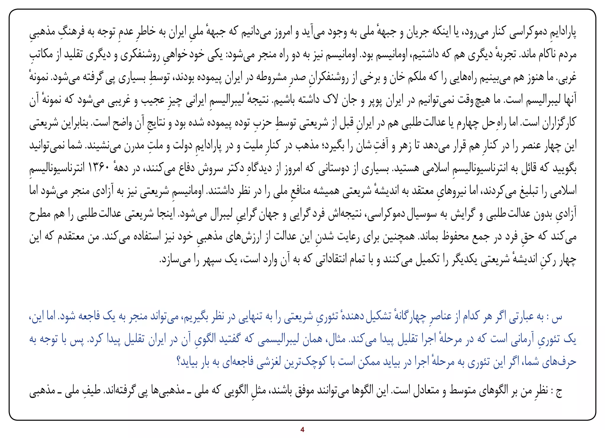 ‫ِ‬
‫پارادایم دموکراسی کنار میرود، یا اینکه جریان و جبهه ملی به وجود میآید و امروز میدانیم که جبهه ملی ایران به خاطرِ عدمِ توجه به فرهنگ مذهبی‬
‫ِ‬                                        ‫ٔ ِ‬                                              ‫ٔ‬                                         ‫ِ‬
 ‫ِ‬
‫مردم ناکام ماند. تجربه دیگری هم که داشتیم، اومانیسم بود. اومانیسم نیز به دو راه منجر میشود: یکی خود خواهی روشنفکری و دیگری تقلید از مکاتب‬
                                 ‫ِ‬                                                                                    ‫ٔ‬
‫ٔ‬                             ‫ِ‬
‫غربی. ما هنوز هم میبینیم راههایی را که ملکم خان و برخی از روشنفکران صدرِ مشروطه در ایران پیموده بودند، توسط بسیاری پی گرفته میشود. نمونه‬
                                                                       ‫ِ‬
‫آنها لیبرالیسم است. ما هیچ وقت نمیتوانیم در ایران پوپر و جان الک داشته باشیم. نتیجه لیبرالیسم ایرانی چیزِ عجیب و غریبی میشود که نمونه آن‬
    ‫ٔ‬                                         ‫ِ‬        ‫ٔ‬
                             ‫ِ‬                           ‫ِ ِ‬
‫کارگزاران است. اما راهِحل چهارم یا عدالت طلبی هم در ایران قبل از شریعتی توسط حزب توده پیموده شده بود و نتایج آن واضح است. بنابراین شریعتی‬
                                                                                  ‫ِ‬
                              ‫ِ‬                                                         ‫ِ‬
‫این چهار عنصر را در کنارِ هم قرار میدهد تا زهر و آفت شان را بگیرد؛ مذهب در کنارِ ملیت و در پارادایم دولت و ملت مدرن مینشیند. شما نمیتوانید‬
                                           ‫ِ‬
‫بگویید که قائل به انترناسیونالیسم اسالمی هستید. بسیاری از دوستانی که امروز از دیدگاهِ دکتر سروش دفاع میکنند، در دهه 0631 انترناسیونالیسم‬
‫ِ‬                    ‫ٔ‬                                                                                    ‫ِ‬
                                    ‫ِ‬                             ‫ِ‬                    ‫ٔ‬              ‫ِ‬
‫اسالمی را تبلیغ میکردند، اما نیروهای معتقد به اندیشه شریعتی همیشه منافع ملی را در نظر داشتند. اومانیسم شریعتی نیز به آزادی منجر میشود اما‬
‫آزادی بدون عدالت طلبی و گرایش به سوسیال دموکراسی، نتیجهاش فرد گرایی و جهان گرایی لیبرال میشود. اینجا شریعتی عدالت طلبی را هم مطرح‬
                                                     ‫ِ‬                                                                                ‫ِ‬
‫میکند که حق فرد در جمع محفوظ بماند. همچنین برای رعایت شدن این عدالت از ارزشهای مذهبی خود نیز استفاده میکند. من معتقدم که این‬
                                            ‫ِ‬                            ‫ِ‬                                                   ‫ِ‬
                                ‫چهار رکن اندیشه شریعتی یکدیگر را تکمیل میکنند و با تمام انتقاداتی که به آن وارد است، یک سپهر را میسازد.‬
                                                                                                                          ‫ٔ‬      ‫ِ‬


                                                                          ‫ِ‬
‫س : به عبارتی اگر هر کدام از عناصرِ چهارگانه تشکیل دهندهٔ تئوری شریعتی را به تنهایی در نظر بگیریم، میتواند منجر به یک فاجعه شود. اما این،‬
                                                                                             ‫ٔ‬
                                           ‫ِ‬                                                                                       ‫ِ‬
‫یک تئوری آرمانی است که در مرحله اجرا تقلیل پیدا میکند. مثال، همان لیبرالیسمی که گفتید الگوی آن در ایران تقلیل پیدا کرد. پس با توجه به‬
                                                                                                          ‫ٔ‬
                                      ‫حرفهای شما، اگر این تئوری به مرحله اجرا در بیاید ممکن است با کوچکترین لغزشی فاجعهای به بار بیاید؟‬
                                                                                                        ‫ٔ‬
            ‫ِ‬
‫ج : نظرِ من بر الگوهای متوسط و متعادل است. این الگوها میتوانند موفق باشند، مثل الگویی که ملی ـ مذهبیها پی گرفتهاند. طیف ملی ـ مذهبی‬
                                                     ‫ِ‬

‫‪Print‬‬    ‫‪search‬‬                                         ‫‪Prev‬‬        ‫4‬        ‫‪Next‬‬                               ‫‪Home‬‬        ‫‪Full‬‬      ‫‪Exit‬‬
 