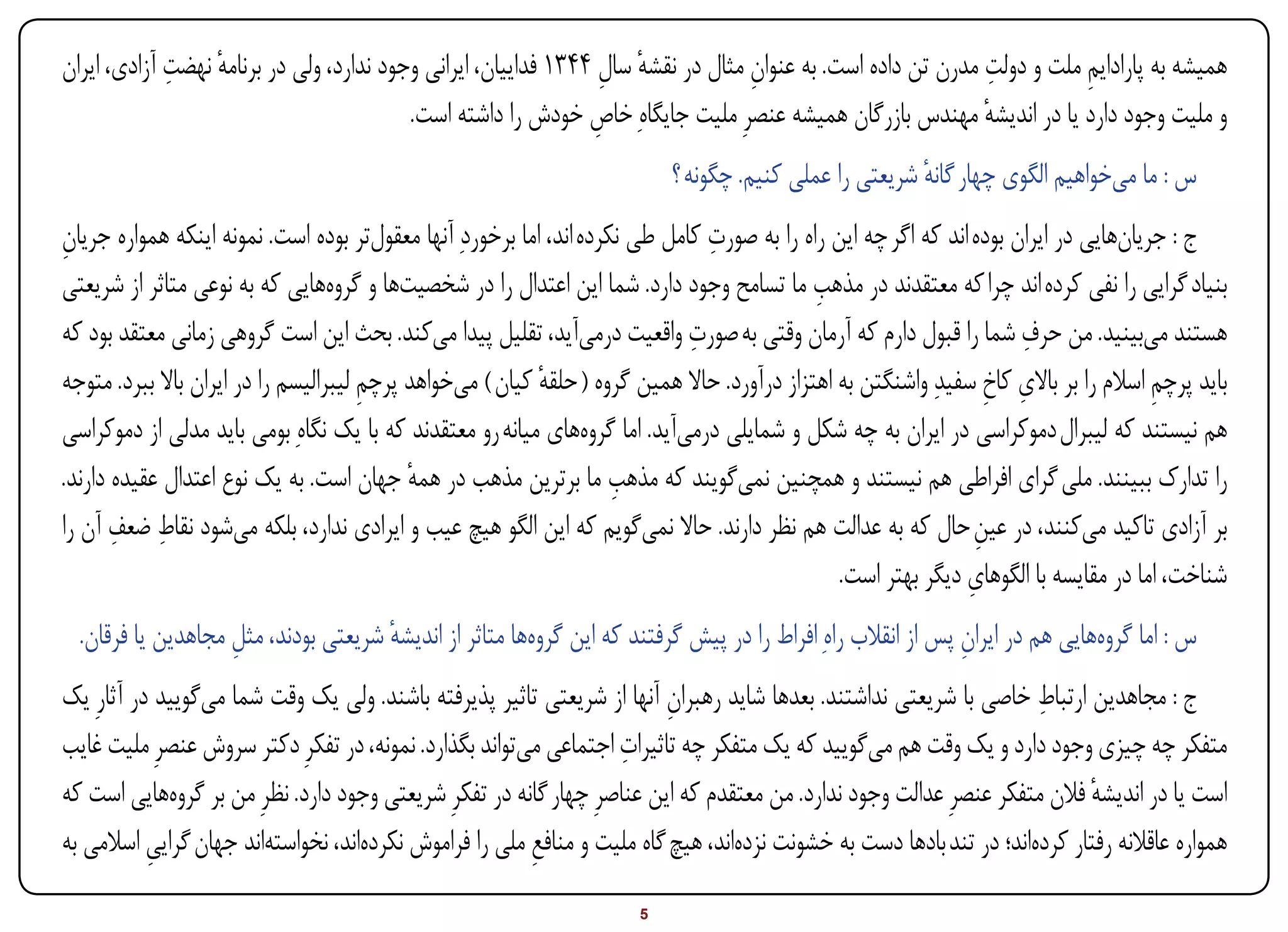 ‫ٔ ِ‬                                                 ‫ٔ ِ‬              ‫ِ‬                           ‫ِ‬
‫همیشه به پارادایم ملت و دولت مدرن تن داده است. به عنوان مثال در نقشه سال 4431 فداییان، ایرانی وجود ندارد، ولی در برنامه نهضت آزادی، ایران‬
                                                                                                                        ‫ِ‬
                                          ‫و ملیت وجود دارد یا در اندیشه مهندس بازرگان همیشه عنصرِ ملیت جایگاهِ خاص خودش را داشته است.‬
                                                                ‫ِ‬                                            ‫ٔ‬
                                                                           ‫س : ما میخواهیم الگوی چهار گانه شریعتی را عملی کنیم. چگونه ؟‬
                                                                                                        ‫ٔ‬
‫ج : جریانهایی در ایران بوده اند که اگر چه این راه را به صورت کامل طی نکرده اند، اما برخوردِ آنها معقولتر بوده است. نمونه اینکه همواره جریان‬
‫ِ‬                                                                              ‫ِ‬
                                                                                             ‫ِ‬
‫بنیاد گرایی را نفی کرده اند چرا که معتقدند در مذهب ما تسامح وجود دارد. شما این اعتدال را در شخصیتها و گروههایی که به نوعی متاثر از شریعتی‬
                                                                             ‫ِ‬                                        ‫ِ‬
‫هستند میبینید. من حرف شما را قبول دارم که آرمان وقتی به صورت واقعیت درمیآید، تقلیل پیدا میکند. بحث این است گروهی زمانی معتقد بود که‬
‫باید پرچم اسالم را بر باالی کاخ سفیدِ واشنگتن به اهتزاز درآورد. حاال همین گروه ( حلقه کیان ) میخواهد پرچم لیبرالیسم را در ایران باال ببرد. متوجه‬
                                       ‫ِ‬                   ‫ٔ‬                                                       ‫ِ ِ‬                 ‫ِ‬
‫هم نیستند که لیبرال دموکراسی در ایران به چه شکل و شمایلی درمیآید. اما گروههای میانه رو معتقدند که با یک نگاهِ بومی باید مدلی از دموکراسی‬
                                                                     ‫ِ‬
‫را تدارک ببینند. ملی گرای افراطی هم نیستند و همچنین نمیگویند که مذهب ما برترین مذهب در همه جهان است. به یک نوع اعتدال عقیده دارند.‬
                                            ‫ٔ‬
       ‫ِ ِ‬
‫بر آزادی تاکید میکنند، در عین حال که به عدالت هم نظر دارند. حاال نمیگویم که این الگو هیچ عیب و ایرادی ندارد، بلکه میشود نقاط ضعف آن را‬
                                                                                                                 ‫ِ‬
                                                                                                               ‫ِ‬
                                                                                                ‫شناخت، اما در مقایسه با الگوهای دیگر بهتر است.‬
   ‫س : اما گروههایی هم در ایران پس از انقالب راهِ افراط را در پیش گرفتند که این گروهها متاثر از اندیشه شریعتی بودند، مثل مجاهدین یا فرقان.‬
                     ‫ِ‬                 ‫ٔ‬                                                                      ‫ِ‬
                                                                                                                     ‫ِ‬
‫ج : مجاهدین ارتباط خاصی با شریعتی نداشتند. بعدها شاید رهبران آنها از شریعتی تاثیر پذیرفته باشند. ولی یک وقت شما میگویید در آثارِ یک‬
                                                                         ‫ِ‬
                                                                   ‫ِ‬
‫متفکر چه چیزی وجود دارد و یک وقت هم میگویید که یک متفکر چه تاثیرات اجتماعی میتواند بگذارد. نمونه، در تفکرِ دکتر سروش عنصرِ ملیت غایب‬
‫است یا در اندیشه فالن متفکر عنصرِ عدالت وجود ندارد. من معتقدم که این عناصرِ چهار گانه در تفکرِ شریعتی وجود دارد. نظرِ من بر گروههایی است که‬
                                                                                                                           ‫ٔ‬
‫همواره عاقالنه رفتار کردهاند؛ در تند بادها دست به خشونت نزدهاند، هیچ گاه ملیت و منافع ملی را فراموش نکردهاند، نخواستهاند جهان گرایی اسالمی به‬
           ‫ِ‬                                            ‫ِ‬
‫‪Print‬‬     ‫‪search‬‬                                          ‫‪Prev‬‬         ‫5‬         ‫‪Next‬‬                                ‫‪Home‬‬        ‫‪Full‬‬        ‫‪Exit‬‬
 