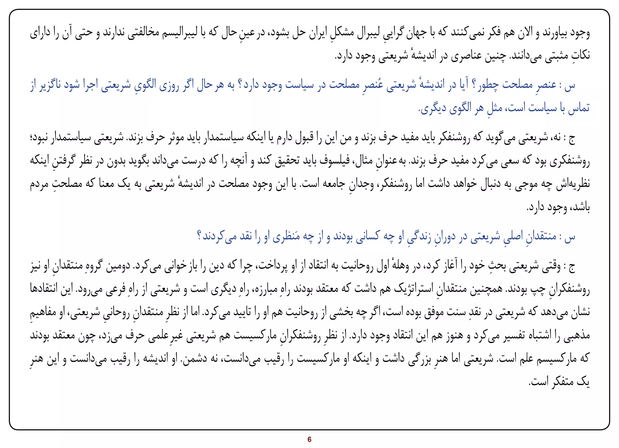 ‫وجود بیاورند و االن هم فکر نمیکنند که با جهان گرایی لیبرال مشکل ایران حل بشود، در عین حال که با لیبرالیسم مخالفتی ندارند و حتی آن را دارای‬
                                                     ‫ِ‬                     ‫ِ‬             ‫ِ‬
                                                                                                                                      ‫ِ‬
                                                                             ‫نکات مثبتی میدانند. چنین عناصری در اندیشه شریعتی وجود دارد.‬
                                                                                               ‫ٔ‬
                          ‫ِ‬
‫س : عنصرِ مصلحت چطور ؟ آیا در اندیشه شریعتی عُنصرِ مصلحت در سیاست وجود دارد ؟ به هر حال اگر روزی الگوی شریعتی اجرا شود ناگزیر از‬
                                                                                             ‫ٔ‬
                                                                                            ‫تماس با سیاست است، مثل هر الگوی دیگری.‬
                                                                                                              ‫ِ‬
‫ج : نه، شریعتی میگوید که روشنفکر باید مفید حرف بزند و من این را قبول دارم یا اینکه سیاستمدار باید موثر حرف بزند. شریعتی سیاستمدار نبود؛‬
‫روشنفکری بود که سعی میکرد مفید حرف بزند. به عنوان مثال، فیلسوف باید تحقیق کند و آنچه را که درست میداند بگوید بدون در نظر گرفتن اینکه‬
       ‫ِ‬                                                                                ‫ِ‬
       ‫ِ‬
‫نظریهاش چه موجی به دنبال خواهد داشت اما روشنفکر، وجدان جامعه است. با این وجود مصلحت در اندیشه شریعتی به یک معنا که مصلحت مردم‬
                                    ‫ٔ‬                                           ‫ِ‬
                                                                                                                          ‫باشد، وجود دارد.‬
                                          ‫س : منتقدان اصلی شریعتی در دوران زندگی او چه کسانی بودند و از چه مَنظری او را نقد میکردند ؟‬
                                                                                               ‫ِ ِ‬                   ‫ِ ِ‬
 ‫ج : وقتی شریعتی بحث خود را آغاز کرد، در وهله اول روحانیت به انتقاد از او پرداخت، چرا که دین را باز خوانی میکرد. دومین گروهِ منتقدان او نیز‬
        ‫ِ‬                                                                                      ‫ٔ‬                        ‫ِ‬
 ‫روشنفکران چپ بودند. همچنین منتقدان استراتژیک هم داشت که معتقد بودند راهِ مبارزه، راهِ دیگری است و شریعتی از راهِ فرعی میرود. این انتقادها‬
                                                                                                          ‫ِ‬                         ‫ِ‬
 ‫نشان میدهد که شریعتی در نقدِ سنت موفق بوده است، اگر چه بخشی از روحانیت هم او را تایید میکرد. اما از نظرِ منتقدان روحانی شریعتی، او مفاهیم‬
 ‫ِ‬                   ‫ِ‬      ‫ِ‬
 ‫مذهبی را اشتباه تفسیر میکرد و هنوز هم این انتقاد وجود دارد. از نظرِ روشنفکران مارکسیست هم شریعتی غیرِ علمی حرف میزد، چون معتقد بودند‬
                                                                   ‫ِ‬
‫که مارکسیسم علم است. شریعتی اما هنرِ بزرگی داشت و اینکه او مارکسیست را رقیب میدانست، نه دشمن. او اندیشه را رقیب میدانست و این هنرِ‬
                                                                                                                                ‫یک متفکر است.‬


‫‪Print‬‬    ‫‪search‬‬                                          ‫‪Prev‬‬         ‫6‬        ‫‪Next‬‬                               ‫‪Home‬‬        ‫‪Full‬‬       ‫‪Exit‬‬
 