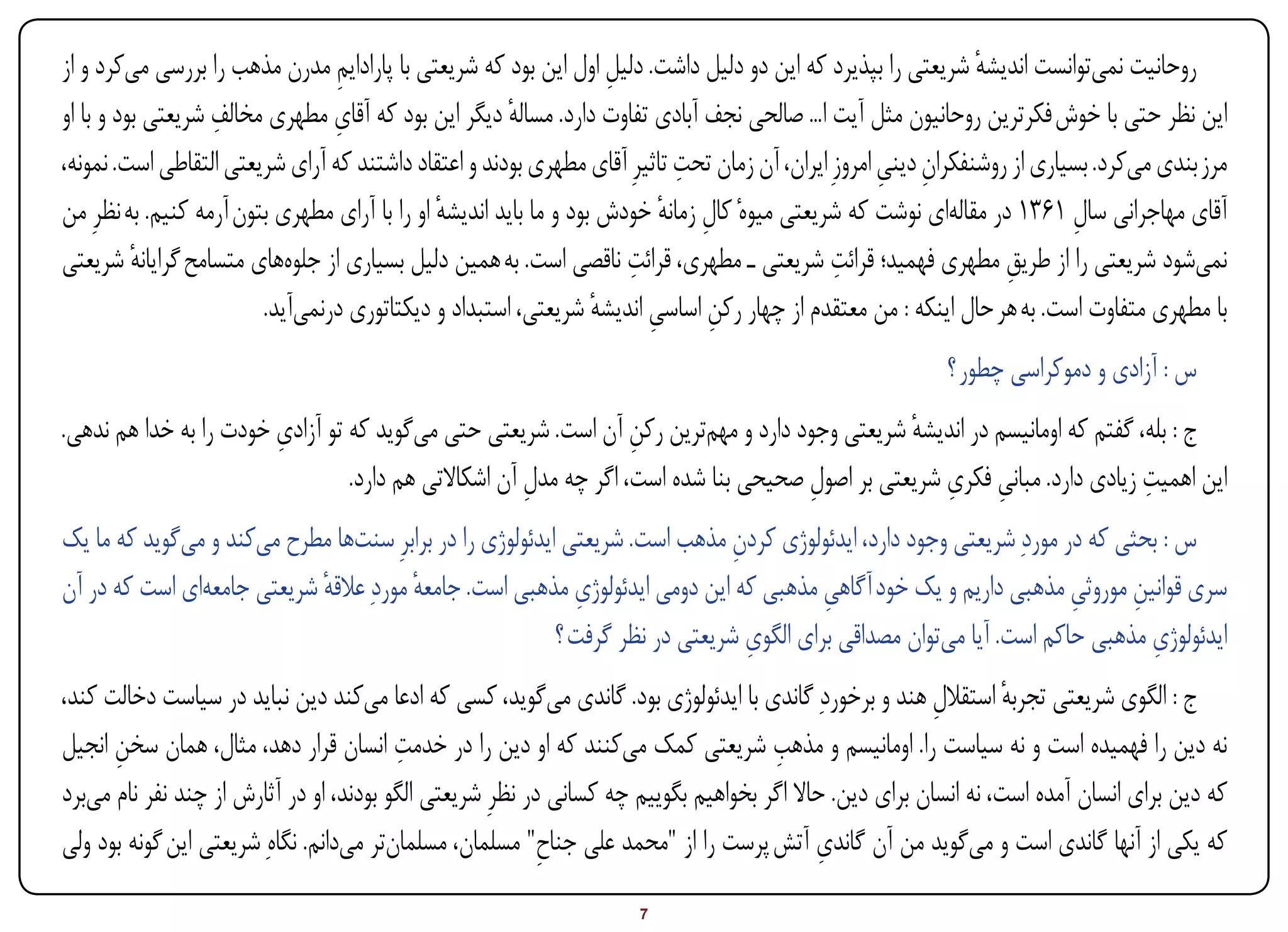 ‫روحانیت نمیتوانست اندیشه شریعتی را بپذیرد که این دو دلیل داشت. دلیل اول این بود که شریعتی با پارادایم مدرن مذهب را بررسی میکرد و از‬
                                 ‫ِ‬                                   ‫ِ‬                                          ‫ٔ‬
                   ‫ِ‬             ‫ِ‬
‫این نظر حتی با خوش فکرترین روحانیون مثل آیت ا... صالحی نجف آبادی تفاوت دارد. مساله دیگر این بود که آقای مطهری مخالف شریعتی بود و با او‬
                                                       ‫ٔ‬
                                                                            ‫ِ‬
‫مرز بندی میکرد. بسیاری از روشنفکران دینی امروزِ ایران، آن زمان تحت تاثیرِ آقای مطهری بودند و اعتقاد داشتند که آرای شریعتی التقاطی است. نمونه،‬
                                                                                                     ‫ِ ِ‬
‫آقای مهاجرانی سال 1631 در مقالهای نوشت که شریعتی میوهٔ کال زمانه خودش بود و ما باید اندیشه او را با آرای مطهری بتون آرمه کنیم. به نظرِ من‬
                                               ‫ٔ‬                           ‫ِ ٔ‬                                             ‫ِ‬
                                                                       ‫ِ‬                       ‫ِ‬
‫نمیشود شریعتی را از طریق مطهری فهمید؛ قرائت شریعتی ـ مطهری، قرائت ناقصی است. به همین دلیل بسیاری از جلوههای متسامح گرایانه شریعتی‬
          ‫ٔ‬                                                                                                        ‫ِ‬
                         ‫با مطهری متفاوت است. به هر حال اینکه : من معتقدم از چهار رکن اساسی اندیشه شریعتی، استبداد و دیکتاتوری درنمیآید.‬
                                                                   ‫ٔ‬     ‫ِ‬     ‫ِ‬
                                                                                                           ‫س : آزادی و دموکراسی چطور ؟‬
                        ‫ِ‬
‫ج : بله، گفتم که اومانیسم در اندیشه شریعتی وجود دارد و مهمترین رکن آن است. شریعتی حتی میگوید که تو آزادی خودت را به خدا هم ندهی.‬
                                                                  ‫ِ‬                            ‫ٔ‬
                                                                                                   ‫ِ ِ‬                    ‫ِ‬
                                 ‫این اهمیت زیادی دارد. مبانی فکری شریعتی بر اصول صحیحی بنا شده است، اگر چه مدل آن اشکاالتی هم دارد.‬
                                                      ‫ِ‬                             ‫ِ‬
‫س : بحثی که در موردِ شریعتی وجود دارد، ایدئولوژی کردن مذهب است. شریعتی ایدئولوژی را در برابرِ سنتها مطرح میکند و میگوید که ما یک‬
                                                                             ‫ِ‬
‫سری قوانین موروثی مذهبی داریم و یک خود آگاهی مذهبی که این دومی ایدئولوژی مذهبی است. جامعه موردِ عالقه شریعتی جامعهای است که در آن‬
                            ‫ٔ‬           ‫ٔ‬                   ‫ِ‬                          ‫ِ‬                           ‫ِ‬     ‫ِ‬
                                                                               ‫ِ‬                                           ‫ِ‬
                                                         ‫ایدئولوژی مذهبی حاکم است. آیا میتوان مصداقی برای الگوی شریعتی در نظر گرفت ؟‬
‫ج : الگوی شریعتی تجربه استقالل هند و برخوردِ گاندی با ایدئولوژی بود. گاندی میگوید، کسی که ادعا میکند دین نباید در سیاست دخالت کند،‬
                                                                                                         ‫ِ‬        ‫ٔ‬
                                         ‫ِ‬                                           ‫ِ‬
‫نه دین را فهمیده است و نه سیاست را. اومانیسم و مذهب شریعتی کمک میکنند که او دین را در خدمت انسان قرار دهد، مثال، همان سخن انجیل‬
      ‫ِ‬
‫که دین برای انسان آمده است، نه انسان برای دین. حاال اگر بخواهیم بگوییم چه کسانی در نظرِ شریعتی الگو بودند، او در آثارش از چند نفر نام میبرد‬
‫که یکی از آنها گاندی است و میگوید من آن گاندی آتش پرست را از "محمد علی جناح" مسلمان، مسلمانتر میدانم. نگاهِ شریعتی این گونه بود ولی‬
                                                           ‫ِ‬                               ‫ِ‬

‫‪Print‬‬    ‫‪search‬‬                                          ‫‪Prev‬‬        ‫7‬         ‫‪Next‬‬                               ‫‪Home‬‬        ‫‪Full‬‬       ‫‪Exit‬‬
 