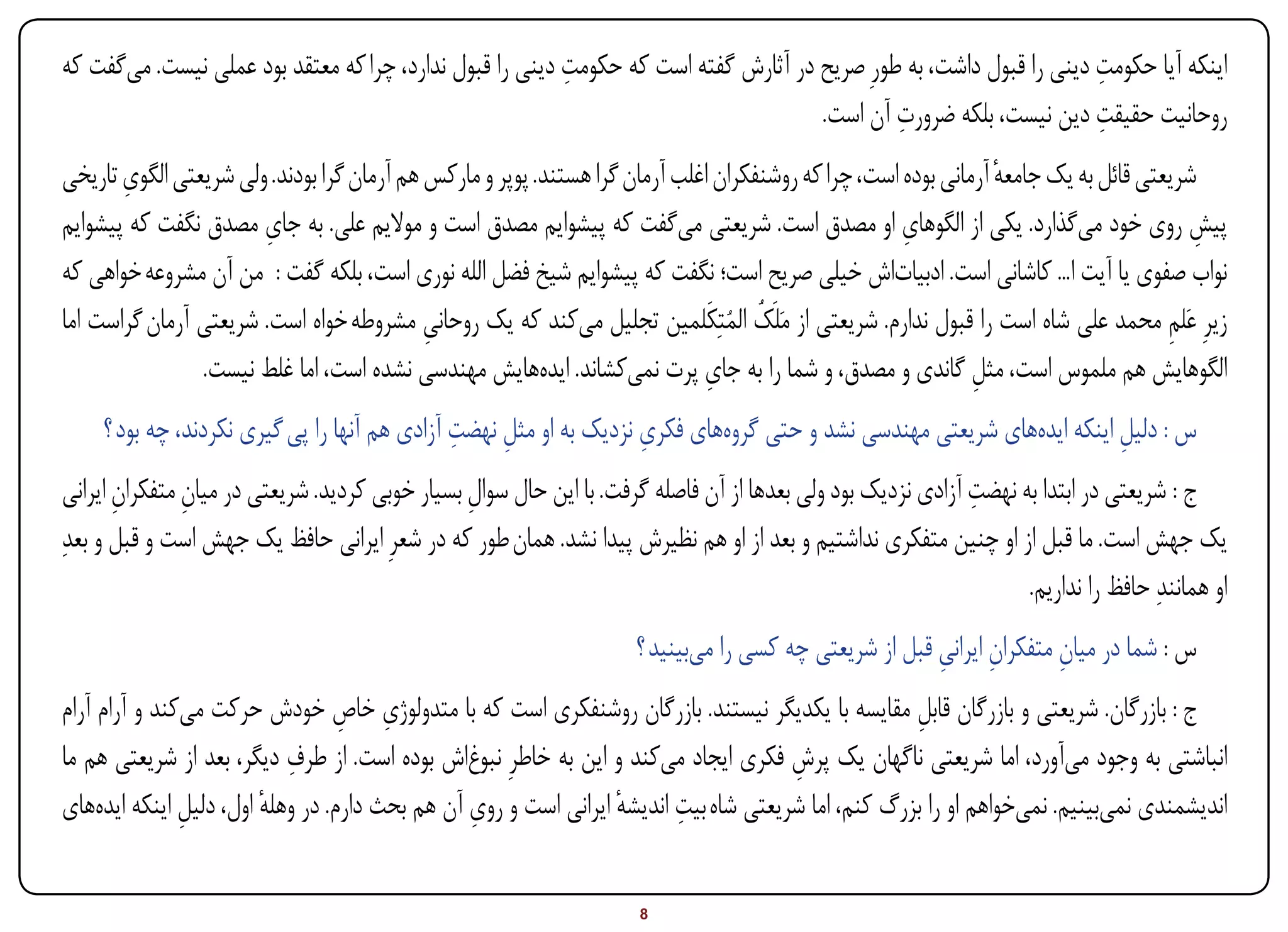 ‫ِ‬                                                          ‫ِ‬
‫اینکه آیا حکومت دینی را قبول داشت، به طورِ صریح در آثارش گفته است که حکومت دینی را قبول ندارد، چرا که معتقد بود عملی نیست. میگفت که‬
                                                                                             ‫ِ‬                      ‫ِ‬
                                                                                    ‫روحانیت حقیقت دین نیست، بلکه ضرورت آن است.‬
       ‫ِ‬
‫شریعتی قائل به یک جامعه آرمانی بوده است، چرا که روشنفکران اغلب آرمان گرا هستند. پوپر و مارکس هم آرمان گرا بودند. ولی شریعتی الگوی تاریخی‬
                                                                                                                 ‫ٔ‬
                       ‫ِ‬                                                                             ‫ِ‬
‫پیش روی خود میگذارد. یکی از الگوهای او مصدق است. شریعتی میگفت که پیشوایم مصدق است و موالیم علی. به جای مصدق نگفت که پیشوایم‬             ‫ِ‬
‫نواب صفوی یا آیت ا... کاشانی است. ادبیاتاش خیلی صریح است؛ نگفت که پیشوایم شیخ فضل الله نوری است، بلکه گفت : من آن مشروعه خواهی که‬
‫زیرِ عَلم محمد علی شاه است را قبول ندارم. شریعتی از مَلَک المتِکَلمین تجلیل میکند که یک روحانی مشروطه خواه است. شریعتی آرمان گراست اما‬
                                            ‫ِ‬                                   ‫ُ ُ‬                                                  ‫ِ‬
                                                                              ‫ِ‬
                ‫الگوهایش هم ملموس است، مثل گاندی و مصدق، و شما را به جای پرت نمیکشاند. ایدههایش مهندسی نشده است، اما غلط نیست.‬
                                                                                                              ‫ِ‬
                                                  ‫ِ ِ‬                  ‫ِ‬
        ‫س : دلیل اینکه ایدههای شریعتی مهندسی نشد و حتی گروههای فکری نزدیک به او مثل نهضت آزادی هم آنها را پی گیری نکردند، چه بود ؟‬
                                                                                                                          ‫ِ‬
        ‫ِ‬       ‫ِ‬                                ‫ِ‬                                                           ‫ِ‬
 ‫ج : شریعتی در ابتدا به نهضت آزادی نزدیک بود ولی بعدها از آن فاصله گرفت. با این حال سوال بسیار خوبی کردید. شریعتی در میان متفکران ایرانی‬
‫یک جهش است. ما قبل از او چنین متفکری نداشتیم و بعد از او هم نظیرش پیدا نشد. همان طور که در شعرِ ایرانی حافظ یک جهش است و قبل و بعدِ‬
                                                                                                                   ‫او همانندِ حافظ را نداریم.‬
                                                                     ‫س : شما در میان متفکران ایرانی قبل از شریعتی چه کسی را میبینید ؟‬
                                                                                                       ‫ِ ِ‬            ‫ِ‬
                                  ‫ِ ِ‬
‫ج : بازرگان. شریعتی و بازرگان قابل مقایسه با یکدیگر نیستند. بازرگان روشنفکری است که با متدولوژی خاص خودش حرکت میکند و آرام آرام‬
                                                                                                   ‫ِ‬
                           ‫ِ‬
‫انباشتی به وجود میآورد، اما شریعتی ناگهان یک پرش فکری ایجاد میکند و این به خاطرِ نبوغاش بوده است. از طرف دیگر، بعد از شریعتی هم ما‬
                                                                                     ‫ِ‬
               ‫ِ‬        ‫ٔ‬                       ‫ِ‬                ‫ٔ‬      ‫ِ‬
‫اندیشمندی نمیبینیم. نمیخواهم او را بزرگ کنم، اما شریعتی شاه بیت اندیشه ایرانی است و روی آن هم بحث دارم. در وهله اول، دلیل اینکه ایدههای‬


‫‪Print‬‬       ‫‪search‬‬                                       ‫‪Prev‬‬         ‫8‬        ‫‪Next‬‬                               ‫‪Home‬‬        ‫‪Full‬‬       ‫‪Exit‬‬
 
