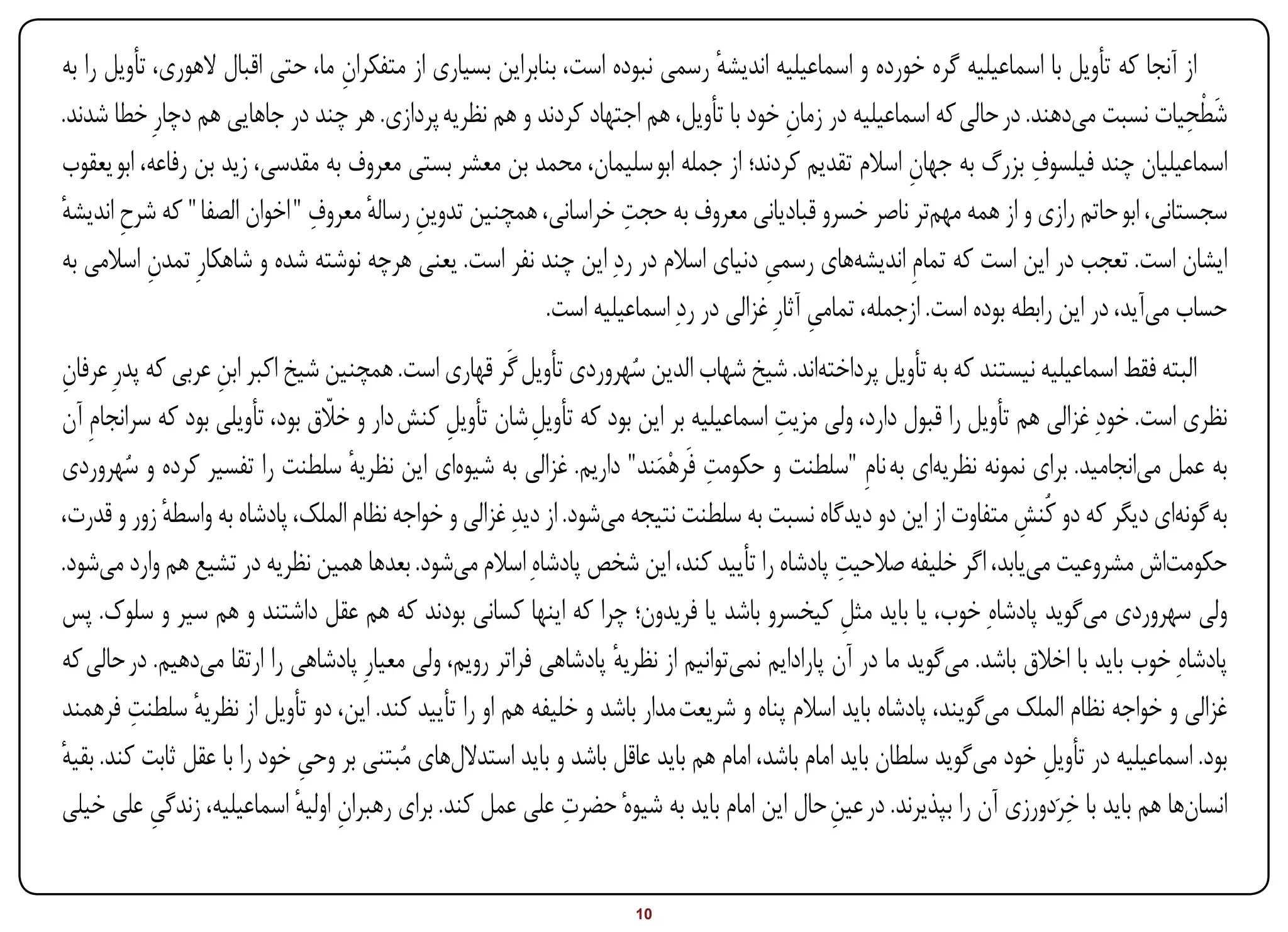 ‫از آنجا که تأویل با اسماعیلیه گره خورده و اسماعیلیه اندیشه رسمی نبوده است، بنابراین بسیاری از متفکران ما، حتی اقبال الهوری، تأویل را به‬
                                  ‫ِ‬                                            ‫ٔ‬
‫شطحیات نسبت میدهند. در حالی که اسماعیلیه در زمان خود با تأویل، هم اجتهاد کردند و هم نظریه پردازی. هر چند در جاهایی هم دچارِ خطا شدند.‬
                                                                                         ‫ِ‬                                               ‫َِْ‬
                                                                                                                      ‫ِ‬
‫اسماعیلیان چند فیلسوف بزرگ به جهان اسالم تقدیم کردند؛ از جمله ابو سلیمان، محمد بن معشر بستی معروف به مقدسی، زید بن رفاعه، ابو یعقوب‬
                                                                                                       ‫ِ‬
‫ٔ‬      ‫ِ‬                      ‫ِ‬      ‫ِ ٔ‬                           ‫ِ‬
‫سجستانی، ابو حاتم رازی و از همه مهمتر ناصر خسرو قبادیانی معروف به حجت خراسانی، همچنین تدوین رساله معروف " اخوان الصفا " که شرح اندیشه‬
‫ایشان است. تعجب در این است که تمامِ اندیشههای رسمی دنیای اسالم در ردِ این چند نفر است. یعنی هرچه نوشته شده و شاهکارِ تمدن اسالمی به‬
           ‫ِ‬                                                                         ‫ِ‬
                                                          ‫حساب میآید، در این رابطه بوده است. ازجمله، تمامی آثارِ غزالی در ردِ اسماعیلیه است.‬
                                                                                            ‫ِ‬
‫البته فقط اسماعیلیه نیستند که به تأویل پرداختهاند. شیخ شهاب الدین سهروردی تأویل گَر قهاری است. همچنین شیخ اکبر ابن عربی که پدرِ عرفان‬
‫ِ‬                  ‫ِ‬                                                 ‫ُ‬
‫نظری است. خودِ غزالی هم تأویل را قبول دارد، ولی مزیت اسماعیلیه بر این بود که تأویل شان تأویل کنش دار و خالق بود، تأویلی بود که سرانجامِ آن‬
                                 ‫اّ‬            ‫ِ‬          ‫ِ‬                            ‫ِ‬
        ‫ُ‬                           ‫ٔ‬                                   ‫ِ َ‬
‫به عمل میانجامید. برای نمونه نظریهای به نامِ "سلطنت و حکومت فَرهْمند" داریم. غزالی به شیوهای این نظریه سلطنت را تفسیر کرده و سهروردی‬
‫به گونهای دیگر که دو کُنش متفاوت از این دو دیدگاه نسبت به سلطنت نتیجه میشود. از دیدِ غزالی و خواجه نظام الملک، پادشاه به واسطه زور و قدرت،‬
              ‫ٔ‬                                                                                                     ‫ِ‬
‫حکومتاش مشروعیت مییابد، اگر خلیفه صالحیت پادشاه را تأیید کند، این شخص پادشاهِ اسالم میشود. بعدها همین نظریه در تشیع هم وارد میشود.‬
                                                                                                 ‫ِ‬
‫ولی سهروردی میگوید پادشاهِ خوب، یا باید مثل کیخسرو باشد یا فریدون؛ چرا که اینها کسانی بودند که هم عقل داشتند و هم سیر و سلوک. پس‬
                                                                                                  ‫ِ‬
‫پادشاهِ خوب باید با اخالق باشد. میگوید ما در آن پارادایم نمیتوانیم از نظریه پادشاهی فراتر رویم، ولی معیارِ پادشاهی را ارتقا میدهیم. در حالی که‬
                                                                   ‫ٔ‬
         ‫ِ‬
‫غزالی و خواجه نظام الملک میگویند، پادشاه باید اسالم پناه و شریعت مدار باشد و خلیفه هم او را تأیید کند. این، دو تأویل از نظریه سلطنت فرهمند‬
                ‫ٔ‬
‫بود. اسماعیلیه در تأویل خود میگوید سلطان باید امام باشد، امام هم باید عاقل باشد و باید استداللهای مُبتنی بر وحی خود را با عقل ثابت کند. بقیه‬
‫ٔ‬                             ‫ِ‬                                                                                        ‫ِ‬
            ‫ِ‬                ‫ِ ٔ‬                              ‫ِ‬                                ‫ِ‬                         ‫ِ‬
‫انسانها هم باید با خرَدورزی آن را بپذیرند. در عین حال این امام باید به شیوهٔ حضرت علی عمل کند. برای رهبران اولیه اسماعیلیه، زندگی علی خیلی‬


‫‪Print‬‬    ‫‪search‬‬                                          ‫‪Prev‬‬        ‫01‬         ‫‪Next‬‬                               ‫‪Home‬‬        ‫‪Full‬‬       ‫‪Exit‬‬
 