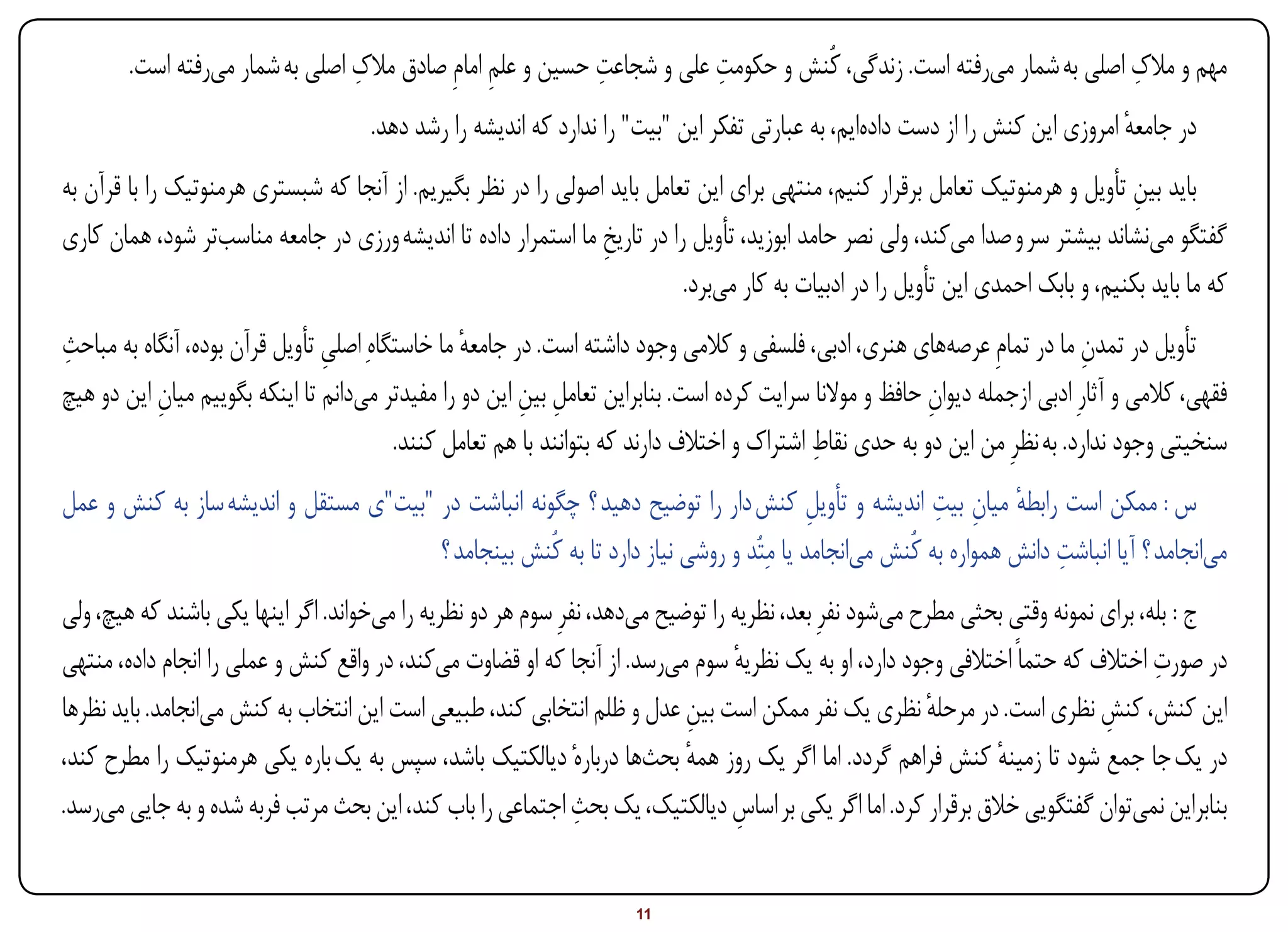 ‫ِ‬                          ‫ِ‬           ‫ِ‬                                            ‫ِ‬
        ‫مهم و مالک اصلی به شمار میرفته است. زندگی، کُنش و حکومت علی و شجاعت حسین و علم امامِ صادق مالک اصلی به شمار میرفته است.‬
                                                 ‫ِ‬
                                     ‫در جامعه امروزی این کنش را از دست دادهایم، به عبارتی تفکر این "بیت" را ندارد که اندیشه را رشد دهد.‬
                                                                                                                               ‫ٔ‬
‫باید بین تأویل و هرمنوتیک تعامل برقرار کنیم، منتهی برای این تعامل باید اصولی را در نظر بگیریم. از آنجا که شبستری هرمنوتیک را با قرآن به‬
                                                                                                                                ‫ِ‬
‫گفتگو مینشاند بیشتر سر و صدا میکند، ولی نصر حامد ابوزید، تأویل را در تاریخ ما استمرار داده تا اندیشه ورزی در جامعه مناسبتر شود، همان کاری‬
                                                                ‫ِ‬
                                                                          ‫که ما باید بکنیم، و بابک احمدی این تأویل را در ادبیات به کار میبرد.‬
‫تأویل در تمدن ما در تمامِ عرصههای هنری، ادبی، فلسفی و کالمی وجود داشته است. در جامعه ما خاستگاهِ اصلی تأویل قرآن بوده، آنگاه به مباحث‬
‫ِ‬                               ‫ِ‬                ‫ٔ‬                                                                          ‫ِ‬
‫فقهی، کالمی و آثارِ ادبی ازجمله دیوان حافظ و موالنا سرایت کرده است. بنابراین تعامل بین این دو را مفیدتر میدانم تا اینکه بگوییم میان این دو هیچ‬
           ‫ِ‬                                            ‫ِ ِ‬                                              ‫ِ‬
                                                                                            ‫ِ‬
                                         ‫سنخیتی وجود ندارد. به نظرِ من این دو به حدی نقاط اشتراک و اختالف دارند که بتوانند با هم تعامل کنند.‬
                                                                                                     ‫ٔ ِ ِ‬
‫س : ممکن است رابطه میان بیت اندیشه و تأویل کنش دار را توضیح دهید ؟ چگونه انباشت در "بیت"ی مستقل و اندیشه ساز به کنش و عمل‬
                                                                                       ‫ِ‬
                                       ‫میانجامد ؟ آیا انباشت دانش همواره به کُنش میانجامد یا مِتُد و روشی نیاز دارد تا به کُنش بینجامد ؟‬
                                                                                                                   ‫ِ‬
‫ج : بله، برای نمونه وقتی بحثی مطرح میشود نفرِ بعد، نظریه را توضیح میدهد، نفرِ سوم هر دو نظریه را میخواند. اگر اینها یکی باشند که هیچ، ولی‬
                                                                                                                                   ‫ِ‬
‫در صورت اختالف که حتماً اختالفی وجود دارد، او به یک نظریه سوم میرسد. از آنجا که او قضاوت میکند، در واقع کنش و عملی را انجام داده، منتهی‬
                                                                                 ‫ٔ‬
‫این کنش، کنش نظری است. در مرحله نظری یک نفر ممکن است بین عدل و ظلم انتخابی کند، طبیعی است این انتخاب به کنش میانجامد. باید نظرها‬
                                                                           ‫ِ‬                             ‫ٔ‬                  ‫ِ‬
‫در یک جا جمع شود تا زمینه کنش فراهم گردد. اما اگر یک روز همه بحثها دربارهٔ دیالکتیک باشد، سپس به یک باره یکی هرمنوتیک را مطرح کند،‬
                                                                           ‫ٔ‬                                   ‫ٔ‬
                                                               ‫ِ‬
‫بنابراین نمیتوان گفتگویی خالق برقرار کرد. اما اگر یکی بر اساس دیالکتیک، یک بحث اجتماعی را باب کند، این بحث مرتب فربه شده و به جایی میرسد.‬
                                                                                  ‫ِ‬


‫‪Print‬‬    ‫‪search‬‬                                          ‫‪Prev‬‬         ‫11‬        ‫‪Next‬‬                               ‫‪Home‬‬        ‫‪Full‬‬       ‫‪Exit‬‬
 
