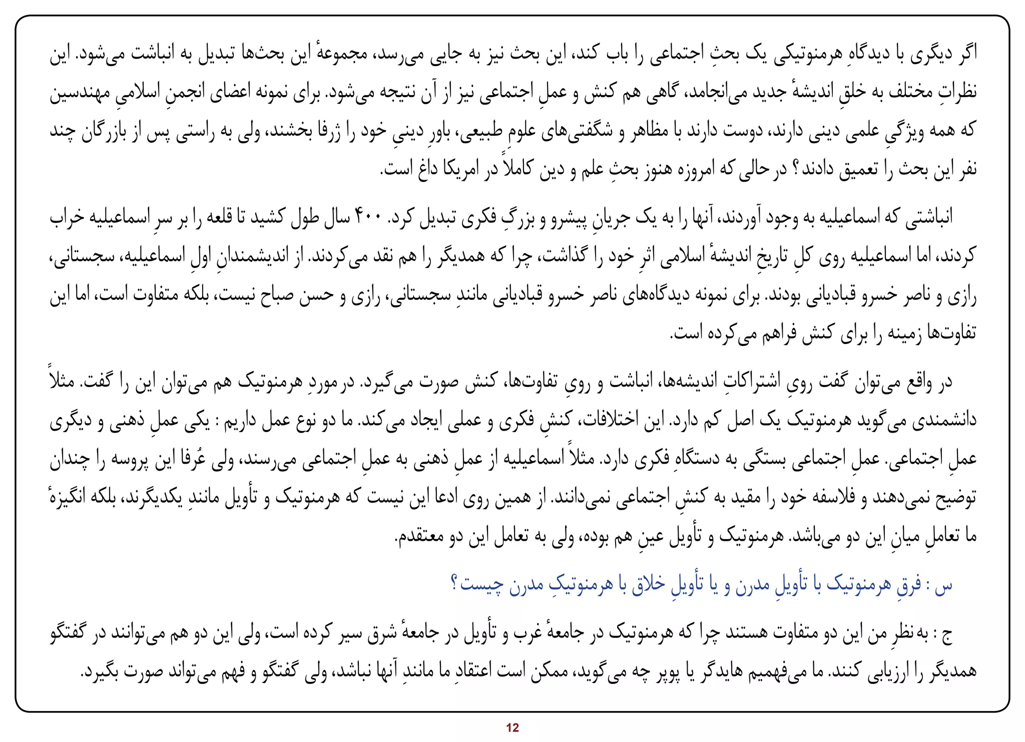 ‫اگر دیگری با دیدگاهِ هرمنوتیکی یک بحث اجتماعی را باب کند، این بحث نیز به جایی میرسد، مجموعه این بحثها تبدیل به انباشت میشود. این‬
                                      ‫ٔ‬                                                           ‫ِ‬
‫نظرات مختلف به خلق اندیشه جدید میانجامد، گاهی هم کنش و عمل اجتماعی نیز از آن نتیجه میشود. برای نمونه اعضای انجمن اسالمی مهندسین‬
         ‫ِ‬      ‫ِ‬                                                         ‫ِ‬                                    ‫ٔ‬       ‫ِ‬            ‫ِ‬
‫که همه ویژگی علمی دینی دارند، دوست دارند با مظاهر و شگفتیهای علومِ طبیعی، باورِ دینی خود را ژرفا بخشند، ولی به راستی پس از بازرگان چند‬
                                                  ‫ِ‬                                                                           ‫ِ‬
                                                                                    ‫ِ‬
                                                ‫نفر این بحث را تعمیق دادند ؟ در حالی که امروزه هنوز بحث علم و دین کامالً در امریکا داغ است.‬
                                                                  ‫ِ‬
‫انباشتی که اسماعیلیه به وجود آوردند، آنها را به یک جریان پیشرو و بزرگ فکری تبدیل کرد. 004 سال طول کشید تا قلعه را بر سرِ اسماعیلیه خراب‬
                                                                               ‫ِ‬
‫کردند، اما اسماعیلیه روی کل تاریخ اندیشه اسالمی اثرِ خود را گذاشت، چرا که همدیگر را هم نقد میکردند. از اندیشمندان اول اسماعیلیه، سجستانی،‬
                      ‫ِ ِ‬                                                                        ‫ٔ‬       ‫ِ ِ‬
‫رازی و ناصر خسرو قبادیانی بودند. برای نمونه دیدگاههای ناصر خسرو قبادیانی مانندِ سجستانی، رازی و حسن صباح نیست، بلکه متفاوت است، اما این‬
                                                                                           ‫تفاوتها زمینه را برای کنش فراهم میکرده است.‬
‫در واقع میتوان گفت روی اشتراکات اندیشهها، انباشت و روی تفاوتها، کنش صورت میگیرد. در موردِ هرمنوتیک هم میتوان این را گفت. مثالً‬
                                                                               ‫ِ‬                      ‫ِ‬        ‫ِ‬
  ‫دانشمندی میگوید هرمنوتیک یک اصل کم دارد. این اختالفات، کنش فکری و عملی ایجاد میکند. ما دو نوع عمل داریم : یکی عمل ذهنی و دیگری‬
                   ‫ِ‬                                                       ‫ِ‬
  ‫عمل اجتماعی. عمل اجتماعی بستگی به دستگاهِ فکری دارد. مثالً اسماعیلیه از عمل ذهنی به عمل اجتماعی میرسند، ولی عُرفا این پروسه را چندان‬
                                                  ‫ِ‬            ‫ِ‬                                                        ‫ِ‬             ‫ِ‬
 ‫توضیح نمیدهند و فالسفه خود را مقید به کنش اجتماعی نمیدانند. از همین روی ادعا این نیست که هرمنوتیک و تأویل مانندِ یکدیگرند، بلکه انگیزهٔ‬
                                                                                               ‫ِ‬
                                                     ‫ما تعامل میان این دو میباشد. هرمنوتیک و تأویل عین هم بوده، ولی به تعامل این دو معتقدم.‬
                                                                                          ‫ِ‬                                   ‫ِ ِ‬
                                                                        ‫ِ‬
                                                            ‫س : فرق هرمنوتیک با تأویل مدرن و یا تأویل خالق با هرمنوتیک مدرن چیست ؟‬
                                                                                         ‫ِ‬               ‫ِ‬                 ‫ِ‬
‫ج : به نظرِ من این دو متفاوت هستند چرا که هرمنوتیک در جامعه غرب و تأویل در جامعه شرق سیر کرده است، ولی این دو هم میتوانند در گفتگو‬
                                                    ‫ٔ‬                      ‫ٔ‬
    ‫همدیگر را ارزیابی کنند. ما میفهمیم هایدگر یا پوپر چه میگوید، ممکن است اعتقادِ ما مانندِ آنها نباشد، ولی گفتگو و فهم میتواند صورت بگیرد.‬

‫‪Print‬‬    ‫‪search‬‬                                         ‫‪Prev‬‬        ‫21‬        ‫‪Next‬‬                               ‫‪Home‬‬       ‫‪Full‬‬       ‫‪Exit‬‬
 
