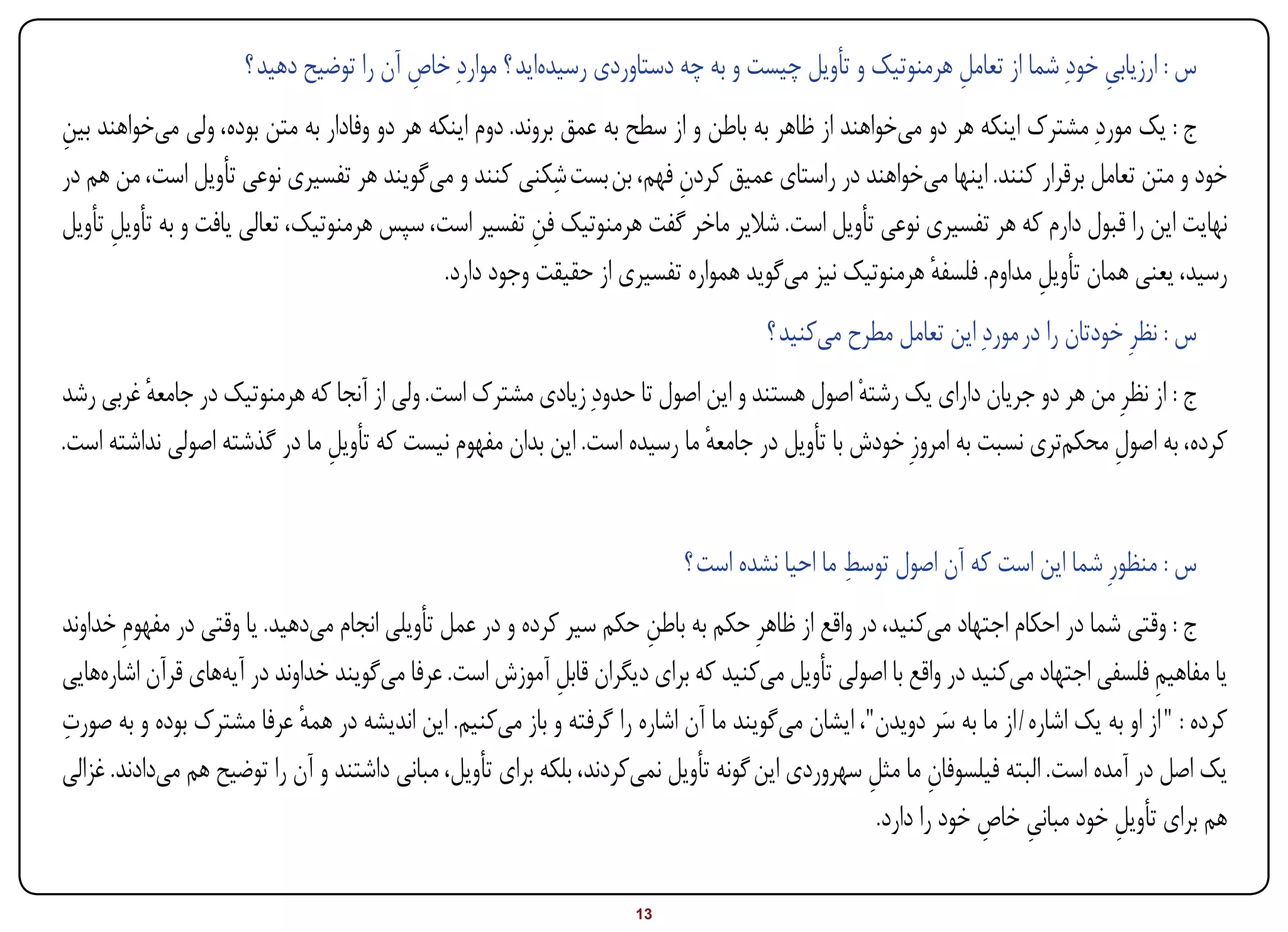 ‫س : ارزیابی خودِ شما از تعامل هرمنوتیک و تأویل چیست و به چه دستاوردی رسیدهاید ؟ مواردِ خاص آن را توضیح دهید ؟‬
                                         ‫ِ‬                                                            ‫ِ‬                 ‫ِ‬
‫ج : یک موردِ مشترک اینکه هر دو میخواهند از ظاهر به باطن و از سطح به عمق بروند. دوم اینکه هر دو وفادار به متن بوده، ولی میخواهند بین‬
‫ِ‬
                                                           ‫ِ‬
‫خود و متن تعامل برقرار کنند. اینها میخواهند در راستای عمیق کردن فهم، بن بست شکنی کنند و میگویند هر تفسیری نوعی تأویل است، من هم در‬
                                                                        ‫ِ‬
‫نهایت این را قبول دارم که هر تفسیری نوعی تأویل است. شالیر ماخر گفت هرمنوتیک فن تفسیر است، سپس هرمنوتیک، تعالی یافت و به تأویل تأویل‬
      ‫ِ‬                                                 ‫ِ‬
                                             ‫رسید، یعنی همان تأویل مداوم. فلسفه هرمنوتیک نیز میگوید همواره تفسیری از حقیقت وجود دارد.‬
                                                                                                     ‫ٔ‬            ‫ِ‬
                                                                                      ‫س : نظرِ خودتان را در موردِ این تعامل مطرح میکنید ؟‬
‫ج : از نظرِ من هر دو جریان دارای یک رشتهْ اصول هستند و این اصول تا حدودِ زیادی مشترک است. ولی از آنجا که هرمنوتیک در جامعه غربی رشد‬
         ‫ٔ‬
‫کرده، به اصول محکمتری نسبت به امروزِ خودش با تأویل در جامعه ما رسیده است. این بدان مفهوم نیست که تأویل ما در گذشته اصولی نداشته است.‬
                              ‫ِ‬                                          ‫ٔ‬                                             ‫ِ‬


                                                                                              ‫ِ‬
                                                                           ‫س : منظورِ شما این است که آن اصول توسط ما احیا نشده است ؟‬
‫ج : وقتی شما در احکام اجتهاد میکنید، در واقع از ظاهرِ حکم به باطن حکم سیر کرده و در عمل تأویلی انجام میدهید. یا وقتی در مفهومِ خداوند‬
                                                                     ‫ِ‬
‫یا مفاهیم فلسفی اجتهاد میکنید در واقع با اصولی تأویل میکنید که برای دیگران قابل آموزش است. عرفا میگویند خداوند در آیههای قرآن اشارههایی‬
                                                           ‫ِ‬                                                                       ‫ِ‬
‫ِ‬
‫کرده : " از او به یک اشاره / از ما به سر دویدن"، ایشان میگویند ما آن اشاره را گرفته و باز میکنیم. این اندیشه در همه عرفا مشترک بوده و به صورت‬
                             ‫ٔ‬                                                                             ‫َ‬
‫یک اصل در آمده است. البته فیلسوفان ما مثل سهروردی این گونه تأویل نمیکردند، بلکه برای تأویل، مبانی داشتند و آن را توضیح هم میدادند. غزالی‬
                                                                                               ‫ِ‬         ‫ِ‬
                                                                                                 ‫هم برای تأویل خود مبانی خاص خود را دارد.‬
                                                                                                              ‫ِ ِ‬            ‫ِ‬

‫‪Print‬‬    ‫‪search‬‬                                          ‫‪Prev‬‬        ‫31‬        ‫‪Next‬‬                               ‫‪Home‬‬        ‫‪Full‬‬          ‫‪Exit‬‬
 