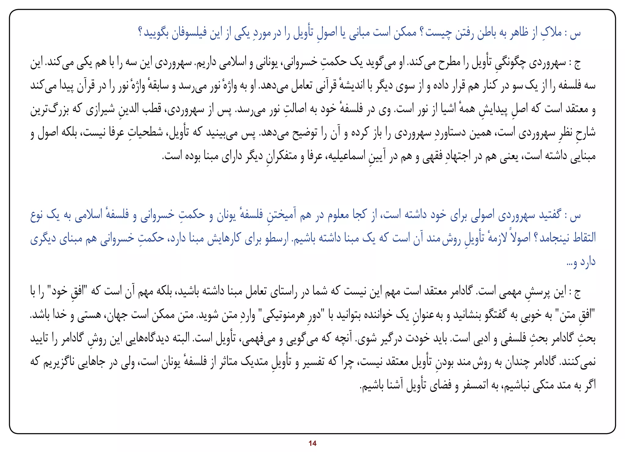 ‫س : مالک از ظاهر به باطن رفتن چیست ؟ ممکن است مبانی یا اصول تأویل را در موردِ یکی از این فیلسوفان بگویید ؟‬
                                                                          ‫ِ‬                                                  ‫ِ‬
                                                                            ‫ِ‬
‫ج : سهروردی چگونگی تأویل را مطرح میکند. او میگوید یک حکمت خسروانی، یونانی و اسالمی داریم. سهروردی این سه را با هم یکی میکند. این‬
                                                                                                                          ‫ِ‬
‫سه فلسفه را از یک سو در کنار هم قرار داده و از سوی دیگر با اندیشه قرآنی تعامل میدهد. او به واژهٔ نور میرسد و سابقه واژهٔ نور را در قرآن پیدا میکند‬
                                ‫ٔ‬                                                ‫ٔ‬
                      ‫ِ‬                                            ‫ِ‬
‫و معتقد است که اصل پیدایش همه اشیا از نور است. وی در فلسفه خود به اصالت نور میرسد. پس از سهروردی، قطب الدین شیرازی که بزرگترین‬
                                                                                 ‫ٔ‬                              ‫ِ ٔ‬           ‫ِ‬
‫شارح نظرِ سهروردی است، همین دستاوردِ سهروردی را باز کرده و آن را توضیح میدهد. پس میبینید که تأویل، شطحیات عرفا نیست، بلکه اصول و‬
                         ‫ِ‬                                                                                                                   ‫ِ‬
                                    ‫مبنایی داشته است، یعنی هم در اجتهادِ فقهی و هم در آیین اسماعیلیه، عرفا و متفکران دیگر دارای مبنا بوده است.‬
                                                                ‫ِ‬                        ‫ِ‬


                 ‫ٔ‬               ‫ِ‬
‫س : گفتید سهروردی اصولی برای خود داشته است، از کجا معلوم در هم آمیختن فلسفه یونان و حکمت خسروانی و فلسفه اسالمی به یک نوع‬
                                              ‫ِ ٔ‬
                         ‫ِ‬
‫التقاط نینجامد ؟ اصوالً الزمه تأویل روش مند آن است که یک مبنا داشته باشیم. ارسطو برای کارهایش مبنا دارد، حکمت خسروانی هم مبنای دیگری‬
                                                                                                 ‫ٔ ِ‬
                                                                                                                            ‫دارد و...‬
‫ج : این پرسش مهمی است. گادامر معتقد است مهم این نیست که شما در راستای تعامل مبنا داشته باشید، بلکه مهم آن است که "افق خود" را با‬
            ‫ِ‬                                                                                                            ‫ِ‬
‫"افق متن" به خوبی به گفتگو بنشانید و به عنوان یک خواننده بتوانید با "دورِ هرمنوتیکی" واردِ متن شوید. متن ممکن است جهان، هستی و خدا باشد.‬
                                                                                             ‫ِ‬                                       ‫ِ‬
                                                                                                                           ‫ِ‬
‫بحث گادامر بحث فلسفی و ادبی است. باید خودت درگیر شوی. آنچه که میگویی و میفهمی، تأویل است. البته دیدگاههایی این روش گادامر را تایید‬
                ‫ِ‬                                                                                                                    ‫ِ‬
‫نمیکنند. گادامر چندان به روش مند بودن تأویل معتقد نیست، چرا که تفسیر و تأویل متدیک متاثر از فلسفه یونان است، ولی در جاهایی ناگزیریم که‬
                                      ‫ٔ‬                    ‫ِ‬                                       ‫ِ‬
                                                                                ‫اگر به متد متکی نباشیم، به اتمسفر و فضای تأویل آشنا باشیم.‬


‫‪Print‬‬     ‫‪search‬‬                                           ‫‪Prev‬‬        ‫41‬         ‫‪Next‬‬                                ‫‪Home‬‬         ‫‪Full‬‬       ‫‪Exit‬‬
 