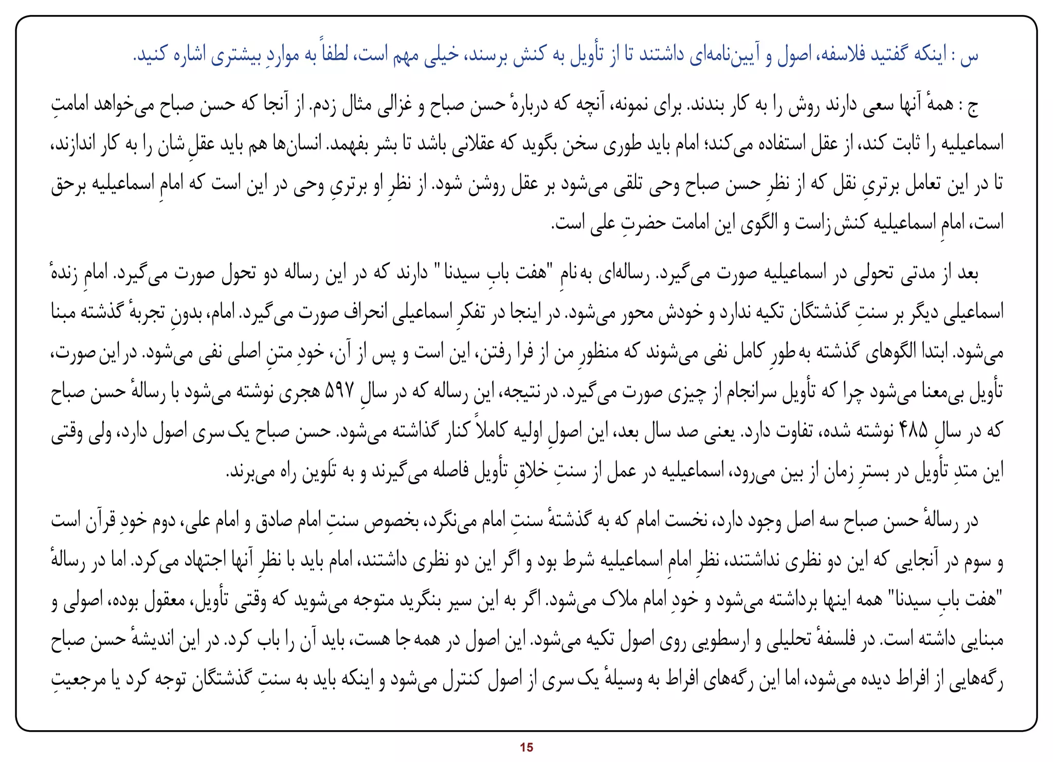 ‫س : اینکه گفتید فالسفه، اصول و آییننامهای داشتند تا از تأویل به کنش برسند، خیلی مهم است، لطفاً به مواردِ بیشتری اشاره کنید.‬
 ‫ِ‬
‫ج : همه آنها سعی دارند روش را به کار بندند. برای نمونه، آنچه که دربارهٔ حسن صباح و غزالی مثال زدم. از آنجا که حسن صباح میخواهد امامت‬
                                                                                                                                 ‫ٔ‬
‫اسماعیلیه را ثابت کند، از عقل استفاده میکند؛ امام باید طوری سخن بگوید که عقالنی باشد تا بشر بفهمد. انسانها هم باید عقل شان را به کار اندازند،‬
                       ‫ِ‬
                                            ‫ِ‬                                                                           ‫ِ‬
‫تا در این تعامل برتری نقل که از نظرِ حسن صباح وحی تلقی میشود بر عقل روشن شود. از نظرِ او برتری وحی در این است که امامِ اسماعیلیه برحق‬
                                                                                     ‫ِ‬
                                                                            ‫است، امامِ اسماعیلیه کنش زاست و الگوی این امامت حضرت علی است.‬
                                                                 ‫ِ‬
‫بعد از مدتی تحولی در اسماعیلیه صورت میگیرد. رسالهای به نامِ "هفت باب سیدنا " دارند که در این رساله دو تحول صورت میگیرد. امامِ زندهٔ‬
                                                                                                                      ‫ِ‬
 ‫اسماعیلی دیگر بر سنت گذشتگان تکیه ندارد و خودش محور میشود. در اینجا در تفکرِ اسماعیلی انحراف صورت میگیرد. امام، بدون تجربه گذشته مبنا‬
               ‫ِ ٔ‬
 ‫میشود. ابتدا الگوهای گذشته به طورِ کامل نفی میشوند که منظورِ من از فرا رفتن، این است و پس از آن، خودِ متن اصلی نفی میشود. در این صورت،‬
                                 ‫ِ‬
 ‫تأویل بیمعنا میشود چرا که تأویل سرانجام از چیزی صورت میگیرد. در نتیجه، این رساله که در سال 795 هجری نوشته میشود با رساله حسن صباح‬
               ‫ٔ‬                                ‫ِ‬
 ‫که در سال 584 نوشته شده، تفاوت دارد. یعنی صد سال بعد، این اصول اولیه کامالً کنار گذاشته میشود. حسن صباح یک سری اصول دارد، ولی وقتی‬
                                                                          ‫ِ‬                                                      ‫ِ‬
                          ‫این متدِ تأویل در بسترِ زمان از بین میرود، اسماعیلیه در عمل از سنت خالق تأویل فاصله میگیرند و به تَلوین راه میبرند.‬
                                                                      ‫ِ ِ‬
‫در رساله حسن صباح سه اصل وجود دارد، نخست امام که به گذشته سنت امام مینگرد، بخصوص سنت امام صادق و امام علی، دوم خودِ قرآن است‬
                                             ‫ِ‬                          ‫ٔ ِ‬                                                          ‫ٔ‬
‫و سوم در آنجایی که این دو نظری نداشتند، نظرِ امامِ اسماعیلیه شرط بود و اگر این دو نظری داشتند، امام باید با نظرِ آنها اجتهاد میکرد. اما در رساله‬
‫ٔ‬
‫"هفت باب سیدنا" همه اینها برداشته میشود و خودِ امام مالک میشود. اگر به این سیر بنگرید متوجه میشوید که وقتی تأویل، معقول بوده، اصولی و‬  ‫ِ‬
‫مبنایی داشته است. در فلسفه تحلیلی و ارسطویی روی اصول تکیه میشود. این اصول در همه جا هست، باید آن را باب کرد. در این اندیشه حسن صباح‬
             ‫ٔ‬                                                                                                       ‫ٔ‬
 ‫ِ‬                               ‫ِ‬
‫رگههایی از افراط دیده میشود، اما این رگههای افراط به وسیله یک سری از اصول کنترل میشود و اینکه باید به سنت گذشتگان توجه کرد یا مرجعیت‬
                                                                                     ‫ٔ‬

‫‪Print‬‬    ‫‪search‬‬                                           ‫‪Prev‬‬        ‫51‬         ‫‪Next‬‬                                ‫‪Home‬‬        ‫‪Full‬‬       ‫‪Exit‬‬
 