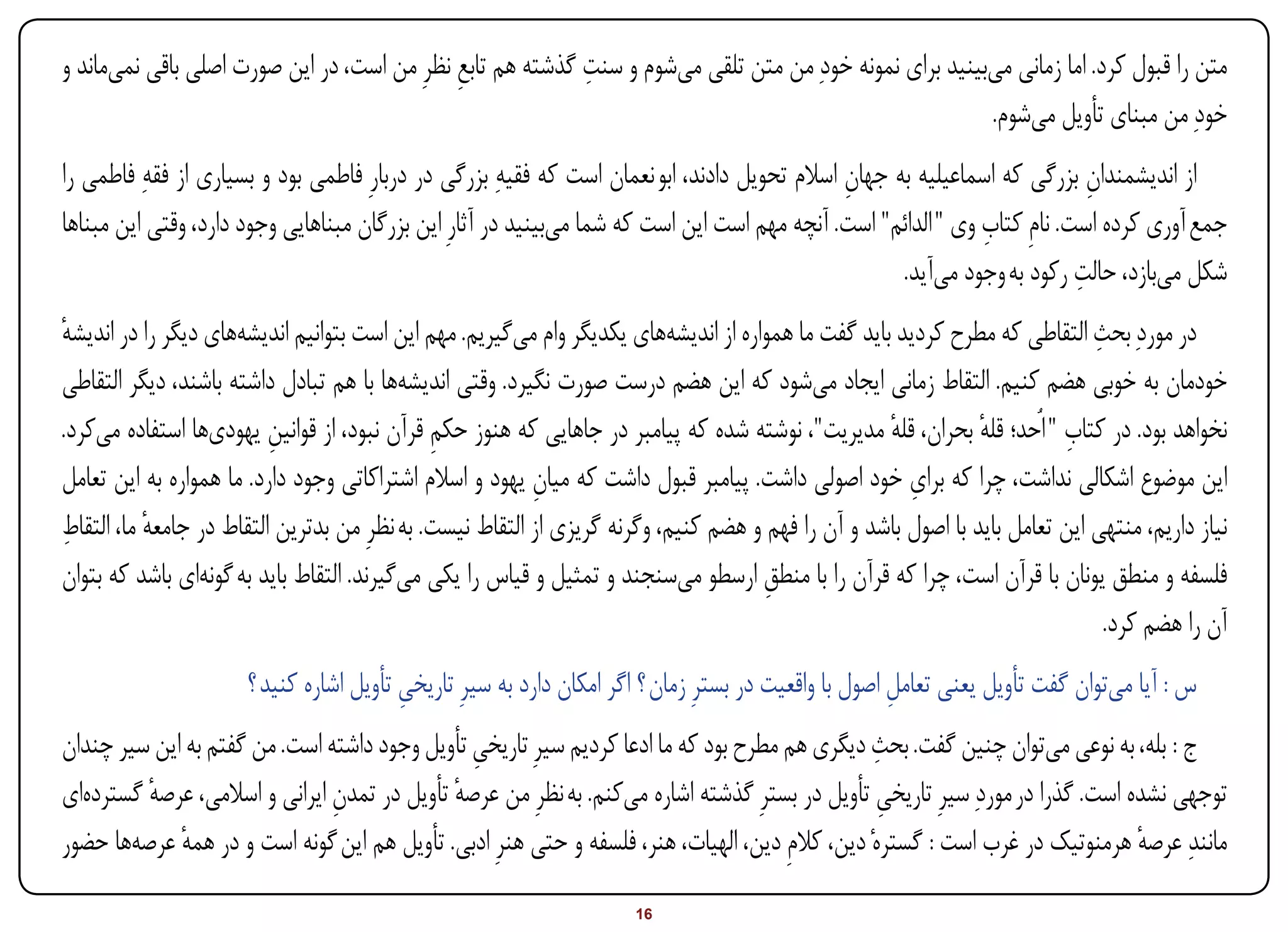 ‫متن را قبول کرد. اما زمانی میبینید برای نمونه خودِ من متن تلقی میشوم و سنت گذشته هم تابع نظرِ من است، در این صورت اصلی باقی نمیماند و‬
                                             ‫ِ‬             ‫ِ‬
                                                                                                        ‫خودِ من مبنای تأویل میشوم.‬
‫از اندیشمندان بزرگی که اسماعیلیه به جهان اسالم تحویل دادند، ابو نعمان است که فقیهِ بزرگی در دربارِ فاطمی بود و بسیاری از فقهِ فاطمی را‬
                                                                                              ‫ِ‬                             ‫ِ‬
                                                                                                              ‫ِ‬
‫جمع آوری کرده است. نامِ کتاب وی " الدائم" است. آنچه مهم است این است که شما میبینید در آثارِ این بزرگان مبناهایی وجود دارد، وقتی این مبناها‬
                                                                                                                          ‫ِ‬
                                                                                                    ‫شکل میبازد، حالت رکود به وجود میآید.‬
‫در موردِ بحث التقاطی که مطرح کردید باید گفت ما همواره از اندیشههای یکدیگر وام میگیریم. مهم این است بتوانیم اندیشههای دیگر را در اندیشه‬
‫ٔ‬                                                                                                                            ‫ِ‬
‫خودمان به خوبی هضم کنیم. التقاط زمانی ایجاد میشود که این هضم درست صورت نگیرد. وقتی اندیشهها با هم تبادل داشته باشند، دیگر التقاطی‬
‫نخواهد بود. در کتاب " اُحد؛ قله بحران، قله مدیریت"، نوشته شده که پیامبر در جاهایی که هنوز حکم قرآن نبود، از قوانین یهودیها استفاده میکرد.‬
                          ‫ِ‬                   ‫ِ‬                                                    ‫ٔ‬           ‫ٔ‬         ‫ِ‬
                                                                                                      ‫ِ‬
‫این موضوع اشکالی نداشت، چرا که برای خود اصولی داشت. پیامبر قبول داشت که میان یهود و اسالم اشتراکاتی وجود دارد. ما همواره به این تعامل‬
                                                          ‫ِ‬
‫ِ‬
‫نیاز داریم، منتهی این تعامل باید با اصول باشد و آن را فهم و هضم کنیم، وگرنه گریزی از التقاط نیست. به نظرِ من بدترین التقاط در جامعه ما، التقاط‬
           ‫ٔ‬
‫فلسفه و منطق یونان با قرآن است، چرا که قرآن را با منطق ارسطو میسنجند و تمثیل و قیاس را یکی میگیرند. التقاط باید به گونهای باشد که بتوان‬
                                                                                     ‫ِ‬
                                                                                                                               ‫آن را هضم کرد.‬
                      ‫س : آیا میتوان گفت تأویل یعنی تعامل اصول با واقعیت در بسترِ زمان ؟ اگر امکان دارد به سیرِ تاریخی تأویل اشاره کنید ؟‬
                                         ‫ِ‬                                                            ‫ِ‬
                                                                                                ‫ِ‬
‫ج : بله، به نوعی میتوان چنین گفت. بحث دیگری هم مطرح بود که ما ادعا کردیم سیرِ تاریخی تأویل وجود داشته است. من گفتم به این سیر چندان‬
                                               ‫ِ‬
‫توجهی نشده است. گذرا در موردِ سیرِ تاریخی تأویل در بسترِ گذشته اشاره میکنم. به نظرِ من عرصه تأویل در تمدن ایرانی و اسالمی، عرصه گستردهای‬
         ‫ٔ‬                     ‫ِ‬             ‫ٔ‬                                                   ‫ِ‬
‫مانندِ عرصه هرمنوتیک در غرب است : گسترهٔ دین، کالمِ دین، الهیات، هنر، فلسفه و حتی هنرِ ادبی. تأویل هم این گونه است و در همه عرصهها حضور‬
             ‫ٔ‬                                                                                                                 ‫ٔ‬
‫‪Print‬‬    ‫‪search‬‬                                          ‫‪Prev‬‬        ‫61‬         ‫‪Next‬‬                               ‫‪Home‬‬        ‫‪Full‬‬         ‫‪Exit‬‬
 