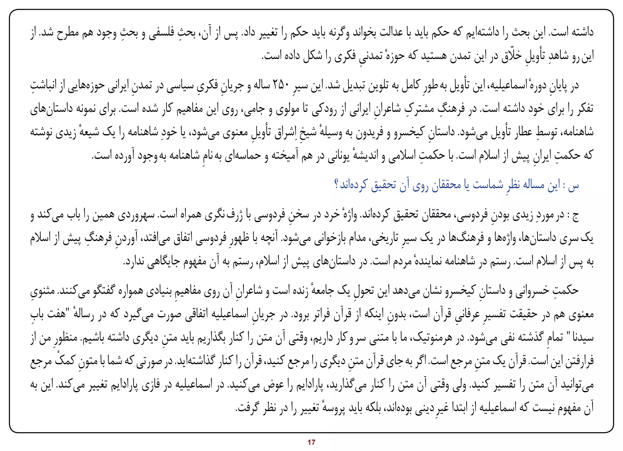 ‫ِ‬           ‫ِ‬
‫داشته است. این بحث را داشتهایم که حکم باید با عدالت بخواند وگرنه باید حکم را تغییر داد. پس از آن، بحث فلسفی و بحث وجود هم مطرح شد. از‬
                                                    ‫این رو شاهدِ تأویل خالق در این تمدن هستید که حوزهٔ تمدنی فکری را شکل داده است.‬
                                                                            ‫ِ‬                                      ‫ِ اّ‬
‫ِ‬                                         ‫ِ ِ‬
‫در پایان دورهٔ اسماعیلیه، این تأویل به طورِ کامل به تلوین تبدیل شد. این سیرِ 052 ساله و جریان فکری سیاسی در تمدن ایرانی حوزههایی از انباشت‬
                          ‫ِ‬                                                                                                       ‫ِ‬
                                                                                              ‫ِ‬      ‫ِ‬
‫تفکر را برای خود داشته است. در فرهنگ مشترک شاعران ایرانی از رودکی تا مولوی و جامی، روی این مفاهیم کار شده است. برای نمونه داستانهای‬
                                                                                     ‫ِ‬
‫شاهنامه، توسط عطار تأویل میشود. داستان کیخسرو و فریدون به وسیله شیخ ِاشراق تأویل معنوی میشود، یا خودِ شاهنامه را یک شیعه زیدی نوشته‬
             ‫ٔ‬                                          ‫ِ‬          ‫ٔ ِ‬                             ‫ِ‬                           ‫ِ‬
                                                                                                 ‫ِ‬                            ‫ِ ِ‬
                ‫که حکمت ایران پیش از اسالم است. با حکمت اسالمی و اندیشه یونانی در هم آمیخته و حماسهای به نامِ شاهنامه به وجود آورده است.‬
                                                                                 ‫ٔ‬
                                                                             ‫س : این مساله نظرِ شماست یا محققان روی آن تحقیق کردهاند ؟‬
‫ج : در موردِ زیدی بودن فردوسی، محققان تحقیق کردهاند. واژهٔ خرد در سخن فردوسی با ژرف نگری همراه است. سهروردی همین را باب میکند و‬
                                                              ‫ِ‬                                               ‫ِ‬
             ‫ِ‬
‫یک سری داستانها، واژهها و فرهنگها در یک سیرِ تاریخی، مدام بازخوانی میشود. آنچه با ظهورِ فردوسی اتفاق میافتد، آوردن فرهنگ پیش از اسالم‬
                   ‫ِ‬
                     ‫به پس از اسالم است. رستم در شاهنامه نمایندهٔ مردم است. در داستانهای پیش از اسالم، رستم به آن مفهوم جایگاهی ندارد.‬
‫ِ‬
‫حکمت خسروانی و داستان کیخسرو نشان میدهد این تحول یک جامعه زنده است و شاعران آن روی مفاهیم بنیادی همواره گفتگو میکنند. مثنوی‬
                                     ‫ِ‬              ‫ِ‬                  ‫ٔ‬          ‫ِ‬                                   ‫ِ‬                ‫ِ‬
‫ِ‬
‫معنوی هم در حقیقت تفسیرِ عرفانی قرآن است، بدون اینکه از قرآن فراتر برود. در جریان اسماعیلیه اتفاقی صورت میگیرد که در رساله "هفت باب‬
           ‫ٔ‬                                            ‫ِ‬                                  ‫ِ‬                  ‫ِ‬
‫سیدنا " تمامِ گذشته نفی میشود. در هرمنوتیک، ما با متنی سر و کار داریم، وقتی آن متن را کنار بگذاریم باید متن دیگری داشته باشیم. منظورِ من از‬
                                  ‫ِ‬
        ‫ِ ْ‬
‫فرارفتن این است. قرآن یک متن مرجع است. اگر به جای قرآن متن دیگری را مرجع کنید، قرآن را کنار گذاشتهاید. در صورتی که شما با متون کمک مرجع‬
                                                                                ‫ِ‬                                   ‫ِ‬
‫میتوانید آن متن را تفسیر کنید. ولی وقتی آن متن را کنار میگذارید، پارادایم را عوض میکنید. در اسماعیلیه در فازی پارادایم تغییر میکند. این به‬
                                                    ‫آن مفهوم نیست که اسماعیلیه از ابتدا غیرِ دینی بودهاند، بلکه باید پروسه تغییر را در نظر گرفت.‬
                                                                          ‫ٔ‬
‫‪Print‬‬    ‫‪search‬‬                                           ‫‪Prev‬‬        ‫71‬         ‫‪Next‬‬                                ‫‪Home‬‬        ‫‪Full‬‬       ‫‪Exit‬‬
 