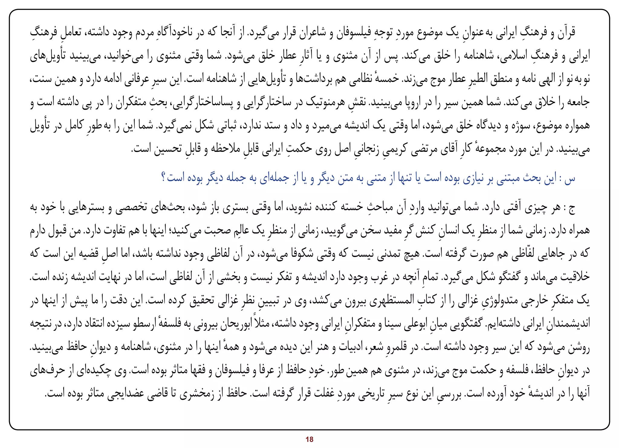 ‫قرآن و فرهنگ ایرانی به عنوان یک موضوع موردِ توجهِ فیلسوفان و شاعران قرار میگیرد. از آنجا که در ناخودآگاهِ مردم وجود داشته، تعامل فرهنگ‬
 ‫ِ‬      ‫ِ‬                                                                                                 ‫ِ‬               ‫ِ‬
                                                                                                                            ‫ِ‬
‫ایرانی و فرهنگ اسالمی، شاهنامه را خلق میکند. پس از آن مثنوی و یا آثارِ عطار خلق میشود. شما وقتی مثنوی را میخوانید، میبینید تأویلهای‬
‫نو به نو از الهی نامه و منطق الطیرِ عطار موج میزند. خمسه نظامی هم برداشتها و تأویلهایی از شاهنامه است. این سیرِ عرفانی ادامه دارد و همین سنت،‬
                                                                                      ‫ٔ‬
                                ‫ِ‬
‫جامعه را خالق میکند. شما همین سیر را در اروپا میبینید. نقش هرمنوتیک در ساختارگرایی و پساساختارگرایی، بحث متفکران را در پی داشته است و‬
                                                                               ‫ِ‬
‫همواره موضوع، سوژه و دیدگاه خلق میشود، اما وقتی یک اندیشه میمیرد و داد و ستد ندارد، ثباتی شکل نمیگیرد. شما این را به طورِ کامل در تأویل‬
                                                     ‫ِ‬          ‫ِ‬
                          ‫میبینید. در این مورد مجموعه کارِ آقای مرتضی کریمی زنجانی اصل روی حکمت ایرانی قابل مالحظه و قابل تحسین است.‬
                                        ‫ِ‬                                        ‫ِ‬      ‫ِ‬                    ‫ٔ‬
                                  ‫س : این بحث مبتنی بر نیازی بوده است یا تنها از متنی به متن دیگر و یا از جملهای به جمله دیگر بوده است ؟‬
‫ج : هر چیزی آفتی دارد. شما میتوانید واردِ آن مباحث خسته کننده نشوید، اما وقتی بستری باز شود، بحثهای تخصصی و بسترهایی با خود به‬
                                                                                         ‫ِ‬
‫همراه دارد. زمانی شما از منظرِ یک انسان کنش گرِ مفید سخن میگویید، زمانی از منظرِ یک عالِم صحبت میکنید؛ اینها با هم تفاوت دارد. من قبول دارم‬
                                                                                                             ‫ِ‬
‫که در جاهایی لفاّاظی هم صورت گرفته است. هیچ تمدنی نیست که وقتی شکوفا میشود، در آن لفاظی وجود نداشته باشد، اما اصل قضیه این است که‬
                    ‫ِ‬
‫خالقیت میماند و گفتگو شکل میگیرد. تمامِ آنچه در غرب وجود دارد اندیشه و تفکر نیست و بخشی از آن لفاظی است، اما در نهایت اندیشه زنده است.‬
                                                                                                      ‫ِ‬               ‫ِ‬
‫یک متفکرِ خارجی متدولوژی غزالی را از کتاب المستظهری بیرون میکشد، وی در تبیین نظرِ غزالی تحقیق کرده است. این دقت را ما پیش از اینها در‬
                                                             ‫ِ‬
‫اندیشمندان ایرانی داشتهایم. گفتگویی میان ابوعلی سینا و متفکران ایرانی وجود داشته، مثالً ابوریحان بیرونی به فلسفه ارسطو سیزده انتقاد دارد، در نتیجه‬
                                  ‫ٔ‬                                                 ‫ِ‬                     ‫ِ‬                             ‫ِ‬
‫روشن میشود که این سیر وجود داشته است. در قلمروِ شعر، ادبیات و هنر این دیده میشود و همه اینها را در مثنوی، شاهنامه و دیوان حافظ میبینید.‬
                ‫ِ‬                                  ‫ٔ‬
‫در دیوان حافظ، فلسفه و حکمت موج میزند، در مثنوی هم همین طور. خودِ حافظ از عرفا و فیلسوفان و فقها متاثر بوده است. وی چکیدهای از حرفهای‬      ‫ِ‬
    ‫آنها را در اندیشه خود آورده است. بررسی این نوع سیرِ تاریخی موردِ غفلت قرار گرفته است. حافظ از زمخشری تا قاضی عضدایجی متاثر بوده است.‬
                                                                                                            ‫ِ‬                     ‫ٔ‬

‫‪Print‬‬     ‫‪search‬‬                                           ‫‪Prev‬‬        ‫81‬         ‫‪Next‬‬                                ‫‪Home‬‬         ‫‪Full‬‬       ‫‪Exit‬‬
 
