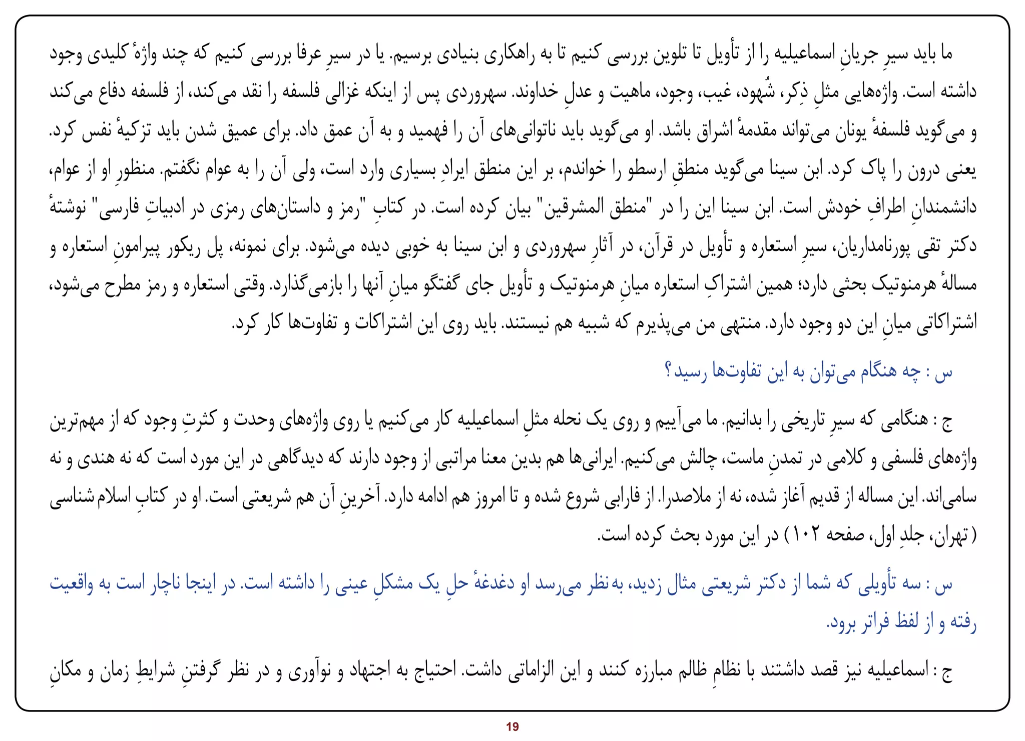 ‫ما باید سیرِ جریان اسماعیلیه را از تأویل تا تلوین بررسی کنیم تا به راهکاری بنیادی برسیم. یا در سیرِ عرفا بررسی کنیم که چند واژهٔ کلیدی وجود‬
                                                                                                                         ‫ِ‬
‫داشته است. واژههایی مثل ذِکر، شُهود، غیب، وجود، ماهیت و عدل خداوند. سهروردی پس از اینکه غزالی فلسفه را نقد میکند، از فلسفه دفاع میکند‬
                                                                                 ‫ِ‬                                   ‫ِ‬
‫و میگوید فلسفه یونان میتواند مقدمه اشراق باشد. او میگوید باید ناتوانیهای آن را فهمید و به آن عمق داد. برای عمیق شدن باید تزکیه نفس کرد.‬
             ‫ٔ‬                                                                                           ‫ٔ‬                    ‫ٔ‬
‫یعنی درون را پاک کرد. ابن سینا میگوید منطق ارسطو را خواندم، بر این منطق ایرادِ بسیاری وارد است، ولی آن را به عوام نگفتم. منظورِ او از عوام،‬
                                                                                                 ‫ِ‬
                 ‫ِ‬                                 ‫ِ‬                                                                         ‫ِ ِ‬
‫دانشمندان اطراف خودش است. ابن سینا این را در "منطق المشرقین" بیان کرده است. در کتاب "رمز و داستانهای رمزی در ادبیات فارسی" نوشته‬
‫ٔ‬
‫دکتر تقی پورنامداریان، سیرِ استعاره و تأویل در قرآن، در آثارِ سهروردی و ابن سینا به خوبی دیده میشود. برای نمونه، پل ریکور پیرامون استعاره و‬
            ‫ِ‬
                                                      ‫ِ‬                                   ‫ِ‬          ‫ِ‬
‫مساله هرمنوتیک بحثی دارد؛ همین اشتراک استعاره میان هرمنوتیک و تأویل جای گفتگو میان آنها را بازمیگذارد. وقتی استعاره و رمز مطرح میشود،‬    ‫ٔ‬
                              ‫اشتراکاتی میان این دو وجود دارد. منتهی من میپذیرم که شبیه هم نیستند. باید روی این اشتراکات و تفاوتها کار کرد.‬
                                                                                                                                ‫ِ‬
                                                                                              ‫س : چه هنگام میتوان به این تفاوتها رسید ؟‬
                   ‫ِ‬
‫ج : هنگامی که سیرِ تاریخی را بدانیم. ما میآییم و روی یک نحله مثل اسماعیلیه کار میکنیم یا روی واژههای وحدت و کثرت وجود که از مهمترین‬
                                                                       ‫ِ‬
‫واژههای فلسفی و کالمی در تمدن ماست، چالش میکنیم. ایرانیها هم بدین معنا مراتبی از وجود دارند که دیدگاهی در این مورد است که نه هندی و نه‬
                                                                                                              ‫ِ‬
             ‫ِ‬
‫سامیاند. این مساله از قدیم آغاز شده، نه از مالصدرا. از فارابی شروع شده و تا امروز هم ادامه دارد. آخرین آن هم شریعتی است. او در کتاب اسالم شناسی‬
                                          ‫ِ‬
                                                                                 ‫( تهران، جلدِ اول، صفحه 201 ) در این مورد بحث کرده است.‬
‫س : سه تأویلی که شما از دکتر شریعتی مثال زدید، به نظر میرسد او دغدغه حل یک مشکل عینی را داشته است. در اینجا ناچار است به واقعیت‬
                                                ‫ِ‬       ‫ٔ ِ‬
                                                                                                              ‫رفته و از لفظ فراتر برود.‬
‫ِ‬           ‫ِ‬
‫ج : اسماعیلیه نیز قصد داشتند با نظامِ ظالم مبارزه کنند و این الزاماتی داشت. احتیاج به اجتهاد و نوآوری و در نظر گرفتن شرایط زمان و مکان‬
                  ‫ِ‬
‫‪Print‬‬    ‫‪search‬‬                                           ‫‪Prev‬‬        ‫91‬        ‫‪Next‬‬                                ‫‪Home‬‬        ‫‪Full‬‬       ‫‪Exit‬‬
 