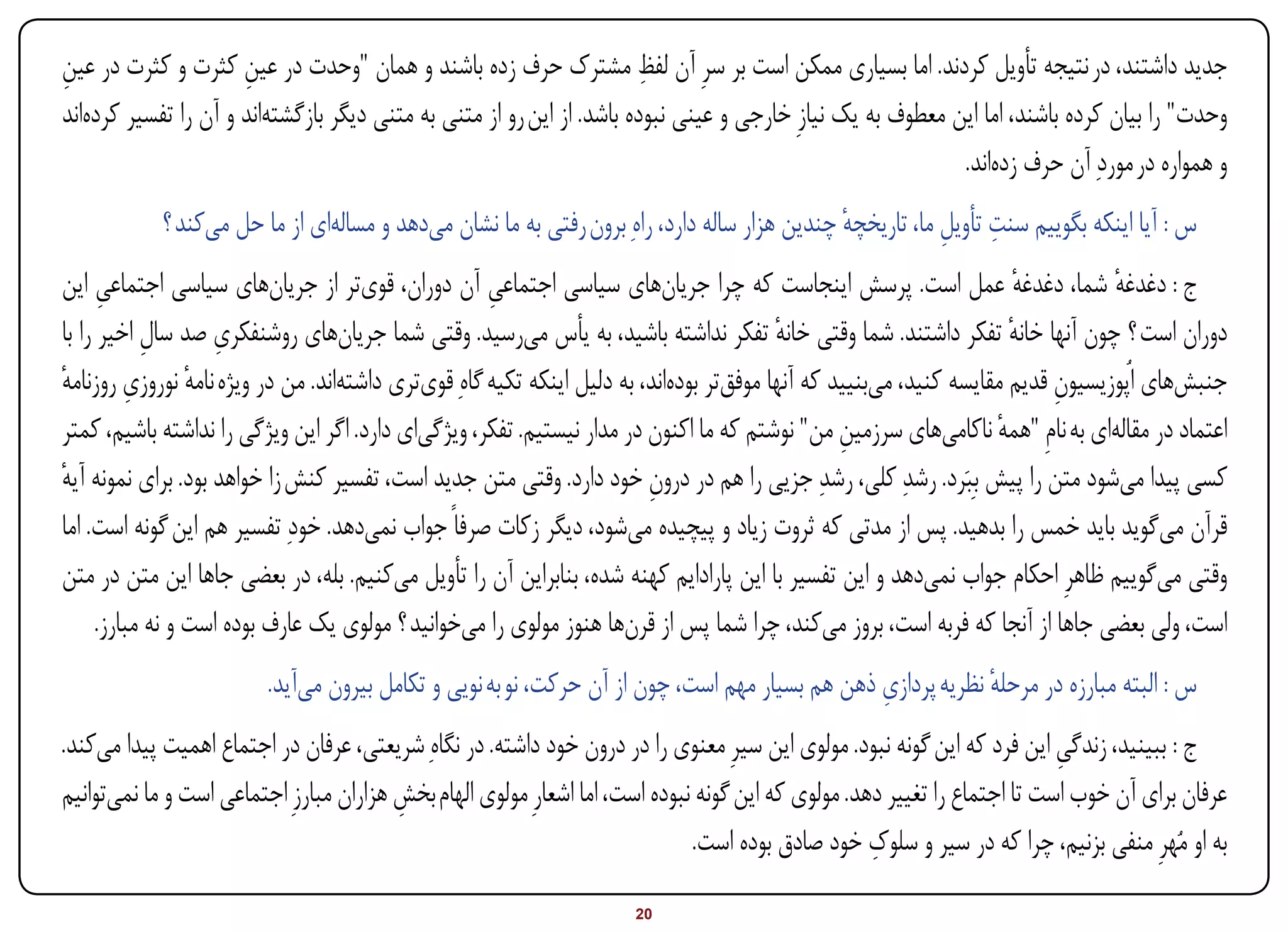 ‫ِ‬                     ‫ِ‬                                                 ‫ِ‬
‫جدید داشتند، در نتیجه تأویل کردند. اما بسیاری ممکن است بر سرِ آن لفظ مشترک حرف زده باشند و همان "وحدت در عین کثرت و کثرت در عین‬
‫وحدت" را بیان کرده باشند، اما این معطوف به یک نیازِ خارجی و عینی نبوده باشد. از این رو از متنی به متنی دیگر بازگشتهاند و آن را تفسیر کردهاند‬
                                                                                                            ‫و همواره در موردِ آن حرف زدهاند.‬
            ‫س : آیا اینکه بگوییم سنت تأویل ما، تاریخچه چندین هزار ساله دارد، راهِ برون رفتی به ما نشان میدهد و مسالهای از ما حل میکند ؟‬
                                                                                             ‫ٔ‬           ‫ِ ِ‬
‫ج : دغدغه شما، دغدغه عمل است. پرسش اینجاست که چرا جریانهای سیاسی اجتماعی آن دوران، قویتر از جریانهای سیاسی اجتماعی این‬
       ‫ِ‬                                             ‫ِ‬                                                                ‫ٔ‬         ‫ٔ‬
            ‫ِ‬        ‫ِ‬
‫دوران است ؟ چون آنها خانه تفکر داشتند. شما وقتی خانه تفکر نداشته باشید، به یأس میرسید. وقتی شما جریانهای روشنفکری صد سال اخیر را با‬
                                                                                         ‫ٔ‬                           ‫ٔ‬
‫جنبشهای اُپوزیسیون قدیم مقایسه کنید، میبنیید که آنها موفقتر بودهاند، به دلیل اینکه تکیه گاهِ قویتری داشتهاند. من در ویژه نامه نوروزی روزنامه‬
‫ٔ‬         ‫ِ‬       ‫ٔ‬                                                                                                       ‫ِ‬
‫اعتماد در مقالهای به نامِ "همه ناکامیهای سرزمین من" نوشتم که ما اکنون در مدار نیستیم. تفکر، ویژگیای دارد. اگر این ویژگی را نداشته باشیم، کمتر‬
                                                                                                 ‫ِ‬                 ‫ٔ‬
‫کسی پیدا میشود متن را پیش بِبَرد. رشدِ کلی، رشدِ جزیی را هم در درون خود دارد. وقتی متن جدید است، تفسیر کنش زا خواهد بود. برای نمونه آیه‬
‫ٔ‬                                                                        ‫ِ‬
‫قرآن میگوید باید خمس را بدهید. پس از مدتی که ثروت زیاد و پیچیده میشود، دیگر زکات صرفاً جواب نمیدهد. خودِ تفسیر هم این گونه است. اما‬
‫وقتی میگوییم ظاهرِ احکام جواب نمیدهد و این تفسیر با این پارادایم کهنه شده، بنابراین آن را تأویل میکنیم. بله، در بعضی جاها این متن در متن‬
      ‫است، ولی بعضی جاها از آنجا که فربه است، بروز میکند، چرا شما پس از قرنها هنوز مولوی را میخوانید ؟ مولوی یک عارف بوده است و نه مبارز.‬
                                                                                               ‫ِ‬
                         ‫س : البته مبارزه در مرحله نظریه پردازی ذهن هم بسیار مهم است، چون از آن حرکت، نو به نویی و تکامل بیرون میآید.‬
                                                                                                            ‫ٔ‬
‫ج : ببینید، زندگی این فرد که این گونه نبود. مولوی این سیرِ معنوی را در درون خود داشته. در نگاهِ شریعتی، عرفان در اجتماع اهمیت پیدا میکند.‬
                                                                                                                           ‫ِ‬
‫عرفان برای آن خوب است تا اجتماع را تغییر دهد. مولوی که این گونه نبوده است، اما اشعارِ مولوی الهام بخش هزاران مبارزِ اجتماعی است و ما نمیتوانیم‬
                                         ‫ِ‬
                                                                                                    ‫ِ‬
                                                                              ‫به او مُهرِ منفی بزنیم، چرا که در سیر و سلوک خود صادق بوده است.‬

‫‪Print‬‬    ‫‪search‬‬                                          ‫‪Prev‬‬        ‫02‬         ‫‪Next‬‬                               ‫‪Home‬‬        ‫‪Full‬‬       ‫‪Exit‬‬
 