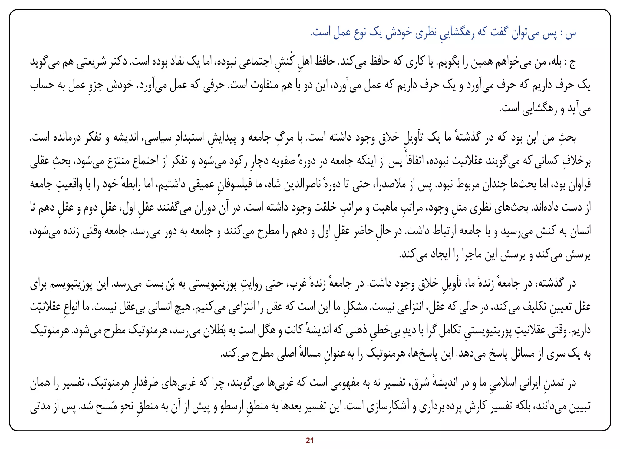 ‫س : پس میتوان گفت که رهگشایی نظری خودش یک نوع عمل است.‬
                                                                                                ‫ِ‬
‫ج : بله، من میخواهم همین را بگویم. یا کاری که حافظ میکند. حافظ اهل کُنش اجتماعی نبوده، اما یک نقاد بوده است. دکتر شریعتی هم میگوید‬
                                                           ‫ِ ِ‬
‫یک حرف داریم که حرف میآورد و یک حرف داریم که عمل میآورد، این دو با هم متفاوت است. حرفی که عمل میآورد، خودش جزوِ عمل به حساب‬
                                                                                                                ‫میآید و رهگشایی است.‬
‫بحث من این بود که در گذشته ما یک تأویل خالق وجود داشته است. با مرگ جامعه و پیدایش استبدادِ سیاسی، اندیشه و تفکر درمانده است.‬
                                             ‫ِ‬                ‫ِ‬                                ‫ِ‬             ‫ٔ‬                      ‫ِ‬
      ‫ِ‬                                                                                                                               ‫ِ‬
‫برخالف کسانی که میگویند عقالنیت نبوده، اتفاقاً پس از اینکه جامعه در دورهٔ صفویه دچارِ رکود میشود و تفکر از اجتماع منتزع میشود، بحث عقلی‬
        ‫ِ‬
‫فراوان بود، اما بحثها چندان مربوط نبود. پس از مالصدرا، حتی تا دورهٔ ناصرالدین شاه، ما فیلسوفان عمیقی داشتیم، اما رابطه خود را با واقعیت جامعه‬
                       ‫ٔ‬                       ‫ِ‬
        ‫ِ‬          ‫ِ‬       ‫ِ‬                                                    ‫ِ‬             ‫ِ‬
‫از دست دادهاند. بحثهای نظری مثل وجود، مراتب ماهیت و مراتب خلقت وجود داشته است. در آن دوران میگفتند عقل اول، عقل دوم و عقل دهم تا‬
                                                                                                           ‫ِ‬
‫انسان به کنش میرسید و با جامعه ارتباط داشت. در حال حاضر عقل اول و دهم را مطرح میکنند و جامعه به دور میرسد. جامعه وقتی زنده میشود،‬
                                                                              ‫ِ‬         ‫ِ‬
                                                                                             ‫پرسش میکند و پرسش این ماجرا را ایجاد میکند.‬
                                                      ‫ِ‬
‫در گذشته، در جامعه زندهٔ ما، تأویل خالق وجود داشت. در جامعه زندهٔ غرب، حتی روایت پوزیتیویستی به بُن بست میرسد. این پوزیتیویسم برای‬
                                                                           ‫ٔ‬                          ‫ِ‬              ‫ٔ‬
‫عقل تعیین تکلیف میکند، در حالی که عقل، انتزاعی نیست. مشکل ما این است که عقل را انتزاعی میکنیم. هیچ انسانی بیعقل نیست. ما انواعِ عقالنیاّت‬
                                                                                ‫ِ‬                                               ‫ِ‬
‫داریم. وقتی عقالنیت پوزیتیویستی تکامل گرا با دیدِ بیخطی ذهنی که اندیشه کانت و هگل است به بُطالن میرسد، هرمنوتیک مطرح میشود. هرمنوتیک‬
                                                                      ‫ٔ‬              ‫ِ‬                      ‫ِ‬           ‫ِ‬
                                                 ‫به یک سری از مسائل پاسخ میدهد. این پاسخها، هرمنوتیک را به عنوان مساله اصلی مطرح میکند.‬
                                                                     ‫ِ ٔ‬
‫در تمدن ایرانی اسالمی ما و در اندیشه شرق، تفسیر نه به مفهومی است که غربیها میگویند، چرا که غربیهای طرفدارِ هرمنوتیک، تفسیر را همان‬
                                                                                               ‫ٔ‬             ‫ِ‬             ‫ِ‬
‫تبیین میدانند، بلکه تفسیر کارش پرده برداری و آشکارسازی است. این تفسیر بعدها به منطق ارسطو و پیش از آن به منطق نحو مُسلح شد. پس از مدتی‬
                          ‫ِ‬                         ‫ِ‬
‫‪Print‬‬    ‫‪search‬‬                                          ‫‪Prev‬‬        ‫12‬        ‫‪Next‬‬                               ‫‪Home‬‬        ‫‪Full‬‬       ‫‪Exit‬‬
 