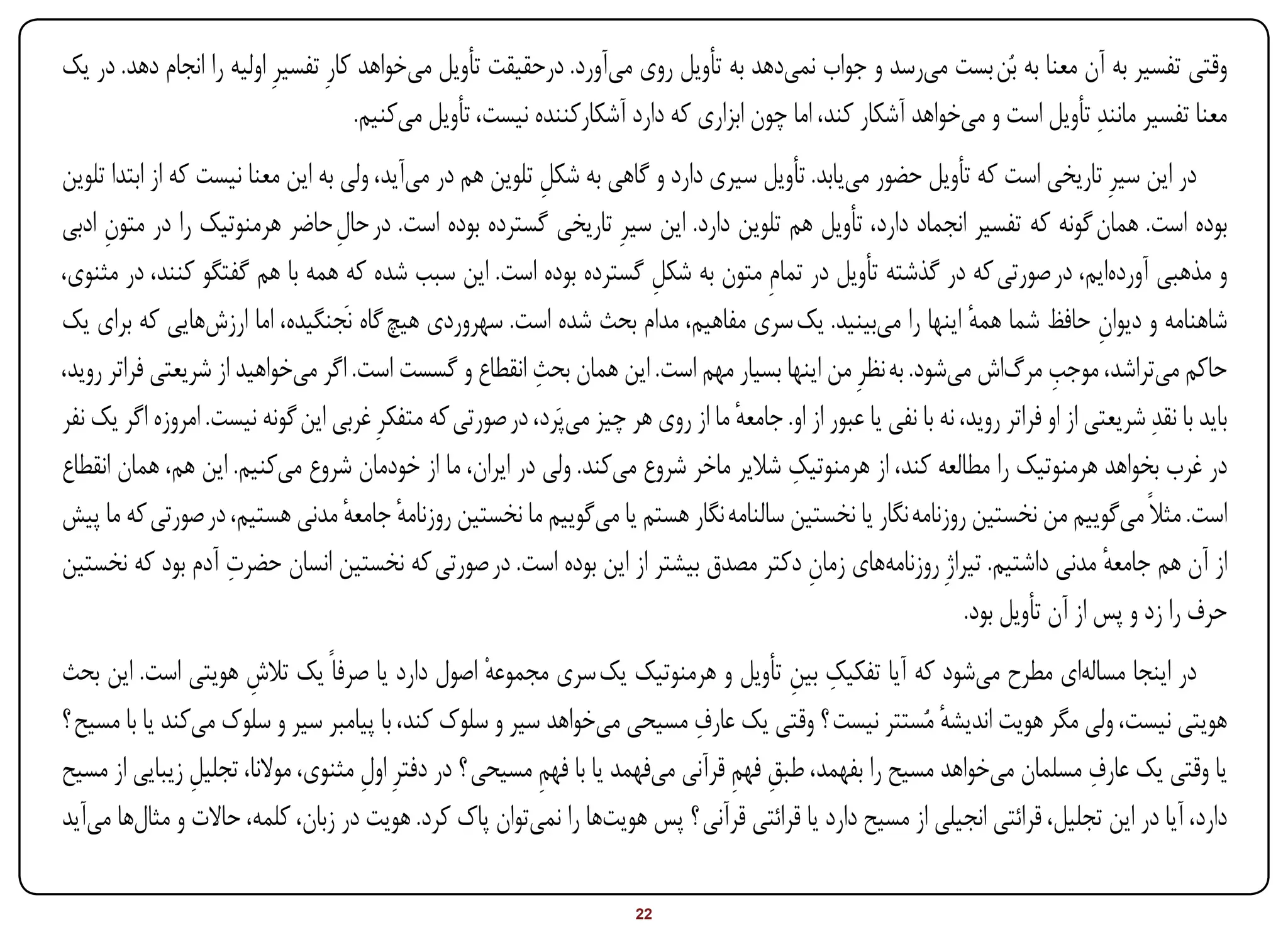 ‫وقتی تفسیر به آن معنا به بُن بست میرسد و جواب نمیدهد به تأویل روی میآورد. درحقیقت تأویل میخواهد کارِ تفسیرِ اولیه را انجام دهد. در یک‬
                                      ‫معنا تفسیر مانندِ تأویل است و میخواهد آشکار کند، اما چون ابزاری که دارد آشکارکننده نیست، تأویل میکنیم.‬
‫در این سیرِ تاریخی است که تأویل حضور مییابد. تأویل سیری دارد و گاهی به شکل تلوین هم در میآید، ولی به این معنا نیست که از ابتدا تلوین‬
                                                           ‫ِ‬
‫بوده است. همان گونه که تفسیر انجماد دارد، تأویل هم تلوین دارد. این سیرِ تاریخی گسترده بوده است. در حال حاضر هرمنوتیک را در متون ادبی‬
      ‫ِ‬                            ‫ِ‬
‫و مذهبی آوردهایم، در صورتی که در گذشته تأویل در تمامِ متون به شکل گسترده بوده است. این سبب شده که همه با هم گفتگو کنند، در مثنوی،‬
                                                                       ‫ِ‬
‫شاهنامه و دیوان حافظ شما همه اینها را میبینید. یک سری مفاهیم، مدام بحث شده است. سهروردی هیچ گاه نَجنگیده، اما ارزشهایی که برای یک‬
                                                                                                                   ‫ٔ‬                ‫ِ‬
                                                         ‫ِ‬                                                                   ‫ِ‬
‫حاکم میتراشد، موجب مرگاش میشود. به نظرِ من اینها بسیار مهم است. این همان بحث انقطاع و گسست است. اگر میخواهید از شریعتی فراتر روید،‬
‫باید با نقدِ شریعتی از او فراتر روید، نه با نفی یا عبور از او. جامعه ما از روی هر چیز میپَرد، در صورتی که متفکرِ غربی این گونه نیست. امروزه اگر یک نفر‬
                                                                                  ‫ٔ‬
                                                                                         ‫ِ‬
‫در غرب بخواهد هرمنوتیک را مطالعه کند، از هرمنوتیک شالیر ماخر شروع میکند. ولی در ایران، ما از خودمان شروع میکنیم. این هم، همان انقطاع‬
‫است. مثالً میگوییم من نخستین روزنامه نگار یا نخستین سالنامه نگار هستم یا میگوییم ما نخستین روزنامه جامعه مدنی هستیم، در صورتی که ما پیش‬
                                     ‫ٔ ٔ‬
                     ‫ِ‬
‫از آن هم جامعه مدنی داشتیم. تیراژِ روزنامههای زمان دکتر مصدق بیشتر از این بوده است. در صورتی که نخستین انسان حضرت آدم بود که نخستین‬
                                                                                            ‫ِ‬                                         ‫ٔ‬
                                                                                                                  ‫حرف را زد و پس از آن تأویل بود.‬
                                                                                      ‫ِ ِ‬
‫در اینجا مسالهای مطرح میشود که آیا تفکیک بین تأویل و هرمنوتیک یک سری مجموعهْ اصول دارد یا صرفاً یک تالش هویتی است. این بحث‬
                      ‫ِ‬
                                                                           ‫ِ‬
‫هویتی نیست، ولی مگر هویت اندیشه مُستتر نیست ؟ وقتی یک عارف مسیحی میخواهد سیر و سلوک کند، با پیامبر سیر و سلوک میکند یا با مسیح ؟‬
                                                                                                       ‫ٔ‬
                ‫ِ‬                                        ‫ِ‬                      ‫ِ ِ‬                                      ‫ِ‬
‫یا وقتی یک عارف مسلمان میخواهد مسیح را بفهمد، طبق فهم قرآنی میفهمد یا با فهم مسیحی ؟ در دفترِ اول مثنوی، موالنا، تجلیل زیبایی از مسیح‬
                                    ‫ِ‬
‫دارد، آیا در این تجلیل، قرائتی انجیلی از مسیح دارد یا قرائتی قرآنی ؟ پس هویتها را نمیتوان پاک کرد. هویت در زبان، کلمه، حاالت و مثالها میآید‬

‫‪Print‬‬     ‫‪search‬‬                                             ‫‪Prev‬‬        ‫22‬         ‫‪Next‬‬                                  ‫‪Home‬‬        ‫‪Full‬‬        ‫‪Exit‬‬
 