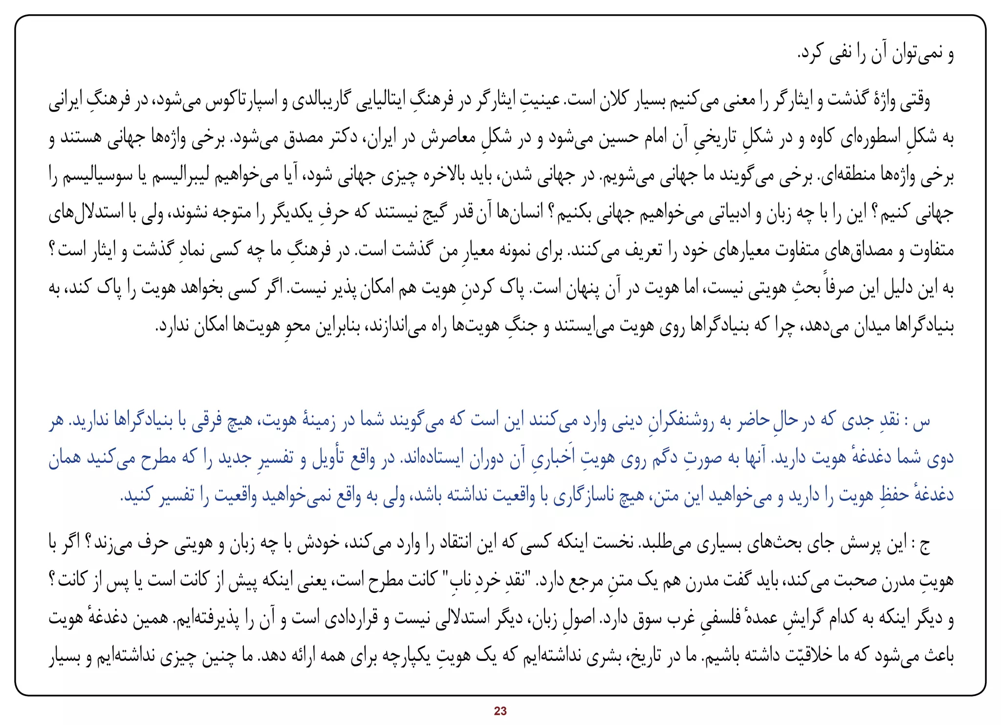 ‫و نمیتوان آن را نفی کرد.‬
       ‫ِ‬                                                   ‫ِ‬               ‫ِ‬
‫وقتی واژۀ گذشت و ایثارگر را معنی میکنیم بسیار کالن است. عینیت ایثارگر در فرهنگ ایتالیایی گاریبالدی و اسپارتاکوس میشود، در فرهنگ ایرانی‬
‫به شکل اسطورهای کاوه و در شکل تاریخی آن امام حسین میشود و در شکل معاصرش در ایران، دکتر مصدق میشود. برخی واژهها جهانی هستند و‬
                                                                      ‫ِ‬                           ‫ِ‬       ‫ِ‬                        ‫ِ‬
‫برخی واژهها منطقهای. برخی میگویند ما جهانی میشویم. در جهانی شدن، باید باالخره چیزی جهانی شود، آیا میخواهیم لیبرالیسم یا سوسیالیسم را‬
                                          ‫ِ‬
‫جهانی کنیم ؟ این را با چه زبان و ادبیاتی میخواهیم جهانی بکنیم ؟ انسانها آن قدر گیج نیستند که حرف یکدیگر را متوجه نشوند، ولی با استداللهای‬
‫متفاوت و مصداقهای متفاوت معیارهای خود را تعریف میکنند. برای نمونه معیارِ من گذشت است. در فرهنگ ما چه کسی نمادِ گذشت و ایثار است ؟‬
                                       ‫ِ‬
                                                                                                                  ‫ِ‬
‫به این دلیل این صرفاً بحث هویتی نیست، اما هویت در آن پنهان است. پاک کردن هویت هم امکان پذیر نیست. اگر کسی بخواهد هویت را پاک کند، به‬
                                                                    ‫ِ‬
                                                                         ‫ِ‬
                 ‫بنیادگراها میدان میدهد، چرا که بنیادگراها روی هویت میایستند و جنگ هویتها راه میاندازند، بنابراین محوِ هویتها امکان ندارد.‬


‫س : نقدِ جدی که در حال حاضر به روشنفکران دینی وارد میکنند این است که میگویند شما در زمینۀ هویت، هیچ فرقی با بنیادگراها ندارید. هر‬
                                                                                             ‫ِ‬                ‫ِ‬
                                                                                   ‫ِ‬              ‫ِ‬
‫دوی شما دغدغه هویت دارید. آنها به صورت دگم روی هویت اَخباری آن دوران ایستادهاند. در واقع تأویل و تفسیرِ جدید را که مطرح میکنید همان‬
                                                                           ‫ِ‬                                               ‫ٔ‬
                                                                                                                               ‫ٔ ِ‬
            ‫دغدغه حفظ هویت را دارید و میخواهید این متن، هیچ ناسازگاری با واقعیت نداشته باشد، ولی به واقع نمیخواهید واقعیت را تفسیر کنید.‬
‫ج : این پرسش جای بحثهای بسیاری میطلبد. نخست اینکه کسی که این انتقاد را وارد میکند، خودش با چه زبان و هویتی حرف میزند ؟ اگر با‬
‫هویت مدرن صحبت میکند، باید گفت مدرن هم یک متن مرجع دارد. "نقدِ خردِ نا ِ" کانت مطرح است، یعنی اینکه پیش از کانت است یا پس از کانت ؟‬
                                                             ‫ب‬                        ‫ِ‬                                            ‫ِ‬
‫و دیگر اینکه به کدام گرایش عمدهٔ فلسفی غرب سوق دارد. اصول زبان، دیگر استداللی نیست و قراردادی است و آن را پذیرفتهایم. همین دغدغه هویت‬
        ‫ٔ‬                                                                       ‫ِ‬                 ‫ِ‬            ‫ِ‬
                                                           ‫ِ‬
‫باعث میشود که ما خالقیاّت داشته باشیم. ما در تاریخ، بشری نداشتهایم که یک هویت یکپارچه برای همه ارائه دهد. ما چنین چیزی نداشتهایم و بسیار‬

‫‪Print‬‬    ‫‪search‬‬                                         ‫‪Prev‬‬       ‫32‬        ‫‪Next‬‬                               ‫‪Home‬‬        ‫‪Full‬‬      ‫‪Exit‬‬
 