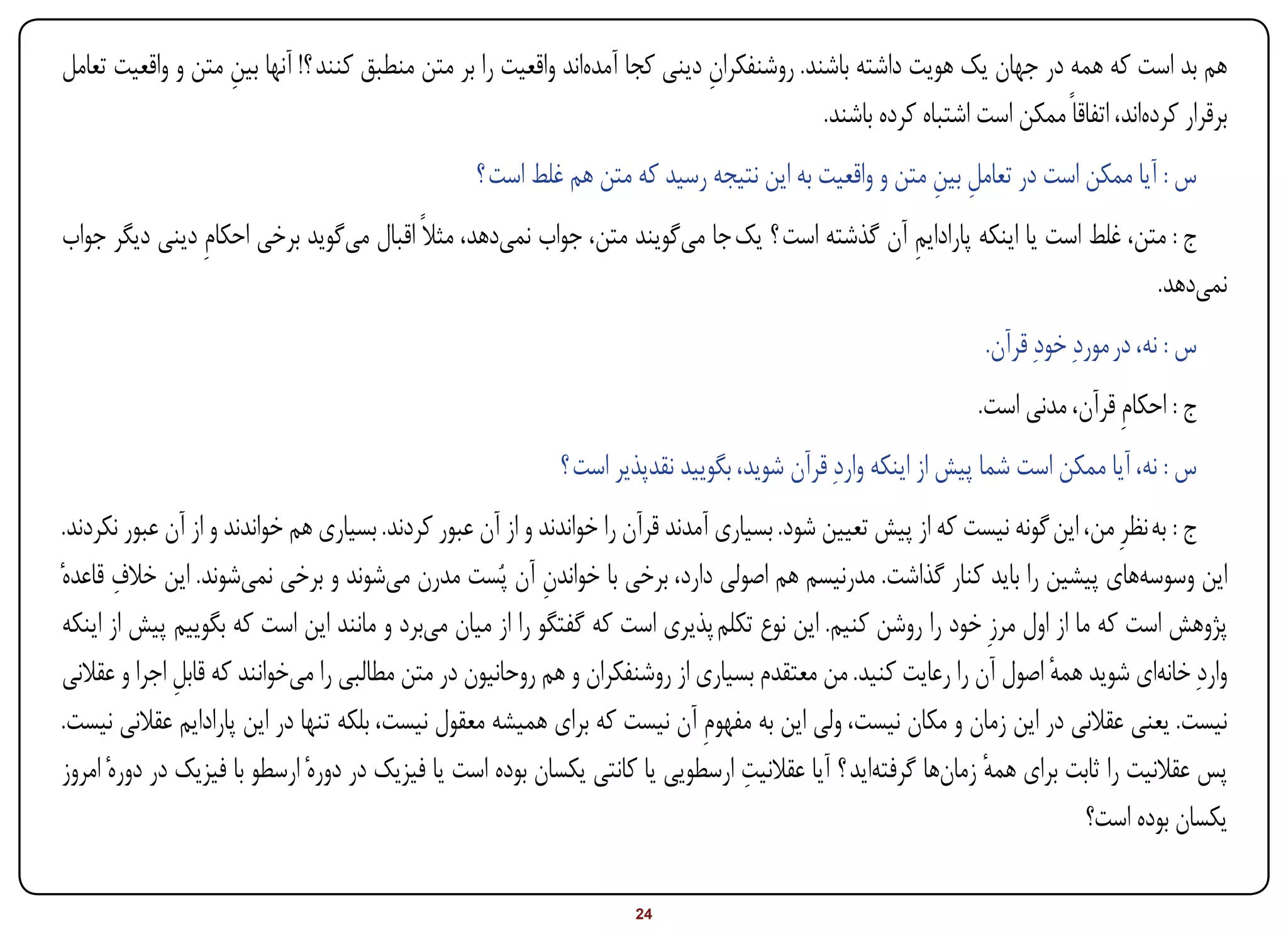 ‫هم بد است که همه در جهان یک هویت داشته باشند. روشنفکران دینی کجا آمدهاند واقعیت را بر متن منطبق کنند ؟! آنها بین متن و واقعیت تعامل‬
                   ‫ِ‬                                                        ‫ِ‬
                                                                                         ‫برقرار کردهاند، اتفاقاً ممکن است اشتباه کرده باشند.‬
                                                 ‫س : آیا ممکن است در تعامل بین متن و واقعیت به این نتیجه رسید که متن هم غلط است ؟‬
                                                                                                    ‫ِ ِ‬
‫ج : متن، غلط است یا اینکه پارادایم آن گذشته است ؟ یک جا میگویند متن، جواب نمیدهد، مثالً اقبال میگوید برخی احکامِ دینی دیگر جواب‬
                                                                                             ‫ِ‬
                                                                                                                          ‫نمیدهد.‬
                                                                                                               ‫س : نه، در موردِ خودِ قرآن.‬
                                                                                                              ‫ج : احکامِ قرآن، مدنی است.‬
                                                           ‫س : نه، آیا ممکن است شما پیش از اینکه واردِ قرآن شوید، بگویید نقدپذیر است ؟‬
 ‫ج : به نظرِ من، این گونه نیست که از پیش تعیین شود. بسیاری آمدند قرآن را خواندند و از آن عبور کردند. بسیاری هم خواندند و از آن عبور نکردند.‬
         ‫ِ‬
‫این وسوسههای پیشین را باید کنار گذاشت. مدرنیسم هم اصولی دارد، برخی با خواندن آن پُست مدرن میشوند و برخی نمیشوند. این خالف قاعدهٔ‬
                                                            ‫ِ‬
 ‫پژوهش است که ما از اول مرزِ خود را روشن کنیم. این نوع تکلم پذیری است که گفتگو را از میان میبرد و مانند این است که بگوییم پیش از اینکه‬
 ‫واردِ خانهای شوید همه اصول آن را رعایت کنید. من معتقدم بسیاری از روشنفکران و هم روحانیون در متن مطالبی را میخوانند که قابل اجرا و عقالنی‬
                ‫ِ‬                                                                                                      ‫ٔ‬
 ‫نیست. یعنی عقالنی در این زمان و مکان نیست، ولی این به مفهومِ آن نیست که برای همیشه معقول نیست، بلکه تنها در این پارادایم عقالنی نیست.‬
                                                                                     ‫ِ‬
 ‫پس عقالنیت را ثابت برای همه زمانها گرفتهاید ؟ آیا عقالنیت ارسطویی یا کانتی یکسان بوده است یا فیزیک در دورهٔ ارسطو با فیزیک در دورهٔ امروز‬
                                                                                                               ‫ٔ‬
                                                                                                                            ‫یکسان بوده است؟‬

‫‪Print‬‬    ‫‪search‬‬                                         ‫‪Prev‬‬        ‫42‬         ‫‪Next‬‬                               ‫‪Home‬‬        ‫‪Full‬‬           ‫‪Exit‬‬
 