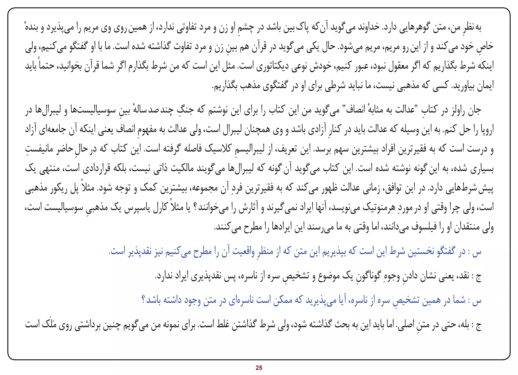 ‫به نظرِ من، متن گوهرهایی دارد. خداوند میگوید آنکه پاک بین باشد در چشم او زن و مرد تفاوتی ندارد، از همین روی وی مریم را میپذیرد و بندهٔ‬
                                                                 ‫ِ‬
 ‫خاص خود میکند و از این رو مریم، مریم میشود. حال یکی میگوید در قرآن هم بین زن و مرد تفاوت گذاشته شده است. ما با او گفتگو میکنیم، ولی‬
                                                              ‫ِ‬                                                                      ‫ِ‬
 ‫اینکه شرط بگذاریم که اگر معقول نبود، عبور کنیم، خودش نوعی دیکتاتوری است. مثل این است که من شرط بگذارم اگر شما قرآن بخوانید، حتماً باید‬
                                                         ‫ایمان بیاورید. کسی که مذهبی نیست، ما نباید شرطی برای او در گفتگوی مذهب بگذاریم.‬
                                              ‫ِ‬                                                                      ‫ِ‬
‫جان راولز در کتاب "عدالت به مثابه انصاف" میگوید من این کتاب را برای این نوشتم که جنگ چند صد ساله بین سوسیالیستها و لیبرالها در‬
                           ‫ٔ ِ‬                                                                        ‫ٔ‬
‫اروپا را حل کنم. به این وسیله که عدالت باید در کنارِ آزادی باشد و وی همچنان لیبرال است، ولی عدالت به مفهومِ انصاف یعنی اینکه آن جامعهای آزاد‬
 ‫ِ‬
‫و درست است که به فقیرترین افراد بیشترین سهم برسد. این تعریف، از لیبرالیسم کالسیک فاصله گرفته است. این کتاب که در حال حاضر مانیفست‬
                ‫ِ‬                                            ‫ِ‬
‫بسیاری شده، به این گونه نوشته شده است. این کتاب میگوید آن گونه که لیبرالها میگویند مالکیت ذاتی نیست، بلکه قراردادی است، منتهی یک‬
‫پیش شرطهایی دارد. در این توافق، زمانی عدالت ظهور میکند که به فقیرترین فردِ آن مجموعه، بیشترین کمک و توجه شود. مثالً پل ریکور مذهبی‬
‫است، ولی چرا وقتی او در موردِ هرمنوتیک مینویسد، آنها ایراد نمیگیرند و آثارش را میخوانند ؟ یا مثالً کارل یاسپرس یک مذهبی سوسیالیست است،‬
                  ‫ِ‬
                                                       ‫ولی منتقدان او را فیلسوف میدانند، اما وقتی به ما میرسند این ایرادها را مطرح میکنند.‬
                         ‫س : در گفتگو نخستین شرط این است که بپذیریم این متن که از منظرِ واقعیت آن را مطرح میکنیم نیز نقدپذیر است.‬
                                      ‫ج : نقد، یعنی نشان دادن وجوهِ گوناگون یک موضوع و تشخیص سره از ناسره، پس نقدپذیری ایراد ندارد.‬
                                                                             ‫ِ‬                ‫ِ‬             ‫ِ‬
                                  ‫س : شما در همین تشخیص سره از ناسره، آیا میپذیرید که ممکن است ناسرهای در متن وجود داشته باشد ؟‬
                                                                                                          ‫ِ‬
‫ج : بله، حتی در متن اصلی. اما باید این به بحث گذاشته شود، ولی شرط گذاشتن غلط است. برای نمونه من میگویم چنین برداشتی روی مَلَک است‬
                                                                                                              ‫ِ‬


‫‪Print‬‬    ‫‪search‬‬                                         ‫‪Prev‬‬        ‫52‬         ‫‪Next‬‬                              ‫‪Home‬‬        ‫‪Full‬‬       ‫‪Exit‬‬
 