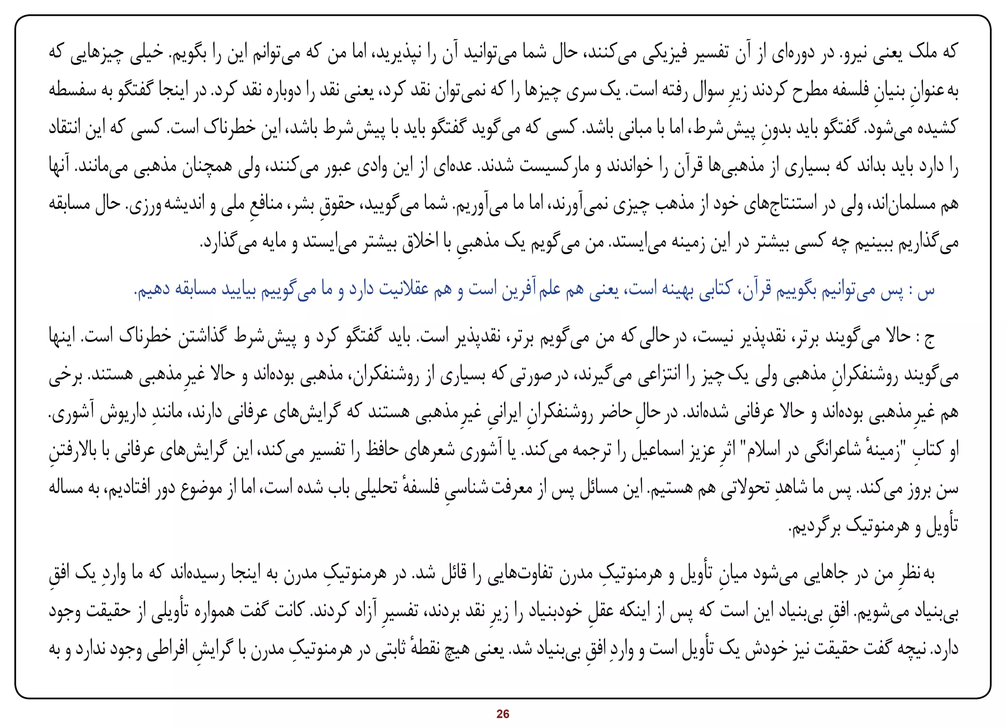 ‫که ملک یعنی نیرو. در دورهای از آن تفسیر فیزیکی میکنند، حال شما میتوانید آن را نپذیرید، اما من که میتوانم این را بگویم. خیلی چیزهایی که‬
‫به عنوان بنیان فلسفه مطرح کردند زیرِ سوال رفته است. یک سری چیزها را که نمیتوان نقد کرد، یعنی نقد را دوباره نقد کرد. در اینجا گفتگو به سفسطه‬
                                                                                                                             ‫ِ ِ‬
‫کشیده میشود. گفتگو باید بدون پیش شرط، اما با مبانی باشد. کسی که میگوید گفتگو باید با پیش شرط باشد، این خطرناک است. کسی که این انتقاد‬
                                                                                                             ‫ِ‬
‫را دارد باید بداند که بسیاری از مذهبیها قرآن را خواندند و مارکسیست شدند. عدهای از این وادی عبور میکنند، ولی همچنان مذهبی میمانند. آنها‬
‫هم مسلماناند، ولی در استنتاجهای خود از مذهب چیزی نمیآورند، اما ما میآوریم. شما میگویید، حقوق بشر، منافع ملی و اندیشه ورزی. حال مسابقه‬
                              ‫ِ‬            ‫ِ‬
                      ‫میگذاریم ببینیم چه کسی بیشتر در این زمینه میایستد. من میگویم یک مذهبی با اخالق بیشتر میایستد و مایه میگذارد.‬
                                                                ‫ِ‬
             ‫س : پس میتوانیم بگوییم قرآن، کتابی بهینه است، یعنی هم علم آفرین است و هم عقالنیت دارد و ما میگوییم بیایید مسابقه دهیم.‬
‫ج : حاال میگویند برتر، نقدپذیر نیست، در حالی که من میگویم برتر، نقدپذیر است. باید گفتگو کرد و پیش شرط گذاشتن خطرناک است. اینها‬
‫میگویند روشنفکران مذهبی ولی یک چیز را انتزاعی میگیرند، در صورتی که بسیاری از روشنفکران، مذهبی بودهاند و حاال غیرِ مذهبی هستند. برخی‬
                                                                                                                     ‫ِ‬
‫هم غیرِ مذهبی بودهاند و حاال عرفانی شدهاند. در حال حاضر روشنفکران ایرانی غیرِ مذهبی هستند که گرایشهای عرفانی دارند، مانندِ داریوش آشوری.‬
                                                                  ‫ِ ِ‬                 ‫ِ‬
‫ِ‬                                                                                                                          ‫ٔ‬      ‫ِ‬
‫او کتاب "زمینه شاعرانگی در اسالم" اثرِ عزیز اسماعیل را ترجمه میکند. یا آشوری شعرهای حافظ را تفسیر میکند، این گرایشهای عرفانی با باالرفتن‬
‫سن بروز میکند. پس ما شاهدِ تحوالتی هم هستیم. این مسائل پس از معرفت شناسی فلسفه تحلیلی باب شده است، اما از موضوع دور افتادیم، به مساله‬
                                                       ‫ِ ٔ‬
                                                                                                               ‫تأویل و هرمنوتیک برگردیم.‬
‫به نظرِ من در جاهایی میشود میان تأویل و هرمنوتیک مدرن تفاوتهایی را قائل شد. در هرمنوتیک مدرن به اینجا رسیدهاند که ما واردِ یک افق‬
‫ِ‬                                         ‫ِ‬                                            ‫ِ‬               ‫ِ‬
‫بیبنیاد میشویم. افق بیبنیاد این است که پس از اینکه عقل خودبنیاد را زیرِ نقد بردند، تفسیرِ آزاد کردند. کانت گفت همواره تأویلی از حقیقت وجود‬
                                                                                     ‫ِ‬                                 ‫ِ‬
‫دارد. نیچه گفت حقیقت نیز خودش یک تأویل است و واردِ افق بیبنیاد شد. یعنی هیچ نقطه ثابتی در هرمنوتیک مدرن با گرایش افراطی وجود ندارد و به‬
                       ‫ِ‬              ‫ِ‬                ‫ٔ‬                            ‫ِ‬

‫‪Print‬‬    ‫‪search‬‬                                         ‫‪Prev‬‬        ‫62‬        ‫‪Next‬‬                               ‫‪Home‬‬       ‫‪Full‬‬       ‫‪Exit‬‬
 