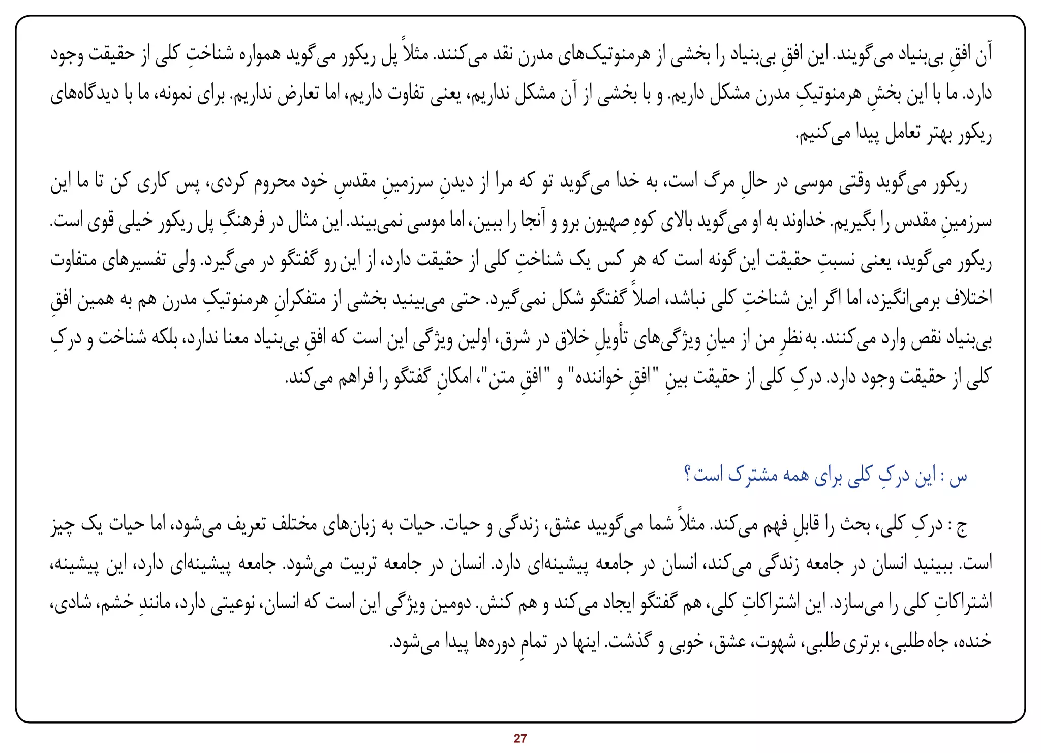 ‫ِ‬
‫آن افق بیبنیاد میگویند. این افق بیبنیاد را بخشی از هرمنوتیکهای مدرن نقد میکنند. مثالً پل ریکور میگوید همواره شناخت کلی از حقیقت وجود‬
                                                                                                            ‫ِ‬                       ‫ِ‬
                                                                                                               ‫ِ‬
‫دارد. ما با این بخش هرمنوتیک مدرن مشکل داریم. و با بخشی از آن مشکل نداریم، یعنی تفاوت داریم، اما تعارض نداریم. برای نمونه، ما با دیدگاههای‬
                                                                                                                        ‫ِ‬
                                                                                                              ‫ریکور بهتر تعامل پیدا میکنیم.‬
‫ریکور میگوید وقتی موسی در حال مرگ است، به خدا میگوید تو که مرا از دیدن سرزمین مقدس خود محروم کردی، پس کاری کن تا ما این‬
                                          ‫ِ ِ‬            ‫ِ‬                                           ‫ِ‬
‫سرزمین مقدس را بگیریم. خداوند به او میگوید باالی کوهِ صهیون برو و آنجا را ببین، اما موسی نمیبیند. این مثال در فرهنگ پل ریکور خیلی قوی است.‬
                        ‫ِ‬                                                                                                           ‫ِ‬
                                                                    ‫ِ‬                                             ‫ِ‬
‫ریکور میگوید، یعنی نسبت حقیقت این گونه است که هر کس یک شناخت کلی از حقیقت دارد، از این رو گفتگو در میگیرد. ولی تفسیرهای متفاوت‬
                     ‫ِ‬                                                                                ‫ِ‬
‫اختالف برمیانگیزد، اما اگر این شناخت کلی نباشد، اصالً گفتگو شکل نمیگیرد. حتی میبینید بخشی از متفکران هرمنوتیک مدرن هم به همین افق‬
‫ِ‬                               ‫ِ‬
 ‫ِ‬
‫بیبنیاد نقص وارد میکنند. به نظرِ من از میان ویژگیهای تأویل خالق در شرق، اولین ویژگی این است که افق بیبنیاد معنا ندارد، بلکه شناخت و درک‬
                                     ‫ِ‬                                          ‫ِ‬                ‫ِ‬
                                                        ‫ِ‬            ‫ِ‬               ‫ِ ِ‬                      ‫ِ‬
                                  ‫کلی از حقیقت وجود دارد. درک کلی از حقیقت بین " افق خواننده" و " افق متن"، امکان گفتگو را فراهم میکند.‬


                                                                                                                      ‫ِ‬
                                                                                             ‫س : این درک کلی برای همه مشترک است ؟‬
‫ج : درک کلی، بحث را قابل فهم میکند. مثالً شما میگویید عشق، زندگی و حیات. حیات به زبانهای مختلف تعریف میشود، اما حیات یک چیز‬
                                                                                                          ‫ِ‬                ‫ِ‬
‫است. ببینید انسان در جامعه زندگی میکند، انسان در جامعه پیشینهای دارد. انسان در جامعه تربیت میشود. جامعه پیشینهای دارد، این پیشینه،‬
‫اشتراکات کلی را میسازد. این اشتراکات کلی، هم گفتگو ایجاد میکند و هم کنش. دومین ویژگی این است که انسان، نوعیتی دارد، مانندِ خشم، شادی،‬
                                                                                                    ‫ِ‬                         ‫ِ‬
                                                 ‫خنده، جاه طلبی، برتری طلبی، شهوت، عشق، خوبی و گذشت. اینها در تمامِ دورهها پیدا میشود.‬


‫‪Print‬‬    ‫‪search‬‬                                         ‫‪Prev‬‬        ‫72‬        ‫‪Next‬‬                               ‫‪Home‬‬       ‫‪Full‬‬       ‫‪Exit‬‬
 