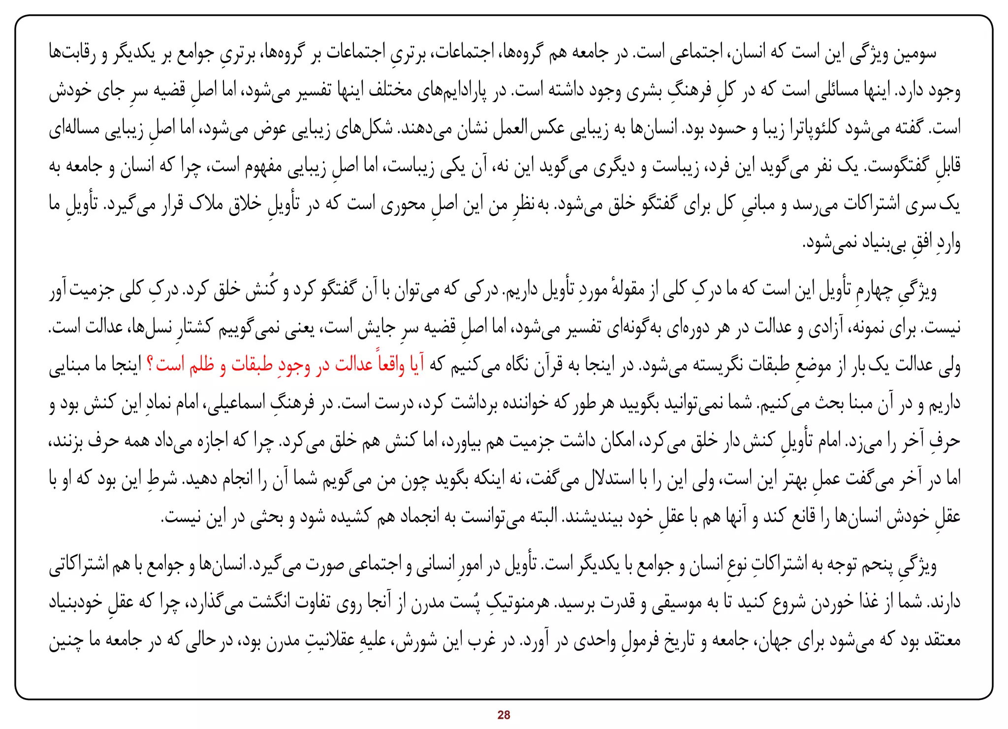 ‫ِ‬                         ‫ِ‬
‫سومین ویژگی این است که انسان، اجتماعی است. در جامعه هم گروهها، اجتماعات، برتری اجتماعات بر گروهها، برتری جوامع بر یکدیگر و رقابتها‬
                      ‫ِ‬                                                                      ‫ِ‬
‫وجود دارد. اینها مسائلی است که در کل فرهنگ بشری وجود داشته است. در پارادایمهای مختلف اینها تفسیر میشود، اما اصل قضیه سرِ جای خودش‬
                                                                                                   ‫ِ‬
‫است. گفته میشود کلئوپاترا زیبا و حسود بود. انسانها به زیبایی عکس العمل نشان میدهند. شکلهای زیبایی عوض میشود، اما اصل زیبایی مسالهای‬
               ‫ِ‬
‫قابل گفتگوست. یک نفر میگوید این فرد، زیباست و دیگری میگوید این نه، آن یکی زیباست، اما اصل زیبایی مفهوم است، چرا که انسان و جامعه به‬
                                           ‫ِ‬                                                                                        ‫ِ‬
‫یک سری اشتراکات میرسد و مبانی کل برای گفتگو خلق میشود. به نظرِ من این اصل محوری است که در تأویل خالق مالک قرار میگیرد. تأویل ما‬
   ‫ِ‬                              ‫ِ‬                       ‫ِ‬                                            ‫ِ‬
                                                                                                                ‫واردِ افق بیبنیاد نمیشود.‬
                                                                                                                                ‫ِ‬
‫ویژگی چهارمِ تأویل این است که ما درک کلی از مقوله موردِ تأویل داریم. درکی که میتوان با آن گفتگو کرد و کُنش خلق کرد. درک کلی جزمیت آور‬
                  ‫ِ‬                                                                    ‫ٔ‬           ‫ِ‬                              ‫ِ‬
‫نیست. برای نمونه، آزادی و عدالت در هر دورهای بهگونهای تفسیر میشود، اما اصل قضیه سرِ جایش است، یعنی نمیگوییم کشتارِ نسلها، عدالت است.‬
                                                                ‫ِ‬
‫ولی عدالت یک بار از موضع طبقات نگریسته میشود. در اینجا به قرآن نگاه میکنیم که آیا واقعاً عدالت در وجودِ طبقات و ظلم است ؟ اینجا ما مبنایی‬
                                                                                                                 ‫ِ‬
‫داریم و در آن مبنا بحث میکنیم. شما نمیتوانید بگویید هر طور که خواننده برداشت کرد، درست است. در فرهنگ اسماعیلی، امام نمادِ این کنش بود و‬
                                    ‫ِ‬
‫حرف آخر را میزد. امام تأویل کنش دار خلق میکرد، امکان داشت جزمیت هم بیاورد، اما کنش هم خلق میکرد. چرا که اجازه میداد همه حرف بزنند،‬
                                                                                                               ‫ِ‬                     ‫ِ‬
                 ‫ِ‬
‫اما در آخر میگفت عمل بهتر این است، ولی این را با استدالل میگفت، نه اینکه بگوید چون من میگویم شما آن را انجام دهید. شرط این بود که او با‬
                                                                                                                     ‫ِ‬
                    ‫عقل خودش انسانها را قانع کند و آنها هم با عقل خود بیندیشند. البته میتوانست به انجماد هم کشیده شود و بحثی در این نیست.‬
                                                                                               ‫ِ‬                                       ‫ِ‬
                                                                                                               ‫ِ‬
‫ویژگی پنحم توجه به اشتراکات نوعِ انسان و جوامع با یکدیگر است. تأویل در امورِ انسانی و اجتماعی صورت میگیرد. انسانها و جوامع با هم اشتراکاتی‬
                                                                                                                                     ‫ِ‬
                                                                    ‫ِ‬
‫دارند. شما از غذا خوردن شروع کنید تا به موسیقی و قدرت برسید. هرمنوتیک پُست مدرن از آنجا روی تفاوت انگشت میگذارد، چرا که عقل خودبنیاد‬
         ‫ِ‬
‫معتقد بود که میشود برای جهان، جامعه و تاریخ فرمول واحدی در آورد. در غرب این شورش، علیهِ عقالنیت مدرن بود، در حالی که در جامعه ما چنین‬
                                        ‫ِ‬                                               ‫ِ‬

‫‪Print‬‬    ‫‪search‬‬                                         ‫‪Prev‬‬       ‫82‬        ‫‪Next‬‬                               ‫‪Home‬‬        ‫‪Full‬‬      ‫‪Exit‬‬
 