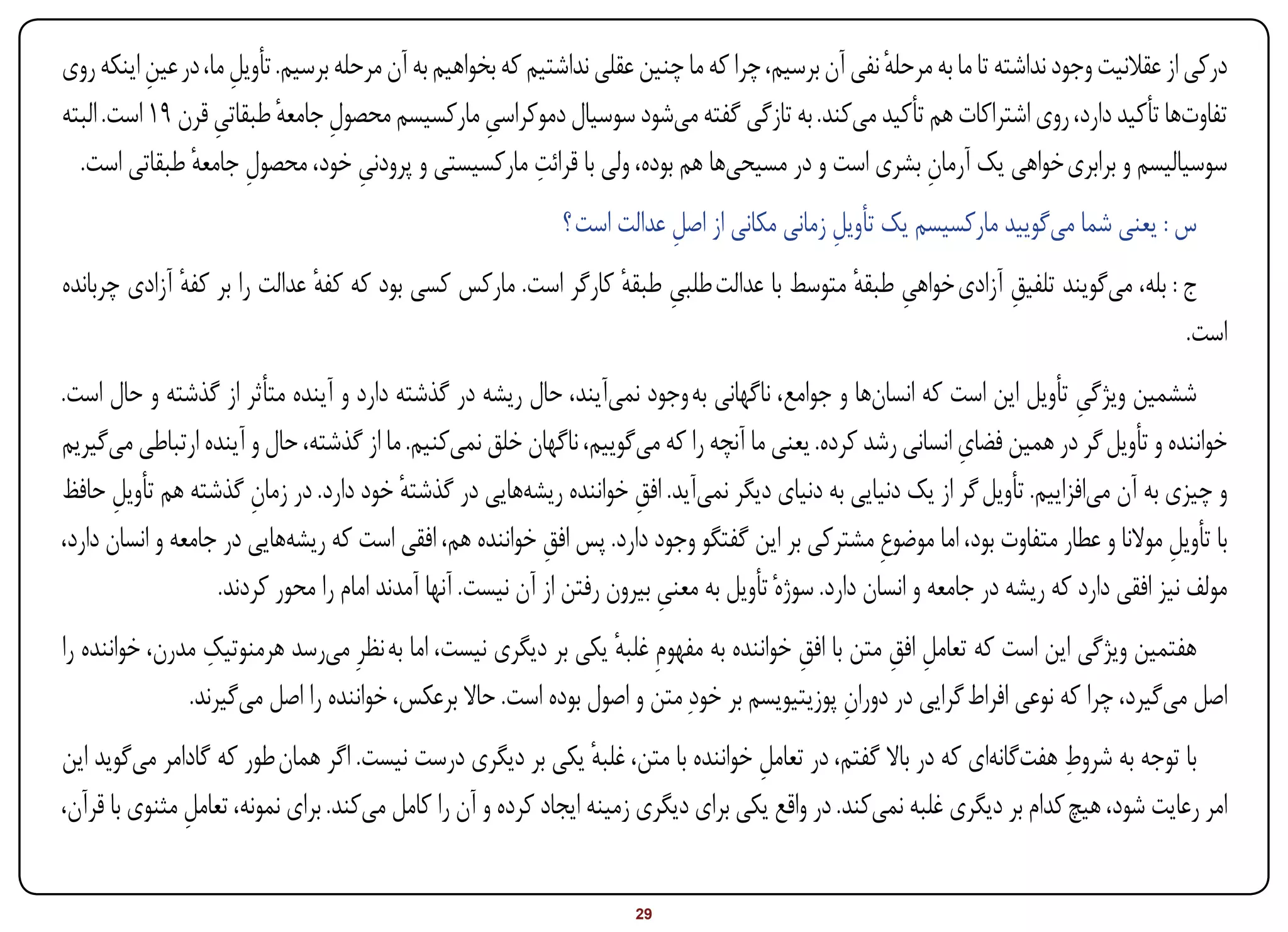 ‫درکی از عقالنیت وجود نداشته تا ما به مرحله نفی آن برسیم، چرا که ما چنین عقلی نداشتیم که بخواهیم به آن مرحله برسیم. تأویل ما، در عین اینکه روی‬
           ‫ِ‬         ‫ِ‬                                                                             ‫ٔ‬
‫تفاوتها تأکید دارد، روی اشتراکات هم تأکید میکند. به تازگی گفته میشود سوسیال دموکراسی مارکسیسم محصول جامعه طبقاتی قرن 91 است. البته‬
                   ‫ِ‬       ‫ِ ٔ‬                      ‫ِ‬
               ‫ِ ٔ‬                   ‫ِ‬                    ‫ِ‬
  ‫سوسیالیسم و برابری خواهی یک آرمان بشری است و در مسیحیها هم بوده، ولی با قرائت مارکسیستی و پرودنی خود، محصول جامعه طبقاتی است.‬
                                                                                                       ‫ِ‬
                                                            ‫س : یعنی شما میگویید مارکسیسم یک تأویل زمانی مکانی از اصل عدالت است ؟‬
                                                                        ‫ِ‬                  ‫ِ‬
‫ج : بله، میگویند تلفیق آزادی خواهی طبقه متوسط با عدالت طلبی طبقه کارگر است. مارکس کسی بود که کفه عدالت را بر کفه آزادی چربانده‬
              ‫ٔ‬               ‫ٔ‬                               ‫ِ ٔ‬                      ‫ِ ٔ‬              ‫ِ‬
                                                                                                                             ‫است.‬
‫ششمین ویژگی تأویل این است که انسانها و جوامع، ناگهانی به وجود نمیآیند، حال ریشه در گذشته دارد و آینده متأثر از گذشته و حال است.‬
                                                                                                                            ‫ِ‬
                                                                                                               ‫ِ‬
‫خواننده و تأویل گر در همین فضای انسانی رشد کرده. یعنی ما آنچه را که میگوییم، ناگهان خلق نمیکنیم. ما از گذشته، حال و آینده ارتباطی میگیریم‬
‫و چیزی به آن میافزاییم. تأویل گر از یک دنیایی به دنیای دیگر نمیآید. افق خواننده ریشههایی در گذشته خود دارد. در زمان گذشته هم تأویل حافظ‬
       ‫ِ‬               ‫ِ‬                  ‫ٔ‬                           ‫ِ‬
‫با تأویل موالنا و عطار متفاوت بود، اما موضوعِ مشترکی بر این گفتگو وجود دارد. پس افق خواننده هم، افقی است که ریشههایی در جامعه و انسان دارد،‬
                                                           ‫ِ‬                                                                           ‫ِ‬
                   ‫مولف نیز افقی دارد که ریشه در جامعه و انسان دارد. سوژهٔ تأویل به معنی بیرون رفتن از آن نیست. آنها آمدند امام را محور کردند.‬
                                                                         ‫ِ‬
                 ‫ِ‬
‫هفتمین ویژگی این است که تعامل افق متن با افق خواننده به مفهومِ غلبه یکی بر دیگری نیست، اما به نظرِ میرسد هرمنوتیک مدرن، خواننده را‬
                                                               ‫ٔ‬                      ‫ِ‬          ‫ِ ِ‬
               ‫اصل میگیرد، چرا که نوعی افراط گرایی در دوران پوزیتیویسم بر خودِ متن و اصول بوده است. حاال برعکس، خواننده را اصل میگیرند.‬
                                                                                            ‫ِ‬
                                                                 ‫ٔ‬                 ‫ِ‬                                   ‫ِ‬
‫با توجه به شروط هفتگانهای که در باال گفتم، در تعامل خواننده با متن، غلبه یکی بر دیگری درست نیست. اگر همان طور که گادامر میگوید این‬
‫امر رعایت شود، هیچ کدام بر دیگری غلبه نمیکند. در واقع یکی برای دیگری زمینه ایجاد کرده و آن را کامل میکند. برای نمونه، تعامل مثنوی با قرآن،‬
               ‫ِ‬


‫‪Print‬‬    ‫‪search‬‬                                          ‫‪Prev‬‬        ‫92‬         ‫‪Next‬‬                               ‫‪Home‬‬        ‫‪Full‬‬       ‫‪Exit‬‬
 