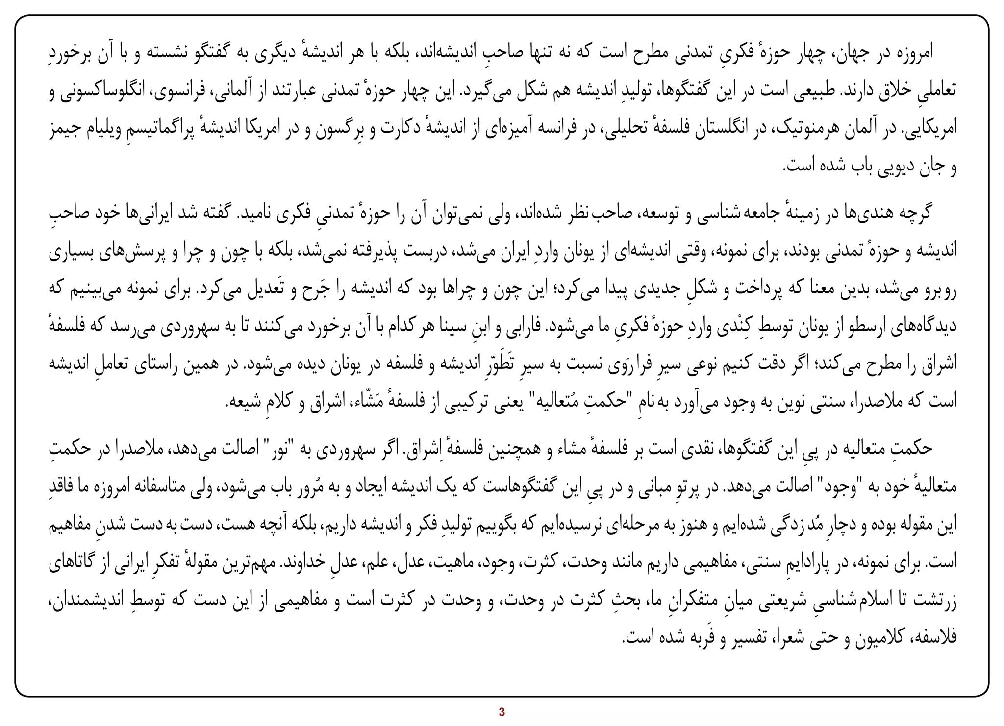 ‫امروزه در جهان، چهار حوزهٔ فکری تمدنی مطرح است که نه تنها صاحب اندیشهاند، بلکه با هر اندیشه دیگری به گفتگو نشسته و با آن برخوردِ‬
                                         ‫ٔ‬                           ‫ِ‬                                  ‫ِ‬
 ‫تعاملی خالق دارند. طبیعی است در این گفتگوها، تولیدِ اندیشه هم شکل میگیرد. این چهار حوزهٔ تمدنی عبارتند از آلمانی، فرانسوی، انگلوساکسونی و‬
                                                                                                                                      ‫ِ‬
 ‫امریکایی. در آلمان هرمنوتیک، در انگلستان فلسفه تحلیلی، در فرانسه آمیزهای از اندیشه دکارت و بِرگسون و در امریکا اندیشه پراگماتیسم ویلیام جیمز‬
             ‫ِ‬          ‫ٔ‬                                   ‫ٔ‬                                  ‫ٔ‬
                                                                                                                  ‫و جان دیویی باب شده است.‬
 ‫ِ‬
‫گرچه هندیها در زمینه جامعه شناسی و توسعه، صاحب نظر شدهاند، ولی نمیتوان آن را حوزهٔ تمدنی فکری نامید. گفته شد ایرانیها خود صاحب‬
                                         ‫ِ‬                                                                        ‫ٔ‬
‫اندیشه و حوزهٔ تمدنی بودند، برای نمونه، وقتی اندیشهای از یونان واردِ ایران میشد، دربست پذیرفته نمیشد، بلکه با چون و چرا و پرسشهای بسیاری‬
‫رو برو میشد، بدین معنا که پرداخت و شکل جدیدی پیدا میکرد؛ این چون و چراها بود که اندیشه را جرح و تَعدیل میکرد. برای نمونه میبینیم که‬
                                          ‫َ‬                                                         ‫ِ‬
‫دیدگاههای ارسطو از یونان توسط کِنْدی واردِ حوزهٔ فکری ما میشود. فارابی و ابن سینا هر کدام با آن برخورد میکنند تا به سهروردی میرسد که فلسفه‬
‫ٔ‬                                                                ‫ِ‬                     ‫ِ‬                      ‫ِ‬
                                                                      ‫َ‬
‫اشراق را مطرح میکند؛ اگر دقت کنیم نوعی سیرِ فرا رَوی نسبت به سیرِ تَطواّرِ اندیشه و فلسفه در یونان دیده میشود. در همین راستای تعامل اندیشه‬
       ‫ِ‬
                                                                                    ‫ِ‬
                          ‫است که مالصدرا، سنتی نوین به وجود میآورد به نامِ "حکمت مُتعالیه" یعنی ترکیبی از فلسفه مَشاء، اشراق و کالمِ شیعه.‬
                                                 ‫ٔ اّ‬
 ‫حکمت متعالیه در پی این گفتگوها، نقدی است بر فلسفه مشاء و همچنین فلسفه ِاشراق. اگر سهروردی به "نور" اصالت میدهد، مالصدرا در حکمت‬
  ‫ِ‬                                                              ‫ٔ‬                   ‫ٔ‬                                ‫ِ‬            ‫ِ‬
‫متعالیه خود به "وجود" اصالت میدهد. در پرتوِ مبانی و در پی این گفتگوهاست که یک اندیشه ایجاد و به مُرور باب میشود، ولی متاسفانه امروزه ما فاقدِ‬
                                                                                    ‫ِ‬                                                 ‫ٔ‬
 ‫این مقوله بوده و دچارِ مُد زدگی شدهایم و هنوز به مرحلهای نرسیدهایم که بگوییم تولیدِ فکر و اندیشه داریم، بلکه آنچه هست، دست به دست شدن مفاهیم‬
         ‫ِ‬
 ‫است. برای نمونه، در پارادایم سنتی، مفاهیمی داریم مانند وحدت، کثرت، وجود، ماهیت، عدل، علم، عدل خداوند. مهمترین مقوله تفکرِ ایرانی از گاتاهای‬
                         ‫ٔ‬                     ‫ِ‬                                                                    ‫ِ‬
               ‫ِ‬                                                                        ‫ِ‬
 ‫زرتشت تا اسالم شناسی شریعتی میان متفکران ما، بحث کثرت در وحدت، و وحدت در کثرت است و مفاهیمی از این دست که توسط اندیشمندان،‬
                                                                                                 ‫ِ‬         ‫ِ‬            ‫ِ‬
                                                                                          ‫فالسفه، کالمیون و حتی شعرا، تفسیر و فَربه شده است.‬

‫‪Print‬‬    ‫‪search‬‬                                          ‫‪Prev‬‬         ‫3‬        ‫‪Next‬‬                               ‫‪Home‬‬        ‫‪Full‬‬       ‫‪Exit‬‬
 
